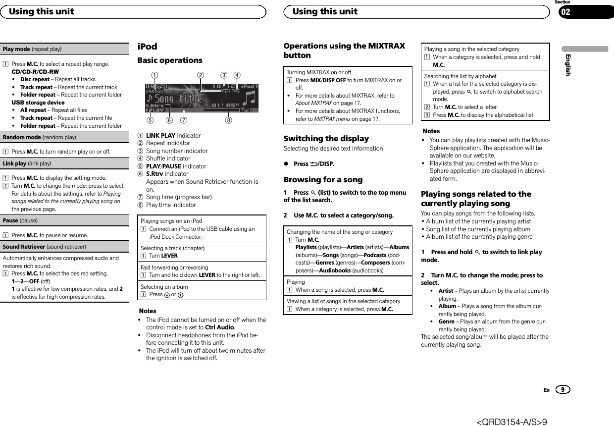 Play mode (repeat play)1Press M.C. to select a repeat play range.CD/CD-R/CD-RW!Disc repeat –Repeat all tracks!Track repeat –Repeat the current track!Folder repeat –Repeat the current folderUSB storage device!All repeat –Repeat all files!Track repeat –Repeat the current file!Folder repeat –Repeat the current folderRandom mode (random play)1Press M.C. to turn random play on or off.Link play (link play)1Press M.C. to display the setting mode.2Turn M.C. to change the mode; press to select.For details about the settings, refer to Playingsongs related to the currently playing song onthe previous page.Pause (pause)1Press M.C. to pause or resume.Sound Retriever (sound retriever)Automatically enhances compressed audio andrestores rich sound.1Press M.C. to select the desired setting.1—2—OFF (off)1is effective for low compression rates, and 2is effective for high compression rates.iPodBasic operations86 7532411LINK PLAY indicator2Repeat indicator3Song number indicator4Shuffle indicator5PLAY/PAUSE indicator6S.Rtrv indicatorAppears when Sound Retriever function ison.7Song time (progress bar)8Play time indicatorPlaying songs on an iPod1Connect an iPod to the USB cable using aniPod Dock Connector.Selecting a track (chapter)1Turn LEVER.Fast forwarding or reversing1Turn and hold down LEVER to the right or left.Selecting an album1Press or .Notes!The iPod cannot be turned on or off when thecontrol mode is set to Ctrl Audio.!Disconnect headphones from the iPod be-fore connecting it to this unit.!The iPod will turn off about two minutes afterthe ignition is switched off.Operations using the MIXTRAXbuttonTurning MIXTRAX on or off1Press MIX/DISP OFF to turn MIXTRAX on oroff.!For more details about MIXTRAX, refer toAbout MIXTRAX on page 17.!For more details about MIXTRAX functions,refer to MIXTRAX menu on page 17.Switching the displaySelecting the desired text information%Press /DISP.Browsing for a song1 Press (list) to switch to the top menuof the list search.2 Use M.C. to select a category/song.Changing the name of the song or category1Turn M.C.Playlists (playlists)—Artists (artists)—Albums(albums)—Songs (songs)—Podcasts (pod-casts)—Genres (genres)—Composers (com-posers)—Audiobooks (audiobooks)Playing1When a song is selected, press M.C.Viewing a list of songs in the selected category1When a category is selected, press M.C.Playing a song in the selected category1When a category is selected, press and holdM.C.Searching the list by alphabet1When a list for the selected category is dis-played, press to switch to alphabet searchmode.2Turn M.C. to select a letter.3Press M.C. to display the alphabetical list.Notes!You can play playlists created with the Music-Sphere application. The application will beavailable on our website.!Playlists that you created with the Music-Sphere application are displayed in abbrevi-ated form.Playing songs related to thecurrently playing songYou can play songs from the following lists.•Album list of the currently playing artist•Song list of the currently playing album•Album list of the currently playing genre1 Press and hold to switch to link playmode.2 Turn M.C. to change the mode; press toselect.!Artist –Plays an album by the artist currentlyplaying.!Album –Plays a song from the album cur-rently being played.!Genre –Plays an album from the genre cur-rently being played.The selected song/album will be played after thecurrently playing song.EnglishUsing this unit9SectionUsing this unitEn02&lt;QRD3154-A/S&gt;9