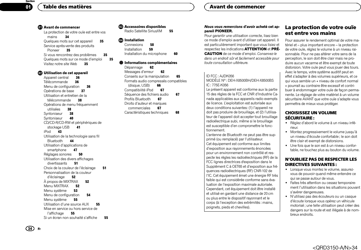 Avant de commencerLa protection de votre ouïe est entre vosmains 34Quelques mots sur cet appareil 35Service après-vente des produitsPioneer 35Si vous rencontrez des problèmes 35Quelques mots sur ce mode d’emploi 35Visitez notre site Web 35Utilisation de cet appareilAppareil central 36Télécommande 36Menu de configuration 36Opérations de base 37Utilisation et entretien de latélécommande 38Opérations de menu fréquemmentutilisées 38Syntoniseur 38Syntoniseur 40CD/CD-R/CD-RW et périphériques destockage USB 41iPod 43Utilisation de la technologie sans filBluetooth 44Utilisation d’applications desmartphone 47Réglages sonores 50Utilisation des divers affichagesdivertissants 51Choix de la couleur de l’éclairage 51Personnalisation de la couleurd’éclairage 52À propos de MIXTRAX 52Menu MIXTRAX 52Menu système 53Menu de configuration 54Menu système 55Utilisation d’une source AUX 55Mise en service ou hors service del’affichage 55Si un écran non souhaité s’affiche 55Accessoires disponiblesRadio Satellite SiriusXM 55InstallationConnexions 58Installation 59Installation du microphone 60Informations complémentairesDépannage 62Messages d’erreur 62Conseils sur la manipulation 65Formats audio compressés compatibles(disque, USB) 66Compatibilité iPod 67Séquence des fichiers audio 67Profils Bluetooth 67Droits d’auteur et marquescommerciales 67Caractéristiques techniques 68Nous vous remercions d’avoir acheté cet ap-pareil PIONEER.Pour garantir une utilisation correcte, lisez bience mode d’emploi avant d’utiliser cet appareil. Ilest particulièrement important que vous lisiez etrespectiez les indications ATTENTION et PRÉ-CAUTION de ce mode d’emploi. Conservez-ledans un endroit sûr et facilement accessible pourtoute consultation ultérieure.ID FCC : AJDK056MODÈLE Nº : DEH-X8500BH/DEH-X8500BSIC : 775E-K056Le présent appareil est conforme aux la partie15 des règles de la FCC et CNR d’Industrie Ca-nada applicables aux appareils radio exemptsde licence. L’exploitation est autorisée auxdeux conditions suivantes: (1) l’appareil nedoit pas produire de brouillage, et (2) l’utilisa-teur de l’appareil doit accepter tout brouillageradioélectrique subi, même si le brouillageest susceptible d’en compromettre le fonc-tionnement.L’antenne de Bluetooth ne peut pas être sup-primé (ou remplacé) par l’utilisateur.Cet équipement est conforme aux limitesd’exposition aux rayonnements énoncéespour un environnement non contrôlé et res-pecte les règles les radioélectriques (RF) de laFCC lignes directrices d&apos;exposition dans leSupplément C à OET65 et d’exposition aux fré-quences radioélectriques (RF) CNR-102 del’IC. Cet équipement émet une énergie RF trèsfaible qui est considérée conforme sans éva-luation de l’exposition maximale autorisée.Cependant, cet équipement doit être installéet utilisé en gardant une distance de 20 cmou plus entre le dispositif rayonnant et lecorps (à l’exception des extrémités : mains,poignets, pieds et chevilles).La protection de votre ouïeest entre vos mainsPour assurer le rendement optimal de votre ma-tériel et –plus important encore –la protectionde votre ouïe, réglez le volume à un niveau rai-sonnable. Pour ne pas altérer votre sens de laperception, le son doit être clair mais ne pro-duire aucun vacarme et être exempt de toutedistorsion. Votre ouïe peut vous jouer des tours.Avec le temps, votre système auditif peut eneffet s’adapter à des volumes supérieurs, et cequi vous semble un « niveau de confort normal» pourrait au contraire être excessif et contri-buer à endommager votre ouïe de façon perma-nente. Le réglage de votre matériel à un volumesécuritaire AVANT que votre ouïe s’adapte vouspermettra de mieux vous protéger.CHOISISSEZ UN VOLUMESÉCURITAIRE :!Réglez d’abord le volume à un niveau infé-rieur.!Montez progressivement le volume jusqu’àun niveau d’écoute confortable ; le son doitêtre clair et exempt de distorsions.!Une fois que le son est à un niveau confor-table, ne touchez plus au bouton du volume.N’OUBLIEZ PAS DE RESPECTER LESDIRECTIVES SUIVANTES :!Lorsque vous montez le volume, assurez-vous de pouvoir quand même entendre cequi se passe autour de vous.!Faites très attention ou cessez temporaire-ment l’utilisation dans les situations pouvants’avérer dangereuses.!N’utilisez pas des écouteurs ou un casqued’écoute lorsque vous opérez un véhiculemotorisé ; une telle utilisation peut créer desdangers sur la route et est illégale à de nom-breux endroits.Table des matières34SectionAvant de commencerFr01&lt;QRD3150-A/N&gt;34