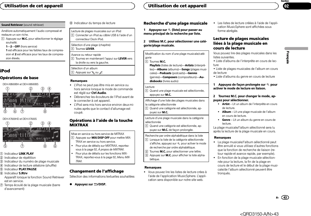 Sound Retriever (sound retriever)Améliore automatiquement l’audio compressé etrestaure un son riche.1Appuyez sur M.C. pour sélectionner le réglagesouhaité.1—2—OFF (hors service)1est efficace pour les faibles taux de compres-sion et 2est efficace pour les taux de compres-sion élevés.iPodOpérations de baseDEH-X8500BH et DEH-X8500BS86 753241DEH-X7500HD et DEH-X7500S875324161Indicateur LINK PLAY2Indicateur de répétition3Indicateur du numéro de plage musicale4Indicateur de lecture aléatoire (shuffle)5Indicateur PLAY/PAUSE6Indicateur S.RtrvApparaît lorsque la fonction Sound Retrieverest en service.7Temps écoulé de la plage musicale (barred’avancement)8Indicateur du temps de lectureLecture de plages musicales sur un iPod1Connecter un iPod au câble USB à l’aide d’unconnecteur Dock iPod.Sélection d’une plage (chapitre)1Tournez LEVER.Avance ou retour rapide1Tournez en maintenant l’appui sur LEVER versla droite ou vers la gauche.Sélection d’un album1Appuyez sur ou .Remarques!L’iPod ne peut pas être mis en service ouhors service lorsque le mode de commandeest réglé sur Ctrl Audio.!Débranchez les écouteurs de l’iPod avant dele connecter à cet appareil.!L’iPod sera mis hors service environ deux mi-nutes après que le contact d’allumage estcoupé.Opérations à l’aide de la toucheMIXTRAXMise en service ou hors service de MITRAX1Appuyez sur MIX/DISP OFF pour mettre MIX-TRAX en service ou hors service.!Pour plus de détails sur MIXTRAX, reportez-vous à la page 52, À propos de MIXTRAX.!Pour plus de détails sur les fonctions MIX-TRAX, reportez-vous à la page 52, Menu MIX-TRAX.Changement de l’affichageSélection des informations textuelles souhaitées%Appuyez sur /DISP.Recherche d’une plage musicale1 Appuyez sur (liste) pour passer aumenu principal de la recherche par liste.2 Utilisez M.C. pour sélectionner une caté-gorie/plage musicale.Modification du nom d’une plage musicale/caté-gorie1Tournez M.C.Playlists (listes de lecture)—Artists (interprè-tes)—Albums (albums)—Songs (plages musi-cales)—Podcasts (podcasts)—Genres(genres)—Composers (compositeurs)—Au-diobooks (livres audio)Lecture1Quand une plage musicale est sélectionnée,appuyez sur M.C.Affichage d’une liste des plages musicales dansla catégorie sélectionnée1Quand une catégorie est sélectionnée, ap-puyez sur M.C.Lecture d’une plage musicale dans la catégoriesélectionnée1Quand une catégorie est sélectionnée, ap-puyez sur M.C. de façon prolongée.Recherche par ordre alphabétique dans la liste1Lorsque la liste de la catégorie sélectionnées’affiche, appuyez sur pour activer le modede recherche par ordre alphabétique.2Tournez M.C. pour sélectionner une lettre.3Appuyez sur M.C. pour afficher la liste alpha-bétique.Remarques!Vous pouvez lire les listes de lecture crées àl’aide de l’application MusicSphere. L’appli-cation sera disponible sur notre site web.!Les listes de lecture créées à l’aide de l’appli-cation MusicSphere sont affichées sousforme abrégée.Lecture de plages musicalesliées à la plage musicale encours de lectureVous pouvez lire des plages musicales dans leslistes suivantes.•Liste d’albums de l’interprète en cours de lec-ture•Liste de plages musicales de l’album en coursde lecture•Liste d’albums du genre en cours de lecture1 Appuyez de façon prolongée sur pouractiver le mode de lecture en liaison.2 Tournez M.C. pour changer le mode, ap-puyez pour sélectionner.!Artist –Lit un album de l’interprète en coursde lecture.!Album –Lit une plage musicale de l’albumen cours de lecture.!Genre –Lit un album du genre en cours delecture.La plage musicale/l’album sélectionné sera luaprès la lecture de la plage musicale en cours.Remarques!La plage musicale/l’album sélectionné peutêtre annulé si vous utilisez d’autres fonctionsque la fonction de recherche de liaison (re-tour rapide et avance rapide, par exemple).!En fonction de la plage musicale sélection-née pour la lecture, la fin de la plage encours de lecture et le début de la plage musi-cale/de l’album sélectionné peuvent êtretronqués.FrançaisUtilisation de cet appareil43SectionUtilisation de cet appareilFr02&lt;QRD3150-A/N&gt;43