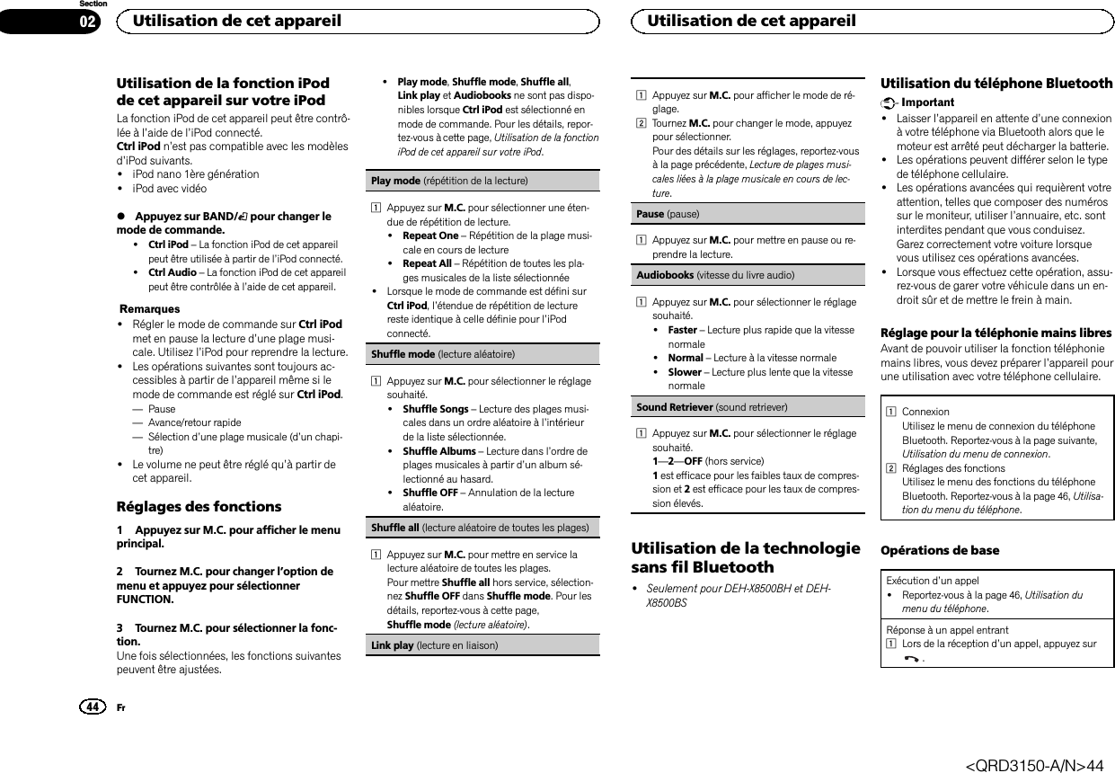 Utilisation de la fonction iPodde cet appareil sur votre iPodLa fonction iPod de cet appareil peut être contrô-lée à l’aide de l’iPod connecté.Ctrl iPod n’est pas compatible avec les modèlesd’iPod suivants.!iPod nano 1ère génération!iPod avec vidéo%Appuyez sur BAND/ pour changer lemode de commande.!Ctrl iPod –La fonction iPod de cet appareilpeut être utilisée à partir de l’iPod connecté.!Ctrl Audio –La fonction iPod de cet appareilpeut être contrôlée à l’aide de cet appareil.Remarques!Régler le mode de commande sur Ctrl iPodmet en pause la lecture d’une plage musi-cale. Utilisez l’iPod pour reprendre la lecture.!Les opérations suivantes sont toujours ac-cessibles à partir de l’appareil même si lemode de commande est réglé sur Ctrl iPod.—Pause—Avance/retour rapide—Sélection d’une plage musicale (d’un chapi-tre)!Le volume ne peut être réglé qu’à partir decet appareil.Réglages des fonctions1 Appuyez sur M.C. pour afficher le menuprincipal.2 Tournez M.C. pour changer l’option demenu et appuyez pour sélectionnerFUNCTION.3 Tournez M.C. pour sélectionner la fonc-tion.Une fois sélectionnées, les fonctions suivantespeuvent être ajustées.!Play mode,Shuffle mode,Shuffle all,Link play et Audiobooks ne sont pas dispo-nibles lorsque Ctrl iPod est sélectionné enmode de commande. Pour les détails, repor-tez-vous à cette page, Utilisation de la fonctioniPod de cet appareil sur votre iPod.Play mode (répétition de la lecture)1Appuyez sur M.C. pour sélectionner une éten-due de répétition de lecture.!Repeat One –Répétition de la plage musi-cale en cours de lecture!Repeat All –Répétition de toutes les pla-ges musicales de la liste sélectionnée!Lorsque le mode de commande est défini surCtrl iPod,l’étendue de répétition de lecturereste identique à celle définie pour l’iPodconnecté.Shuffle mode (lecture aléatoire)1Appuyez sur M.C. pour sélectionner le réglagesouhaité.!Shuffle Songs –Lecture des plages musi-cales dans un ordre aléatoire à l’intérieurde la liste sélectionnée.!Shuffle Albums –Lecture dans l’ordre deplages musicales à partir d’un album sé-lectionné au hasard.!Shuffle OFF –Annulation de la lecturealéatoire.Shuffle all (lecture aléatoire de toutes les plages)1Appuyez sur M.C. pour mettre en service lalecture aléatoire de toutes les plages.Pour mettre Shuffle all hors service, sélection-nez Shuffle OFF dans Shuffle mode. Pour lesdétails, reportez-vous à cette page,Shuffle mode (lecture aléatoire).Link play (lecture en liaison)1Appuyez sur M.C. pour afficher le mode de ré-glage.2Tournez M.C. pour changer le mode, appuyezpour sélectionner.Pour des détails sur les réglages, reportez-vousà la page précédente, Lecture de plages musi-cales liées à la plage musicale en cours de lec-ture.Pause (pause)1Appuyez sur M.C. pour mettre en pause ou re-prendre la lecture.Audiobooks (vitesse du livre audio)1Appuyez sur M.C. pour sélectionner le réglagesouhaité.!Faster –Lecture plus rapide que la vitessenormale!Normal –Lecture à la vitesse normale!Slower –Lecture plus lente que la vitessenormaleSound Retriever (sound retriever)1Appuyez sur M.C. pour sélectionner le réglagesouhaité.1—2—OFF (hors service)1est efficace pour les faibles taux de compres-sion et 2est efficace pour les taux de compres-sion élevés.Utilisation de la technologiesans fil Bluetooth!Seulement pour DEH-X8500BH et DEH-X8500BSUtilisation du téléphone BluetoothImportant!Laisser l’appareil en attente d’une connexionà votre téléphone via Bluetooth alors que lemoteur est arrêté peut décharger la batterie.!Les opérations peuvent différer selon le typede téléphone cellulaire.!Les opérations avancées qui requièrent votreattention, telles que composer des numérossur le moniteur, utiliser l’annuaire, etc. sontinterdites pendant que vous conduisez.Garez correctement votre voiture lorsquevous utilisez ces opérations avancées.!Lorsque vous effectuez cette opération, assu-rez-vous de garer votre véhicule dans un en-droit sûr et de mettre le frein à main.Réglage pour la téléphonie mains libresAvant de pouvoir utiliser la fonction téléphoniemains libres, vous devez préparer l’appareil pourune utilisation avec votre téléphone cellulaire.1ConnexionUtilisez le menu de connexion du téléphoneBluetooth. Reportez-vous à la page suivante,Utilisation du menu de connexion.2Réglages des fonctionsUtilisez le menu des fonctions du téléphoneBluetooth. Reportez-vous à la page 46, Utilisa-tion du menu du téléphone.Opérations de baseExécution d’un appel!Reportez-vous à la page 46, Utilisation dumenu du téléphone.Réponse à un appel entrant1Lors de la réception d’un appel, appuyez sur.Utilisation de cet appareil44SectionUtilisation de cet appareilFr02&lt;QRD3150-A/N&gt;44