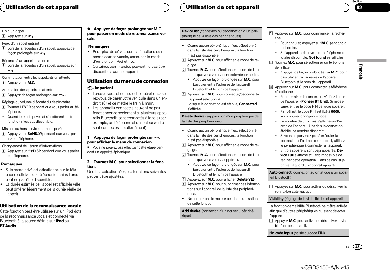 Fin d’un appel1Appuyez sur .Rejet d’un appel entrant1Lors de la réception d’un appel, appuyez defaçon prolongée sur .Réponse à un appel en attente1Lors de la réception d’un appel, appuyez sur.Commutation entre les appelants en attente1Appuyez sur M.C.Annulation des appels en attente1Appuyez de façon prolongée sur .Réglage du volume d’écoute du destinataire1Tournez LEVER pendant que vous parlez au té-léphone.!Quand le mode privé est sélectionné, cettefonction n’est pas disponible.Mise en ou hors service du mode privé1Appuyez sur BAND/pendant que vous par-lez au téléphone.Changement de l’écran d’informations1Appuyez sur /DISP pendant que vous parlezau téléphone.Remarques!Si le mode privé est sélectionné sur le télé-phone cellulaire, la téléphonie mains librespeut ne pas être disponible.!La durée estimée de l’appel est affichée (ellepeut différer légèrement de la durée réelle del’appel).Utilisation de la reconnaissance vocaleCette fonction peut être utilisée sur un iPod dotéde la reconnaissance vocale et connecté viaBluetooth à la source définie sur iPod ouBT Audio.%Appuyez de façon prolongée sur M.C.pour passer en mode de reconnaissance vo-cale.Remarques!Pour plus de détails sur les fonctions de re-connaissance vocale, consultez le moded’emploi de l’iPod utilisé.!Certaines commandes peuvent ne pas êtredisponibles sur cet appareil.Utilisation du menu de connexionImportant!Lorsque vous effectuez cette opération, assu-rez-vous de garer votre véhicule dans un en-droit sûr et de mettre le frein à main.!Les appareils connectés peuvent ne pasfonctionner correctement si plusieurs appa-reils Bluetooth sont connectés à la fois (parexemple, un téléphone et un lecteur audiosont connectés simultanément).1 Appuyez de façon prolongée surpour afficher le menu de connexion.#Vous ne pouvez pas effectuer cette étape pen-dant un appel téléphonique.2 Tournez M.C. pour sélectionner la fonc-tion.Une fois sélectionnées, les fonctions suivantespeuvent être ajustées.Device list (connexion ou déconnexion d’un péri-phérique de la liste des périphériques)!Quand aucun périphérique n’est sélectionnédans la liste des périphériques, la fonctionn’est pas disponible.1Appuyez sur M.C. pour afficher le mode de ré-glage.2Tournez M.C. pour sélectionner le nom de l’ap-pareil que vous voulez connecter/déconnecter.!Appuyez de façon prolongée sur M.C. pourbasculer entre l’adresse de l’appareilBluetooth et le nom de l’appareil.3Appuyez sur M.C. pour connecter/déconnecterl’appareil sélectionné.Lorsque la connexion est établie, Connecteds’affiche.Delete device (suppression d’un périphérique dela liste des périphériques)!Quand aucun périphérique n’est sélectionnédans la liste des périphériques, la fonctionn’est pas disponible.1Appuyez sur M.C. pour afficher le mode de ré-glage.2Tournez M.C. pour sélectionner le nom de l’ap-pareil que vous voulez supprimer.!Appuyez de façon prolongée sur M.C. pourbasculer entre l’adresse de l’appareilBluetooth et le nom de l’appareil.3Appuyez sur M.C. pour afficher Delete YES.4Appuyez sur M.C. pour supprimer des informa-tions sur l’appareil de la liste des périphéri-ques.!Ne coupez pas le moteur pendant l’utilisationde cette fonction.Add device (connexion d’un nouveau périphé-rique)1Appuyez sur M.C. pour commencer la recher-che.!Pour annuler, appuyez sur M.C. pendant larecherche.!Si l’appareil ne trouve aucun téléphone cel-lulaire disponible, Not found est affiché.2Tournez M.C. pour sélectionner un téléphonede la liste.!Appuyez de façon prolongée sur M.C. pourbasculer entre l’adresse de l’appareilBluetooth et le nom de l’appareil.3Appuyez sur M.C. pour connecter le téléphonesélectionné.!Pour terminer la connexion, vérifiez le nomde l’appareil (Pioneer BT Unit). Si néces-saire, entrez le code PIN de votre appareil.!Par défaut, le code PIN est fixé à 0000.Vous pouvez changer ce code.!Le nombre de 6 chiffres s’affiche sur l’é-cran de l’appareil. Une fois la connexionétablie, ce nombre disparaît.!Si vous ne parvenez pas à exécuter laconnexion à l’aide de cet appareil, utilisezle périphérique à connecter à l’appareil.!Si trois appareils sont déjà appairés, De-vice Full s’affiche et il est impossible deréaliser cette opération. Dans ce cas, sup-primez d’abord un appareil appairé.Auto connect (connexion automatique à un appa-reil Bluetooth)1Appuyez sur M.C. pour activer ou désactiver laconnexion automatique.Visibility (réglage de la visibilité de cet appareil)La fonction de visibilité Bluetooth peut être activéeafin que d’autres périphériques puissent détecterl’appareil.1Appuyez M.C. pour activer ou désactiver la visi-bilité de cet appareil.Pin code input (saisie du code PIN)FrançaisUtilisation de cet appareil45SectionUtilisation de cet appareilFr02&lt;QRD3150-A/N&gt;45