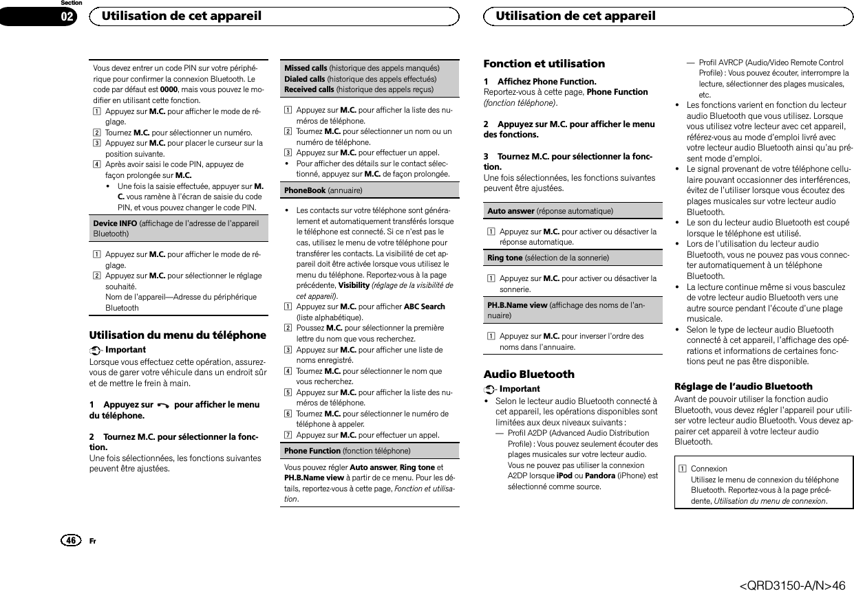 Vous devez entrer un code PIN sur votre périphé-rique pour confirmer la connexion Bluetooth. Lecode par défaut est 0000, mais vous pouvez le mo-difier en utilisant cette fonction.1Appuyez sur M.C. pour afficher le mode de ré-glage.2Tournez M.C. pour sélectionner un numéro.3Appuyez sur M.C. pour placer le curseur sur laposition suivante.4Après avoir saisi le code PIN, appuyez defaçon prolongée sur M.C.!Une fois la saisie effectuée, appuyer sur M.C. vous ramène à l’écran de saisie du codePIN, et vous pouvez changer le code PIN.Device INFO (affichage de l’adresse de l’appareilBluetooth)1Appuyez sur M.C. pour afficher le mode de ré-glage.2Appuyez sur M.C. pour sélectionner le réglagesouhaité.Nom de l’appareil—Adresse du périphériqueBluetoothUtilisation du menu du téléphoneImportantLorsque vous effectuez cette opération, assurez-vous de garer votre véhicule dans un endroit sûret de mettre le frein à main.1 Appuyez sur pour afficher le menudu téléphone.2 Tournez M.C. pour sélectionner la fonc-tion.Une fois sélectionnées, les fonctions suivantespeuvent être ajustées.Missed calls (historique des appels manqués)Dialed calls (historique des appels effectués)Received calls (historique des appels reçus)1Appuyez sur M.C. pour afficher la liste des nu-méros de téléphone.2Tournez M.C. pour sélectionner un nom ou unnuméro de téléphone.3Appuyez sur M.C. pour effectuer un appel.!Pour afficher des détails sur le contact sélec-tionné, appuyez sur M.C. de façon prolongée.PhoneBook (annuaire)!Les contacts sur votre téléphone sont généra-lement et automatiquement transférés lorsquele téléphone est connecté. Si ce n’est pas lecas, utilisez le menu de votre téléphone pourtransférer les contacts. La visibilité de cet ap-pareil doit être activée lorsque vous utilisez lemenu du téléphone. Reportez-vous à la pageprécédente, Visibility (réglage de la visibilité decet appareil).1Appuyez sur M.C. pour afficher ABC Search(liste alphabétique).2Poussez M.C. pour sélectionner la premièrelettre du nom que vous recherchez.3Appuyez sur M.C. pour afficher une liste denoms enregistré.4Tournez M.C. pour sélectionner le nom quevous recherchez.5Appuyez sur M.C. pour afficher la liste des nu-méros de téléphone.6Tournez M.C. pour sélectionner le numéro detéléphone à appeler.7Appuyez sur M.C. pour effectuer un appel.Phone Function (fonction téléphone)Vous pouvez régler Auto answer,Ring tone etPH.B.Name view à partir de ce menu. Pour les dé-tails, reportez-vous à cette page, Fonction et utilisa-tion.Fonction et utilisation1 Affichez Phone Function.Reportez-vous à cette page, Phone Function(fonction téléphone).2 Appuyez sur M.C. pour afficher le menudes fonctions.3 Tournez M.C. pour sélectionner la fonc-tion.Une fois sélectionnées, les fonctions suivantespeuvent être ajustées.Auto answer (réponse automatique)1Appuyez sur M.C. pour activer ou désactiver laréponse automatique.Ring tone (sélection de la sonnerie)1Appuyez sur M.C. pour activer ou désactiver lasonnerie.PH.B.Name view (affichage des noms de l’an-nuaire)1Appuyez sur M.C. pour inverser l’ordre desnoms dans l’annuaire.Audio BluetoothImportant!Selon le lecteur audio Bluetooth connecté àcet appareil, les opérations disponibles sontlimitées aux deux niveaux suivants :—Profil A2DP (Advanced Audio DistributionProfile) : Vous pouvez seulement écouter desplages musicales sur votre lecteur audio.Vous ne pouvez pas utiliser la connexionA2DP lorsque iPod ou Pandora (iPhone) estsélectionné comme source.—Profil AVRCP (Audio/Video Remote ControlProfile): Vous pouvez écouter, interrompre lalecture, sélectionner des plages musicales,etc.!Les fonctions varient en fonction du lecteuraudio Bluetooth que vous utilisez. Lorsquevous utilisez votre lecteur avec cet appareil,référez-vous au mode d’emploi livré avecvotre lecteur audio Bluetooth ainsi qu’au pré-sent mode d’emploi.!Le signal provenant de votre téléphone cellu-laire pouvant occasionner des interférences,évitez de l’utiliser lorsque vous écoutez desplages musicales sur votre lecteur audioBluetooth.!Le son du lecteur audio Bluetooth est coupélorsque le téléphone est utilisé.!Lors de l’utilisation du lecteur audioBluetooth, vous ne pouvez pas vous connec-ter automatiquement à un téléphoneBluetooth.!La lecture continue même si vous basculezde votre lecteur audio Bluetooth vers uneautre source pendant l’écoute d’une plagemusicale.!Selon le type de lecteur audio Bluetoothconnecté à cet appareil, l’affichage des opé-rations et informations de certaines fonc-tions peut ne pas être disponible.Réglage de l’audio BluetoothAvant de pouvoir utiliser la fonction audioBluetooth, vous devez régler l’appareil pour utili-ser votre lecteur audio Bluetooth. Vous devez ap-pairer cet appareil à votre lecteur audioBluetooth.1ConnexionUtilisez le menu de connexion du téléphoneBluetooth. Reportez-vous à la page précé-dente, Utilisation du menu de connexion.Utilisation de cet appareil46SectionUtilisation de cet appareilFr02&lt;QRD3150-A/N&gt;46