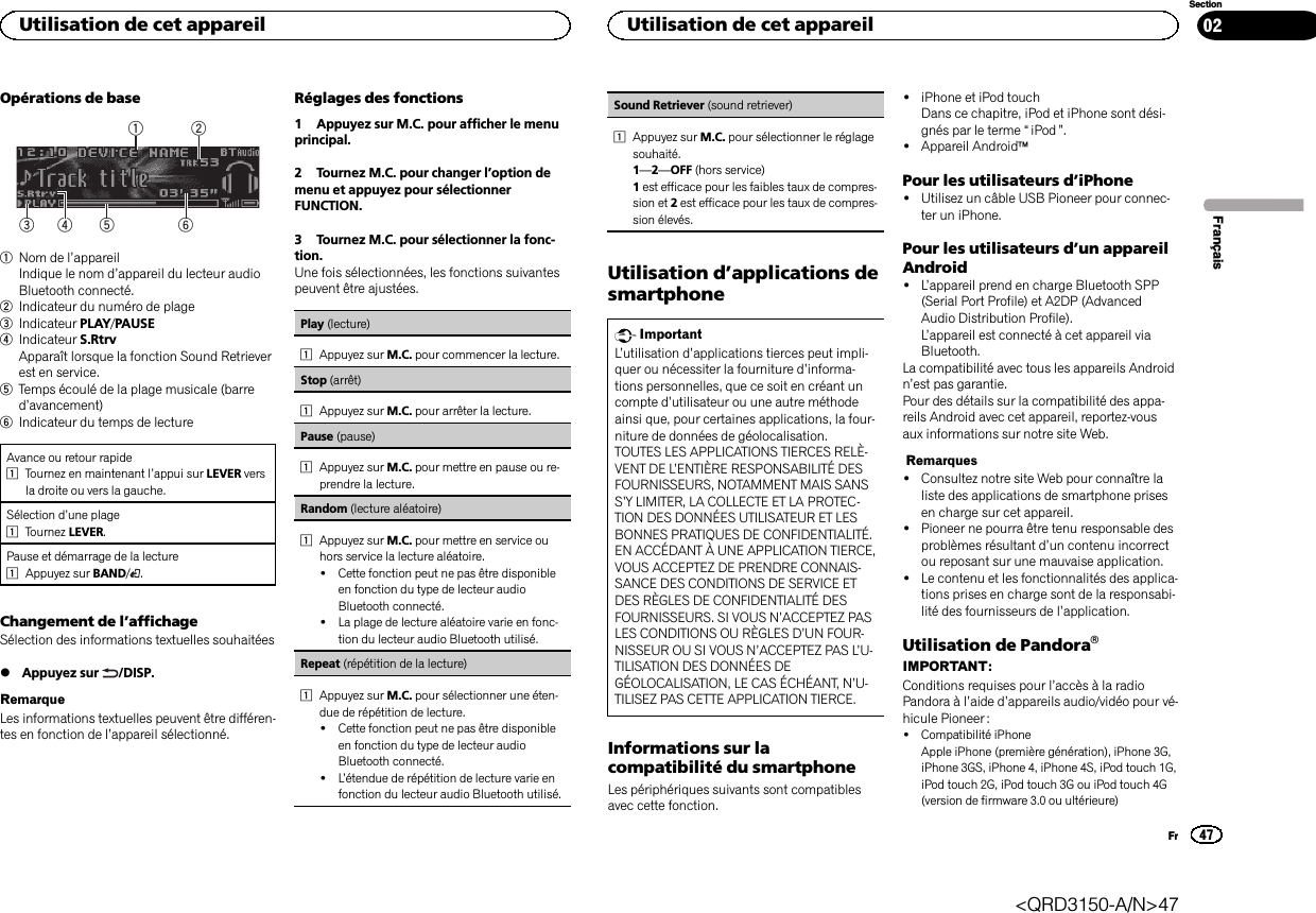 Opérations de base6532141Nom de l’appareilIndique le nom d’appareil du lecteur audioBluetooth connecté.2Indicateur du numéro de plage3Indicateur PLAY/PAUSE4Indicateur S.RtrvApparaît lorsque la fonction Sound Retrieverest en service.5Temps écoulé de la plage musicale (barred’avancement)6Indicateur du temps de lectureAvance ou retour rapide1Tournez en maintenant l’appui sur LEVER versla droite ou vers la gauche.Sélection d’une plage1Tournez LEVER.Pause et démarrage de la lecture1Appuyez sur BAND/.Changement de l’affichageSélection des informations textuelles souhaitées%Appuyez sur /DISP.RemarqueLes informations textuelles peuvent être différen-tes en fonction de l’appareil sélectionné.Réglages des fonctions1 Appuyez sur M.C. pour afficher le menuprincipal.2 Tournez M.C. pour changer l’option demenu et appuyez pour sélectionnerFUNCTION.3 Tournez M.C. pour sélectionner la fonc-tion.Une fois sélectionnées, les fonctions suivantespeuvent être ajustées.Play (lecture)1Appuyez sur M.C. pour commencer la lecture.Stop (arrêt)1Appuyez sur M.C. pour arrêter la lecture.Pause (pause)1Appuyez sur M.C. pour mettre en pause ou re-prendre la lecture.Random (lecture aléatoire)1Appuyez sur M.C. pour mettre en service ouhors service la lecture aléatoire.!Cette fonction peut ne pas être disponibleen fonction du type de lecteur audioBluetooth connecté.!La plage de lecture aléatoire varie en fonc-tion du lecteur audio Bluetooth utilisé.Repeat (répétition de la lecture)1Appuyez sur M.C. pour sélectionner une éten-due de répétition de lecture.!Cette fonction peut ne pas être disponibleen fonction du type de lecteur audioBluetooth connecté.!L’étendue de répétition de lecture varie enfonction du lecteur audio Bluetooth utilisé.Sound Retriever (sound retriever)1Appuyez sur M.C. pour sélectionner le réglagesouhaité.1—2—OFF (hors service)1est efficace pour les faibles taux de compres-sion et 2est efficace pour les taux de compres-sion élevés.Utilisation d’applications desmartphoneImportantL’utilisation d’applications tierces peut impli-quer ou nécessiter la fourniture d’informa-tions personnelles, que ce soit en créant uncompte d’utilisateur ou une autre méthodeainsi que, pour certaines applications, la four-niture de données de géolocalisation.TOUTES LES APPLICATIONS TIERCES RELÈ-VENT DE L’ENTIÈRE RESPONSABILITÉ DESFOURNISSEURS, NOTAMMENT MAIS SANSS’Y LIMITER, LA COLLECTE ET LA PROTEC-TION DES DONNÉES UTILISATEUR ET LESBONNES PRATIQUES DE CONFIDENTIALITÉ.EN ACCÉDANT À UNE APPLICATION TIERCE,VOUS ACCEPTEZ DE PRENDRE CONNAIS-SANCE DES CONDITIONS DE SERVICE ETDES RÈGLES DE CONFIDENTIALITÉ DESFOURNISSEURS. SI VOUS N’ACCEPTEZ PASLES CONDITIONS OU RÈGLES D’UN FOUR-NISSEUR OU SI VOUS N’ACCEPTEZ PAS L’U-TILISATION DES DONNÉES DEGÉOLOCALISATION, LE CAS ÉCHÉANT, N’U-TILISEZ PAS CETTE APPLICATION TIERCE.Informations sur lacompatibilité du smartphoneLes périphériques suivants sont compatiblesavec cette fonction.!iPhone et iPod touchDans ce chapitre, iPod et iPhone sont dési-gnés par le terme “iPod ”.!Appareil AndroidäPour les utilisateurs d’iPhone!Utilisez un câble USB Pioneer pour connec-ter un iPhone.Pour les utilisateurs d’un appareilAndroid!L’appareil prend en charge Bluetooth SPP(Serial Port Profile) et A2DP (AdvancedAudio Distribution Profile).L’appareil est connecté à cet appareil viaBluetooth.La compatibilité avec tous les appareils Androidn’est pas garantie.Pour des détails sur la compatibilité des appa-reils Android avec cet appareil, reportez-vousaux informations sur notre site Web.Remarques!Consultez notre site Web pour connaître laliste des applications de smartphone prisesen charge sur cet appareil.!Pioneer ne pourra être tenu responsable desproblèmes résultant d’un contenu incorrectou reposant sur une mauvaise application.!Le contenu et les fonctionnalités des applica-tions prises en charge sont de la responsabi-lité des fournisseurs de l’application.Utilisation de PandoraâIMPORTANT:Conditions requises pour l’accès à la radioPandora à l’aide d’appareils audio/vidéo pour vé-hicule Pioneer :!Compatibilité iPhoneApple iPhone (première génération), iPhone 3G,iPhone 3GS, iPhone 4, iPhone 4S, iPod touch 1G,iPod touch 2G, iPod touch 3G ou iPod touch 4G(version de firmware 3.0 ou ultérieure)FrançaisUtilisation de cet appareil47SectionUtilisation de cet appareilFr02&lt;QRD3150-A/N&gt;47