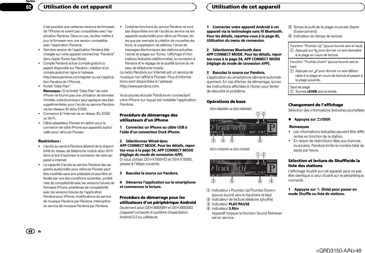 Il est possible que certaines versions de firmwarede l’iPhone ne soient pas compatibles avec l’ap-plication Pandora. Dans ce cas, veuillez mettre àjour le firmware vers une version compatibleavec l’application Pandora.!Dernière version de l’application Pandora télé-chargée sur votre appareil (recherchez “Pandora”dans Apple iTunes App Store).!Compte Pandora actuel (compte gratuit oupayant disponible sur Pandora ; création d’uncompte gratuit en ligne à l’adressehttp://www.pandora.com/register ou via l’applica-tion Pandora de l’iPhone).!Forfait “Data Plan”Remarque : Si le forfait “Data Plan”de votreiPhone ne fournit pas une utilisation de donnéesillimitée, votre fournisseur peut appliquer des fraissupplémentaires pour l’accès au service Pandoravia les réseaux 3G et/ou EDGE.!Connexion à l’Internet via un réseau 3G, EDGEou Wi-Fi.!Câble adaptateur Pioneer en option pour laconnexion de votre iPhone aux appareils audio/vidéo pour véhicule Pioneer.Restrictions :!L’accès au service Pandora dépend de la disponi-bilité du réseau de téléphonie mobile et/ou Wi-Fidans le but d’autoriser la connexion de votre ap-pareil à Internet.!La capacité d’accès au service Pandora des ap-pareils audio/vidéo pour véhicule Pioneer peutêtre modifiée sans avis préalable et peut être af-fectée par une des conditions suivantes : problè-mes de compatibilité avec les versions futures defirmware iPhone, problèmes de compatibilitéavec les versions futures de l’applicationPandora pour iPhone, modifications du servicede musique Pandora par Pandora, interruptiondu service de musique Pandora par Pandora.!Certaines fonctions du service Pandora ne sontpas disponibles lors de l’accès au service via lesappareils audio/vidéo pour véhicule Pioneer, tel-les que par exemple la création de nouvelles sta-tions, la suppression de stations, l’envoi demessages électroniques des stations actuelles,l’achat de plages sur iTunes, l’affichage d’infor-mations textuelles additionnelles, la connexion àPandora et le réglage de la qualité sonore du ré-seau de téléphonie mobile.La radio Pandora sur Internet est un service demusique non affilié à Pioneer. Plus d’informa-tions sont disponibles à l’adressehttp://www.pandora.com.Vous pouvez écouter Pandora en connectantvotre iPhone sur lequel est installée l’applicationPandora.Procédure de démarrage desutilisateurs d’un iPhone1 Connectez un iPhone au câble USB àl’aide d’un connecteur Dock iPhone.2 Sélectionnez Wired dansAPP CONNECT MODE. Pour les détails, repor-tez-vous à la page 54, APP CONNECT MODE(réglage du mode de connexion APP).Si vous utilisez DEH-X7500HD et DEH-X7500S,passez à l’étape suivante.3 Basculez la source sur Pandora.4 Démarrez l’application sur le smartphoneet commencez la lecture.Procédure de démarrage pour lesutilisateurs d’un périphérique AndroidSeulement pour DEH-X8500BH et DEH-X8500BSL’appareil comporte le système d’exploitationAndroid 2.2 ou ultérieure.1 Connectez votre appareil Android à cetappareil via la technologie sans fil Bluetooth.Pour les détails, reportez-vous à la page 45,Utilisation du menu de connexion.2 Sélectionnez Bluetooth dansAPP CONNECT MODE. Pour les détails, repor-tez-vous à la page 54, APP CONNECT MODE(réglage du mode de connexion APP).3 Basculez la source sur Pandora.L’application du smartphone démarre automati-quement. En cas d’échec de démarrage, suivezles instructions affichées à l’écran pour tenterde résoudre le problème.Opérations de baseDEH-X8500BH et DEH-X8500BS64 531 2DEH-X7500HD et DEH-X7500S6531 241Indicateur «Thumbs Up/Thumbs Down »(pouce tourné vers le haut/vers le bas)2Indicateur de lecture aléatoire (shuffle)3Indicateur PLAY/PAUSE4Indicateur S.RtrvApparaît lorsque la fonction Sound Retrieverest en service.5Temps écoulé de la plage musicale (barred’avancement)6Indicateur du temps de lectureFonction “Thumbs Up”(pouce tourné vers le haut)1Appuyez sur pour donner un avis favorableà la plage en cours de lecture.Fonction “Thumbs Down”(pouce tourné vers lebas)1Appuyez sur pour donner un avis défavo-rable à la plage en cours de lecture et passer àla plage suivante.Saut de plage1Tournez LEVER vers la droite.Changement de l’affichageSélection des informations textuelles souhaitées%Appuyez sur /DISP.Remarques!Les informations textuelles peuvent être diffé-rentes en fonction de la station.!En raison de restrictions liées aux licencesmusicales, Pandora limite le nombre total desauts par heure.Sélection et lecture de Shuffle/de laliste des stationsL’affichage illustré sur cet appareil peut ne pasêtre identique à celui illustré sur le périphériqueconnecté.1 Appuyez sur (liste) pour passer enmode Shuffle ou liste de stations.Utilisation de cet appareil48SectionUtilisation de cet appareilFr02&lt;QRD3150-A/N&gt;48