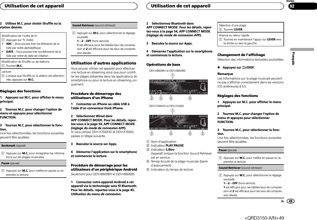 2 Utilisez M.C. pour choisir Shuffle ou lastation désirée.Modification de l’ordre de tri1Appuyez sur (liste).!ABC –Vous pouvez trier les éléments de laliste par ordre alphabétique!DATE –Vous pouvez trier les éléments de laliste par ordre de date de créationModification de Shuffle ou de stations1Tournez M.C.Lecture1Lorsque que Shuffle ou la station est sélection-née, appuyez sur M.C.Réglages des fonctions1 Appuyez sur M.C. pour afficher le menuprincipal.2 Tournez M.C. pour changer l’option demenu et appuyez pour sélectionnerFUNCTION.3 Tournez M.C. pour sélectionner la fonc-tion.Une fois sélectionnées, les fonctions suivantespeuvent être ajustées.Bookmark (signet)1Appuyez sur M.C. pour enregistrer les informa-tions sur les plages musicales.Pause (pause)1Appuyez sur M.C. pour mettre en pause ou re-prendre la lecture.Sound Retriever (sound retriever)1Appuyez sur M.C. pour sélectionner le réglagesouhaité.1—2—OFF (hors service)1est efficace pour les faibles taux de compres-sion et 2est efficace pour les taux de compres-sion élevés.Utilisation d’autres applicationsVous pouvez utiliser cet appareil pour effectuerune lecture en streaming ainsi que pour contrô-ler les plages présentes dans les applications desmartphone ou pour la lecture en streaming uni-quement.Procédure de démarrage desutilisateurs d’un iPhone1 Connectez un iPhone au câble USB àl’aide d’un connecteur Dock iPhone.2 Sélectionnez Wired dansAPP CONNECT MODE. Pour les détails, repor-tez-vous à la page 54, APP CONNECT MODE(réglage du mode de connexion APP).Si vous utilisez DEH-X7500HD et DEH-X7500S,passez à l’étape suivante.3 Basculez la source sur Apps.4 Démarrez l’application sur le smartphoneet commencez la lecture.Procédure de démarrage pour lesutilisateurs d’un périphérique AndroidSeulement pour DEH-X8500BH et DEH-X8500BS1 Connectez votre appareil Android à cetappareil via la technologie sans fil Bluetooth.Pour les détails, reportez-vous à la page 45,Utilisation du menu de connexion.2 Sélectionnez Bluetooth dansAPP CONNECT MODE. Pour les détails, repor-tez-vous à la page 54, APP CONNECT MODE(réglage du mode de connexion APP).3 Basculez la source sur Apps.4 Démarrez l’application sur le smartphoneet commencez la lecture.Opérations de baseDEH-X8500BH et DEH-X8500BS54213DEH-X7500HD et DEH-X7500S542131Nom d’application2Indicateur PLAY/PAUSE3Indicateur S.RtrvApparaît lorsque la fonction Sound Retrieverest en service.4Temps écoulé de la plage musicale (barred’avancement)5Indicateur du temps de lectureSélection d’une plage1Tournez LEVER.Avance ou retour rapide1Tournez en maintenant l’appui sur LEVER versla droite ou vers la gauche.Changement de l’affichageSélection des informations textuelles souhaitées%Appuyez sur /DISP.RemarqueLes informations sur la plage musicale peuventne pas s’afficher correctement dans les versionsiOS antérieures à 5,0.Réglages des fonctions1 Appuyez sur M.C. pour afficher le menuprincipal.2 Tournez M.C. pour changer l’option demenu et appuyez pour sélectionnerFUNCTION.3 Tournez M.C. pour sélectionner la fonc-tion.Une fois sélectionnées, les fonctions suivantespeuvent être ajustées.Pause (pause)1Appuyez sur M.C. pour mettre en pause ou re-prendre la lecture.Sound Retriever (sound retriever)1Appuyez sur M.C. pour sélectionner le réglagesouhaité.1—2—OFF (hors service)1est efficace pour les faibles taux de compres-sion et 2est efficace pour les taux de compres-sion élevés.FrançaisUtilisation de cet appareil49SectionUtilisation de cet appareilFr02&lt;QRD3150-A/N&gt;49