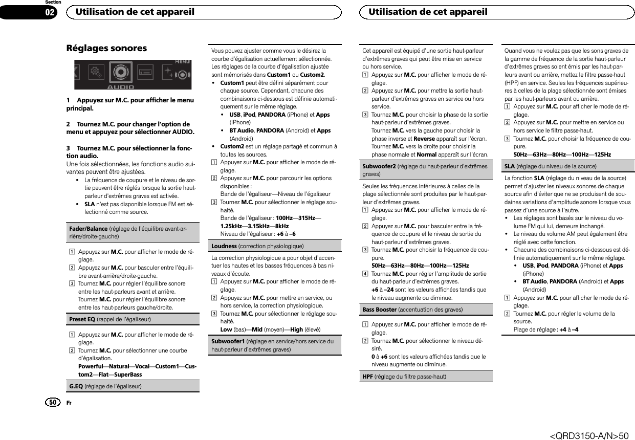 Réglages sonores1 Appuyez sur M.C. pour afficher le menuprincipal.2 Tournez M.C. pour changer l’option demenu et appuyez pour sélectionner AUDIO.3 Tournez M.C. pour sélectionner la fonc-tion audio.Une fois sélectionnées, les fonctions audio sui-vantes peuvent être ajustées.!La fréquence de coupure et le niveau de sor-tie peuvent être réglés lorsque la sortie haut-parleur d’extrêmes graves est activée.!SLA n’est pas disponible lorsque FM est sé-lectionné comme source.Fader/Balance (réglage de l’équilibre avant-ar-rière/droite-gauche)1Appuyez sur M.C. pour afficher le mode de ré-glage.2Appuyez sur M.C. pour basculer entre l’équili-bre avant-arrière/droite-gauche.3Tournez M.C. pour régler l’équilibre sonoreentre les haut-parleurs avant et arrière.Tournez M.C. pour régler l’équilibre sonoreentre les haut-parleurs gauche/droite.Preset EQ (rappel de l’égaliseur)1Appuyez sur M.C. pour afficher le mode de ré-glage.2Tournez M.C. pour sélectionner une courbed’égalisation.Powerful—Natural—Vocal—Custom1—Cus-tom2—Flat—SuperBassG.EQ (réglage de l’égaliseur)Vous pouvez ajuster comme vous le désirez lacourbe d’égalisation actuellement sélectionnée.Les réglages de la courbe d’égalisation ajustéesont mémorisés dans Custom1 ou Custom2.!Custom1 peut être défini séparément pourchaque source. Cependant, chacune descombinaisons ci-dessous est définie automati-quement sur le même réglage.!USB,iPod,PANDORA (iPhone) et Apps(iPhone)!BT Audio,PANDORA (Android) et Apps(Android)!Custom2 est un réglage partagé et commun àtoutes les sources.1Appuyez sur M.C. pour afficher le mode de ré-glage.2Appuyez sur M.C. pour parcourir les optionsdisponibles :Bande de l’égaliseur—Niveau de l’égaliseur3Tournez M.C. pour sélectionner le réglage sou-haité.Bande de l’égaliseur : 100Hz—315Hz—1.25kHz—3.15kHz—8kHzNiveau de l’égaliseur : +6 à–6Loudness (correction physiologique)La correction physiologique a pour objet d’accen-tuer les hautes et les basses fréquences à bas ni-veaux d’écoute.1Appuyez sur M.C. pour afficher le mode de ré-glage.2Appuyez sur M.C. pour mettre en service, ouhors service, la correction physiologique.3Tournez M.C. pour sélectionner le réglage sou-haité.Low (bas)—Mid (moyen)—High (élevé)Subwoofer1 (réglage en service/hors service duhaut-parleur d’extrêmes graves)Cet appareil est équipé d’une sortie haut-parleurd’extrêmes graves qui peut être mise en serviceou hors service.1Appuyez sur M.C. pour afficher le mode de ré-glage.2Appuyez sur M.C. pour mettre la sortie haut-parleur d’extrêmes graves en service ou horsservice.3Tournez M.C. pour choisir la phase de la sortiehaut-parleur d’extrêmes graves.Tournez M.C. vers la gauche pour choisir laphase inverse et Reverse apparaît sur l’écran.Tournez M.C. vers la droite pour choisir laphase normale et Normal apparaît sur l’écran.Subwoofer2 (réglage du haut-parleur d’extrêmesgraves)Seules les fréquences inférieures à celles de laplage sélectionnée sont produites par le haut-par-leur d’extrêmes graves.1Appuyez sur M.C. pour afficher le mode de ré-glage.2Appuyez sur M.C. pour basculer entre la fré-quence de coupure et le niveau de sortie duhaut-parleur d’extrêmes graves.3Tournez M.C. pour choisir la fréquence de cou-pure.50Hz—63Hz—80Hz—100Hz—125Hz4Tournez M.C. pour régler l’amplitude de sortiedu haut-parleur d’extrêmes graves.+6 à–24 sont les valeurs affichées tandis quele niveau augmente ou diminue.Bass Booster (accentuation des graves)1Appuyez sur M.C. pour afficher le mode de ré-glage.2Tournez M.C. pour sélectionner le niveau dé-siré.0à+6 sont les valeurs affichées tandis que leniveau augmente ou diminue.HPF (réglage du filtre passe-haut)Quand vous ne voulez pas que les sons graves dela gamme de fréquence de la sortie haut-parleurd’extrêmes graves soient émis par les haut-par-leurs avant ou arrière, mettez le filtre passe-haut(HPF) en service. Seules les fréquences supérieu-res à celles de la plage sélectionnée sont émisespar les haut-parleurs avant ou arrière.1Appuyez sur M.C. pour afficher le mode de ré-glage.2Appuyez sur M.C. pour mettre en service ouhors service le filtre passe-haut.3Tournez M.C. pour choisir la fréquence de cou-pure.50Hz—63Hz—80Hz—100Hz—125HzSLA (réglage du niveau de la source)La fonction SLA (réglage du niveau de la source)permet d’ajuster les niveaux sonores de chaquesource afin d’éviter que ne se produisent de sou-daines variations d’amplitude sonore lorsque vouspassez d’une source à l’autre.!Les réglages sont basés sur le niveau du vo-lume FM qui lui, demeure inchangé.!Le niveau du volume AM peut également êtreréglé avec cette fonction.!Chacune des combinaisons ci-dessous est dé-finie automatiquement sur le même réglage.!USB,iPod,PANDORA (iPhone) et Apps(iPhone)!BT Audio,PANDORA (Android) et Apps(Android)1Appuyez sur M.C. pour afficher le mode de ré-glage.2Tournez M.C. pour régler le volume de lasource.Plage de réglage : +4 à–4Utilisation de cet appareil50SectionUtilisation de cet appareilFr02&lt;QRD3150-A/N&gt;50