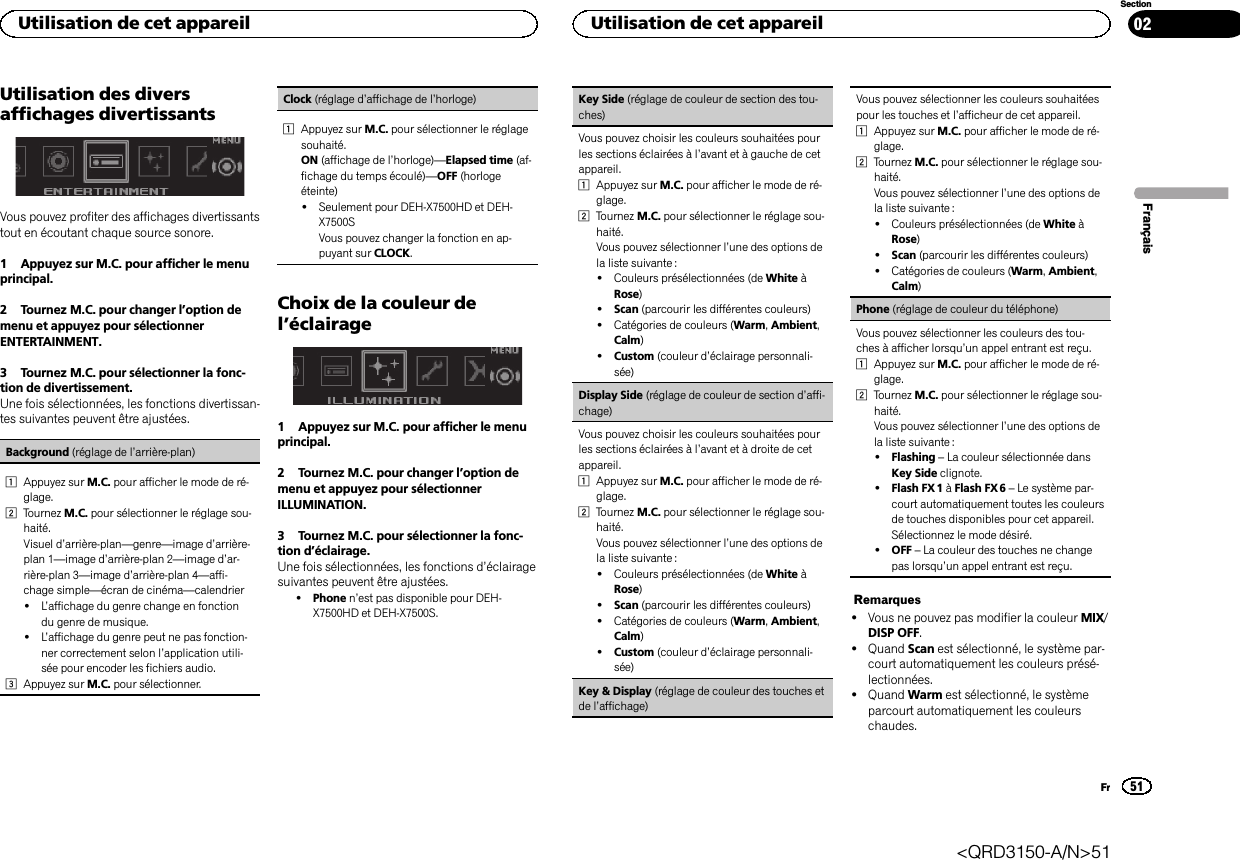 Utilisation des diversaffichages divertissantsVous pouvez profiter des affichages divertissantstout en écoutant chaque source sonore.1 Appuyez sur M.C. pour afficher le menuprincipal.2 Tournez M.C. pour changer l’option demenu et appuyez pour sélectionnerENTERTAINMENT.3 Tournez M.C. pour sélectionner la fonc-tion de divertissement.Une fois sélectionnées, les fonctions divertissan-tes suivantes peuvent être ajustées.Background (réglage de l’arrière-plan)1Appuyez sur M.C. pour afficher le mode de ré-glage.2Tournez M.C. pour sélectionner le réglage sou-haité.Visuel d’arrière-plan—genre—image d’arrière-plan 1—image d’arrière-plan 2—image d’ar-rière-plan 3—image d’arrière-plan 4—affi-chage simple—écran de cinéma—calendrier!L’affichage du genre change en fonctiondu genre de musique.!L’affichage du genre peut ne pas fonction-ner correctement selon l’application utili-sée pour encoder les fichiers audio.3Appuyez sur M.C. pour sélectionner.Clock (réglage d’affichage de l’horloge)1Appuyez sur M.C. pour sélectionner le réglagesouhaité.ON (affichage de l’horloge)—Elapsed time (af-fichage du temps écoulé)—OFF (horlogeéteinte)!Seulement pour DEH-X7500HD et DEH-X7500SVous pouvez changer la fonction en ap-puyant sur CLOCK.Choix de la couleur del’éclairage1 Appuyez sur M.C. pour afficher le menuprincipal.2 Tournez M.C. pour changer l’option demenu et appuyez pour sélectionnerILLUMINATION.3 Tournez M.C. pour sélectionner la fonc-tion d’éclairage.Une fois sélectionnées, les fonctions d’éclairagesuivantes peuvent être ajustées.!Phone n’est pas disponible pour DEH-X7500HD et DEH-X7500S.Key Side (réglage de couleur de section des tou-ches)Vous pouvez choisir les couleurs souhaitées pourles sections éclairées à l’avant et à gauche de cetappareil.1Appuyez sur M.C. pour afficher le mode de ré-glage.2Tournez M.C. pour sélectionner le réglage sou-haité.Vous pouvez sélectionner l’une des options dela liste suivante :!Couleurs présélectionnées (de White àRose)!Scan (parcourir les différentes couleurs)!Catégories de couleurs (Warm,Ambient,Calm)!Custom (couleur d’éclairage personnali-sée)Display Side (réglage de couleur de section d’affi-chage)Vous pouvez choisir les couleurs souhaitées pourles sections éclairées à l’avant et à droite de cetappareil.1Appuyez sur M.C. pour afficher le mode de ré-glage.2Tournez M.C. pour sélectionner le réglage sou-haité.Vous pouvez sélectionner l’une des options dela liste suivante :!Couleurs présélectionnées (de White àRose)!Scan (parcourir les différentes couleurs)!Catégories de couleurs (Warm,Ambient,Calm)!Custom (couleur d’éclairage personnali-sée)Key &amp; Display (réglage de couleur des touches etde l’affichage)Vous pouvez sélectionner les couleurs souhaitéespour les touches et l’afficheur de cet appareil.1Appuyez sur M.C. pour afficher le mode de ré-glage.2Tournez M.C. pour sélectionner le réglage sou-haité.Vous pouvez sélectionner l’une des options dela liste suivante :!Couleurs présélectionnées (de White àRose)!Scan (parcourir les différentes couleurs)!Catégories de couleurs (Warm,Ambient,Calm)Phone (réglage de couleur du téléphone)Vous pouvez sélectionner les couleurs des tou-ches à afficher lorsqu’un appel entrant est reçu.1Appuyez sur M.C. pour afficher le mode de ré-glage.2Tournez M.C. pour sélectionner le réglage sou-haité.Vous pouvez sélectionner l’une des options dela liste suivante :!Flashing –La couleur sélectionnée dansKey Side clignote.!Flash FX 1 àFlash FX 6 –Le système par-court automatiquement toutes les couleursde touches disponibles pour cet appareil.Sélectionnez le mode désiré.!OFF –La couleur des touches ne changepas lorsqu’un appel entrant est reçu.Remarques!Vous ne pouvez pas modifier la couleur MIX/DISP OFF.!Quand Scan est sélectionné, le système par-court automatiquement les couleurs présé-lectionnées.!Quand Warm est sélectionné, le systèmeparcourt automatiquement les couleurschaudes.FrançaisUtilisation de cet appareil51SectionUtilisation de cet appareilFr02&lt;QRD3150-A/N&gt;51