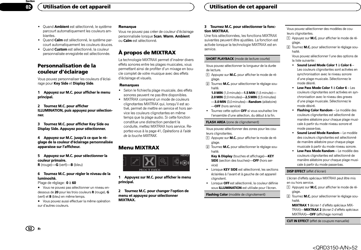 !Quand Ambient est sélectionné, le systèmeparcourt automatiquement les couleurs am-biantes.!Quand Calm est sélectionné, le système par-court automatiquement les couleurs douces.!Quand Custom est sélectionné, la couleurpersonnalisée enregistrée est sélectionnée.Personnalisation de lacouleur d’éclairageVous pouvez personnaliser les couleurs d’éclai-rage pour Key Side et Display Side.1 Appuyez sur M.C. pour afficher le menuprincipal.2 Tournez M.C. pour afficherILLUMINATION, puis appuyez pour sélection-ner.3 Tournez M.C. pour afficher Key Side ouDisplay Side. Appuyez pour sélectionner.4 Appuyez sur M.C. jusqu’à ce que le ré-glage de la couleur d’éclairage personnaliséeapparaisse sur l’afficheur.5 Appuyez sur M.C. pour sélectionner lacouleur primaire.R(rouge)—G(vert)—B(bleu)6 Tournez M.C. pour régler le niveau de laluminosité.Plage de réglage : 0à60#Vous ne pouvez pas sélectionner un niveau en-dessous de 20 pour les trois couleurs R(rouge), G(vert) et B(bleu) en même temps.#Vous pouvez aussi effectuer la même opérationsur d’autres couleurs.RemarqueVous ne pouvez pas créer de couleur d’éclairagepersonnalisée lorsque Scan,Warm,Ambientou Calm est sélectionné.À propos de MIXTRAXLa technologie MIXTRAX permet d’insérer diverseffets sonores entre les plages musicales, vouspermettant ainsi de profiter d’un mixage en bou-cle complet de votre musique avec des effetsd’éclairage et visuels.Remarques!Selon le fichier/la plage musicale, des effetssonores peuvent ne pas être disponibles.!MIXTRAX comprend un mode de couleursclignotantes MIXTRAX qui, lorsqu’il est ac-tivé, permet de mettre en service et hors ser-vice les couleurs clignotantes en mêmetemps que la plage audio. Si cette fonctionconstitue une distraction pendant laconduite, mettez MIXTRAX hors service. Re-portez-vous à la page 41, Opérations à l’aidede la touche MIXTRAX.Menu MIXTRAX1 Appuyez sur M.C. pour afficher le menuprincipal.2 Tournez M.C. pour changer l’option demenu et appuyez pour sélectionnerMIXTRAX.3 Tournez M.C. pour sélectionner la fonc-tion MIXTRAX.Une fois sélectionnées, les fonctions MIXTRAXsuivantes peuvent être ajustées. La fonction estactivée lorsque la technologie MIXTRAX est enservice.SHORT PLAYBACK (mode de lecture courte)Vous pouvez sélectionner la longueur de la duréede lecture.1Appuyez sur M.C. pour afficher le mode de ré-glage.2Tournez M.C. pour sélectionner le réglage sou-haité.1.0 MIN (1,0 minute)—1.5 MIN (1,5 minute)—2.0 MIN (2,0 minutes)—2.5 MIN (2,5 minutes)—3.0 MIN (3,0 minutes)—Random (aléatoire)—OFF (hors service)!Tournez cette option OFF si vous souhaitez lirel’ensemble d’une sélection, du début à la fin.FLASH AREA (zone de clignotement)Vous pouvez sélectionner des zones pour les cou-leurs clignotantes.1Appuyez sur M.C. pour afficher le mode de ré-glage.2Tournez M.C. pour sélectionner le réglage sou-haité.Key &amp; Display (touches et affichage)—KEYSIDE (section des touches)—OFF (hors ser-vice)!Lorsque KEY SIDE est sélectionné, les sectionséclairées à l’avant et à gauche de cet appareilclignotent.!Lorsque OFF est sélectionné, la couleur définiesous ILLUMINATION est utilisée pour l’écran.Flashing Color (modèle de clignotement)Vous pouvez sélectionner des modèles de cou-leurs clignotantes.1Appuyez sur M.C. pour afficher le mode de ré-glage.2Tournez M.C. pour sélectionner le réglage sou-haité.Vous pouvez sélectionner l’une des options dela liste suivante :!Sound Level Mode Color 1 àColor 6 –Les couleurs clignotantes sont activées ensynchronisation avec le niveau sonored’une plage musicale. Sélectionnez lemode désiré.!Low Pass Mode Color 1 àColor 6 –Lescouleurs clignotantes sont activées en syn-chronisation avec le niveau des gravesd’une plage musicale. Sélectionnez lemode désiré.!Flashing Color Random –Le modèle descouleurs clignotantes est sélectionné demanière aléatoire pour chaque plage musi-cale à partir du mode niveau sonore etmode passe-bas.!Sound Level Mode Random –Le modèledes couleurs clignotantes est sélectionnéde manière aléatoire pour chaque plagemusicale à partir du mode niveau sonore.!Low Pass Mode Random –Le modèle descouleurs clignotantes est sélectionné demanière aléatoire pour chaque plage musi-cale à partir du mode passe-bas.DISP EFFECT (effet d’écran)L’écran d’effets spéciaux MIXTRAX peut être misen ou hors service.1Appuyez sur M.C. pour afficher le mode de ré-glage.2Tournez M.C. pour sélectionner le réglage sou-haité.MIXTRAX 1 (écran 1 d’effets spéciaux MIX-TRAX)—MIXTRAX 2 (écran 2 d’effets spéciauxMIXTRAX)—OFF (affichage normal)CUT IN EFFECT (effet de coupure manuelle)Utilisation de cet appareil52SectionUtilisation de cet appareilFr02&lt;QRD3150-A/N&gt;52