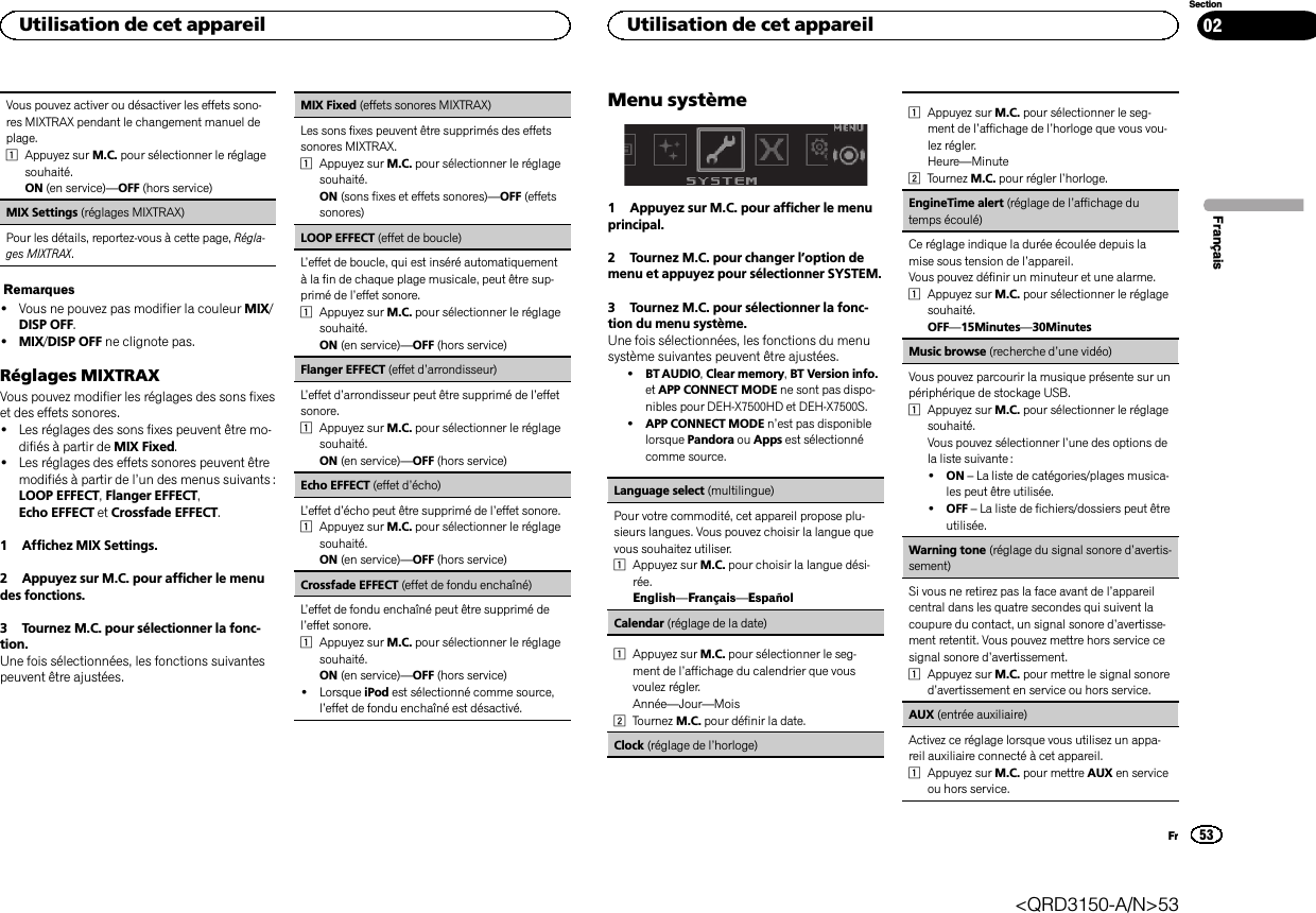 Vous pouvez activer ou désactiver les effets sono-res MIXTRAX pendant le changement manuel deplage.1Appuyez sur M.C. pour sélectionner le réglagesouhaité.ON (en service)—OFF (hors service)MIX Settings (réglages MIXTRAX)Pour les détails, reportez-vous à cette page, Régla-ges MIXTRAX.Remarques!Vous ne pouvez pas modifier la couleur MIX/DISP OFF.!MIX/DISP OFF ne clignote pas.Réglages MIXTRAXVous pouvez modifier les réglages des sons fixeset des effets sonores.!Les réglages des sons fixes peuvent être mo-difiés à partir de MIX Fixed.!Les réglages des effets sonores peuvent êtremodifiés à partir de l’un des menus suivants :LOOP EFFECT,Flanger EFFECT,Echo EFFECT et Crossfade EFFECT.1 Affichez MIX Settings.2 Appuyez sur M.C. pour afficher le menudes fonctions.3 Tournez M.C. pour sélectionner la fonc-tion.Une fois sélectionnées, les fonctions suivantespeuvent être ajustées.MIX Fixed (effets sonores MIXTRAX)Les sons fixes peuvent être supprimés des effetssonores MIXTRAX.1Appuyez sur M.C. pour sélectionner le réglagesouhaité.ON (sons fixes et effets sonores)—OFF (effetssonores)LOOP EFFECT (effet de boucle)L’effet de boucle, qui est inséré automatiquementà la fin de chaque plage musicale, peut être sup-primé de l’effet sonore.1Appuyez sur M.C. pour sélectionner le réglagesouhaité.ON (en service)—OFF (hors service)Flanger EFFECT (effet d’arrondisseur)L’effet d’arrondisseur peut être supprimé de l’effetsonore.1Appuyez sur M.C. pour sélectionner le réglagesouhaité.ON (en service)—OFF (hors service)Echo EFFECT (effet d’écho)L’effet d’écho peut être supprimé de l’effet sonore.1Appuyez sur M.C. pour sélectionner le réglagesouhaité.ON (en service)—OFF (hors service)Crossfade EFFECT (effet de fondu enchaîné)L’effet de fondu enchaîné peut être supprimé del’effet sonore.1Appuyez sur M.C. pour sélectionner le réglagesouhaité.ON (en service)—OFF (hors service)!Lorsque iPod est sélectionné comme source,l’effet de fondu enchaîné est désactivé.Menu système1 Appuyez sur M.C. pour afficher le menuprincipal.2 Tournez M.C. pour changer l’option demenu et appuyez pour sélectionner SYSTEM.3 Tournez M.C. pour sélectionner la fonc-tion du menu système.Une fois sélectionnées, les fonctions du menusystème suivantes peuvent être ajustées.!BT AUDIO,Clear memory,BT Version info.et APP CONNECT MODE ne sont pas dispo-nibles pour DEH-X7500HD et DEH-X7500S.!APP CONNECT MODE n’est pas disponiblelorsque Pandora ou Apps est sélectionnécomme source.Language select (multilingue)Pour votre commodité, cet appareil propose plu-sieurs langues. Vous pouvez choisir la langue quevous souhaitez utiliser.1Appuyez sur M.C. pour choisir la langue dési-rée.English—Français—EspañolCalendar (réglage de la date)1Appuyez sur M.C. pour sélectionner le seg-ment de l’affichage du calendrier que vousvoulez régler.Année—Jour—Mois2Tournez M.C. pour définir la date.Clock (réglage de l’horloge)1Appuyez sur M.C. pour sélectionner le seg-ment de l’affichage de l’horloge que vous vou-lez régler.Heure—Minute2Tournez M.C. pour régler l’horloge.EngineTime alert (réglage de l’affichage dutemps écoulé)Ce réglage indique la durée écoulée depuis lamise sous tension de l’appareil.Vous pouvez définir un minuteur et une alarme.1Appuyez sur M.C. pour sélectionner le réglagesouhaité.OFF—15Minutes—30MinutesMusic browse (recherche d’une vidéo)Vous pouvez parcourir la musique présente sur unpériphérique de stockage USB.1Appuyez sur M.C. pour sélectionner le réglagesouhaité.Vous pouvez sélectionner l’une des options dela liste suivante :!ON –La liste de catégories/plages musica-les peut être utilisée.!OFF –La liste de fichiers/dossiers peut êtreutilisée.Warning tone (réglage du signal sonore d’avertis-sement)Si vous ne retirez pas la face avant de l’appareilcentral dans les quatre secondes qui suivent lacoupure du contact, un signal sonore d’avertisse-ment retentit. Vous pouvez mettre hors service cesignal sonore d’avertissement.1Appuyez sur M.C. pour mettre le signal sonored’avertissement en service ou hors service.AUX (entrée auxiliaire)Activez ce réglage lorsque vous utilisez un appa-reil auxiliaire connecté à cet appareil.1Appuyez sur M.C. pour mettre AUX en serviceou hors service.FrançaisUtilisation de cet appareil53SectionUtilisation de cet appareilFr02&lt;QRD3150-A/N&gt;53