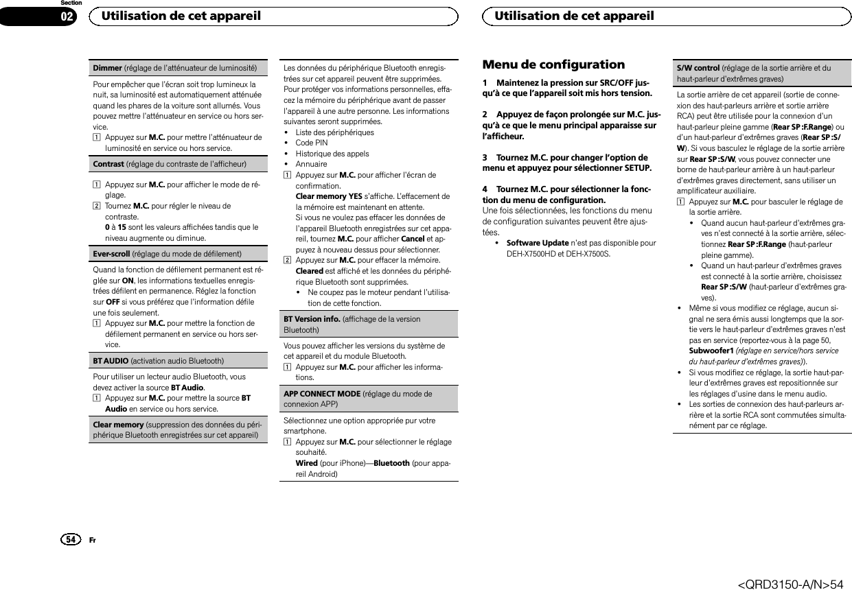 Dimmer (réglage de l’atténuateur de luminosité)Pour empêcher que l’écran soit trop lumineux lanuit, sa luminosité est automatiquement atténuéequand les phares de la voiture sont allumés. Vouspouvez mettre l’atténuateur en service ou hors ser-vice.1Appuyez sur M.C. pour mettre l’atténuateur deluminosité en service ou hors service.Contrast (réglage du contraste de l’afficheur)1Appuyez sur M.C. pour afficher le mode de ré-glage.2Tournez M.C. pour régler le niveau decontraste.0à15 sont les valeurs affichées tandis que leniveau augmente ou diminue.Ever-scroll (réglage du mode de défilement)Quand la fonction de défilement permanent est ré-glée sur ON, les informations textuelles enregis-trées défilent en permanence. Réglez la fonctionsur OFF si vous préférez que l’information défileune fois seulement.1Appuyez sur M.C. pour mettre la fonction dedéfilement permanent en service ou hors ser-vice.BT AUDIO (activation audio Bluetooth)Pour utiliser un lecteur audio Bluetooth, vousdevez activer la source BT Audio.1Appuyez sur M.C. pour mettre la source BTAudio en service ou hors service.Clear memory (suppression des données du péri-phérique Bluetooth enregistrées sur cet appareil)Les données du périphérique Bluetooth enregis-trées sur cet appareil peuvent être supprimées.Pour protéger vos informations personnelles, effa-cez la mémoire du périphérique avant de passerl’appareil à une autre personne. Les informationssuivantes seront supprimées.!Liste des périphériques!Code PIN!Historique des appels!Annuaire1Appuyez sur M.C. pour afficher l’écran deconfirmation.Clear memory YES s’affiche. L’effacement dela mémoire est maintenant en attente.Si vous ne voulez pas effacer les données del’appareil Bluetooth enregistrées sur cet appa-reil, tournez M.C. pour afficher Cancel et ap-puyez à nouveau dessus pour sélectionner.2Appuyez sur M.C. pour effacer la mémoire.Cleared est affiché et les données du périphé-rique Bluetooth sont supprimées.!Ne coupez pas le moteur pendant l’utilisa-tion de cette fonction.BT Version info. (affichage de la versionBluetooth)Vous pouvez afficher les versions du système decet appareil et du module Bluetooth.1Appuyez sur M.C. pour afficher les informa-tions.APP CONNECT MODE (réglage du mode deconnexion APP)Sélectionnez une option appropriée pur votresmartphone.1Appuyez sur M.C. pour sélectionner le réglagesouhaité.Wired (pour iPhone)—Bluetooth (pour appa-reil Android)Menu de configuration1 Maintenez la pression sur SRC/OFF jus-qu’à ce que l’appareil soit mis hors tension.2 Appuyez de façon prolongée sur M.C. jus-qu’à ce que le menu principal apparaisse surl’afficheur.3 Tournez M.C. pour changer l’option demenu et appuyez pour sélectionner SETUP.4 Tournez M.C. pour sélectionner la fonc-tion du menu de configuration.Une fois sélectionnées, les fonctions du menude configuration suivantes peuvent être ajus-tées.!Software Update n’est pas disponible pourDEH-X7500HD et DEH-X7500S.S/W control (réglage de la sortie arrière et duhaut-parleur d’extrêmes graves)La sortie arrière de cet appareil (sortie de conne-xion des haut-parleurs arrière et sortie arrièreRCA) peut être utilisée pour la connexion d’unhaut-parleur pleine gamme (Rear SP :F.Range)oud’un haut-parleur d’extrêmes graves (Rear SP :S/W). Si vous basculez le réglage de la sortie arrièresur Rear SP :S/W, vous pouvez connecter uneborne de haut-parleur arrière à un haut-parleurd’extrêmes graves directement, sans utiliser unamplificateur auxiliaire.1Appuyez sur M.C. pour basculer le réglage dela sortie arrière.!Quand aucun haut-parleur d’extrêmes gra-ves n’est connecté à la sortie arrière, sélec-tionnez Rear SP :F.Range (haut-parleurpleine gamme).!Quand un haut-parleur d’extrêmes gravesest connecté à la sortie arrière, choisissezRear SP :S/W (haut-parleur d’extrêmes gra-ves).!Même si vous modifiez ce réglage, aucun si-gnal ne sera émis aussi longtemps que la sor-tie vers le haut-parleur d’extrêmes graves n’estpas en service (reportez-vous à la page 50,Subwoofer1 (réglage en service/hors servicedu haut-parleur d’extrêmes graves)).!Si vous modifiez ce réglage, la sortie haut-par-leur d’extrêmes graves est repositionnée surles réglages d’usine dans le menu audio.!Les sorties de connexion des haut-parleurs ar-rière et la sortie RCA sont commutées simulta-nément par ce réglage.Utilisation de cet appareil54SectionUtilisation de cet appareilFr02&lt;QRD3150-A/N&gt;54