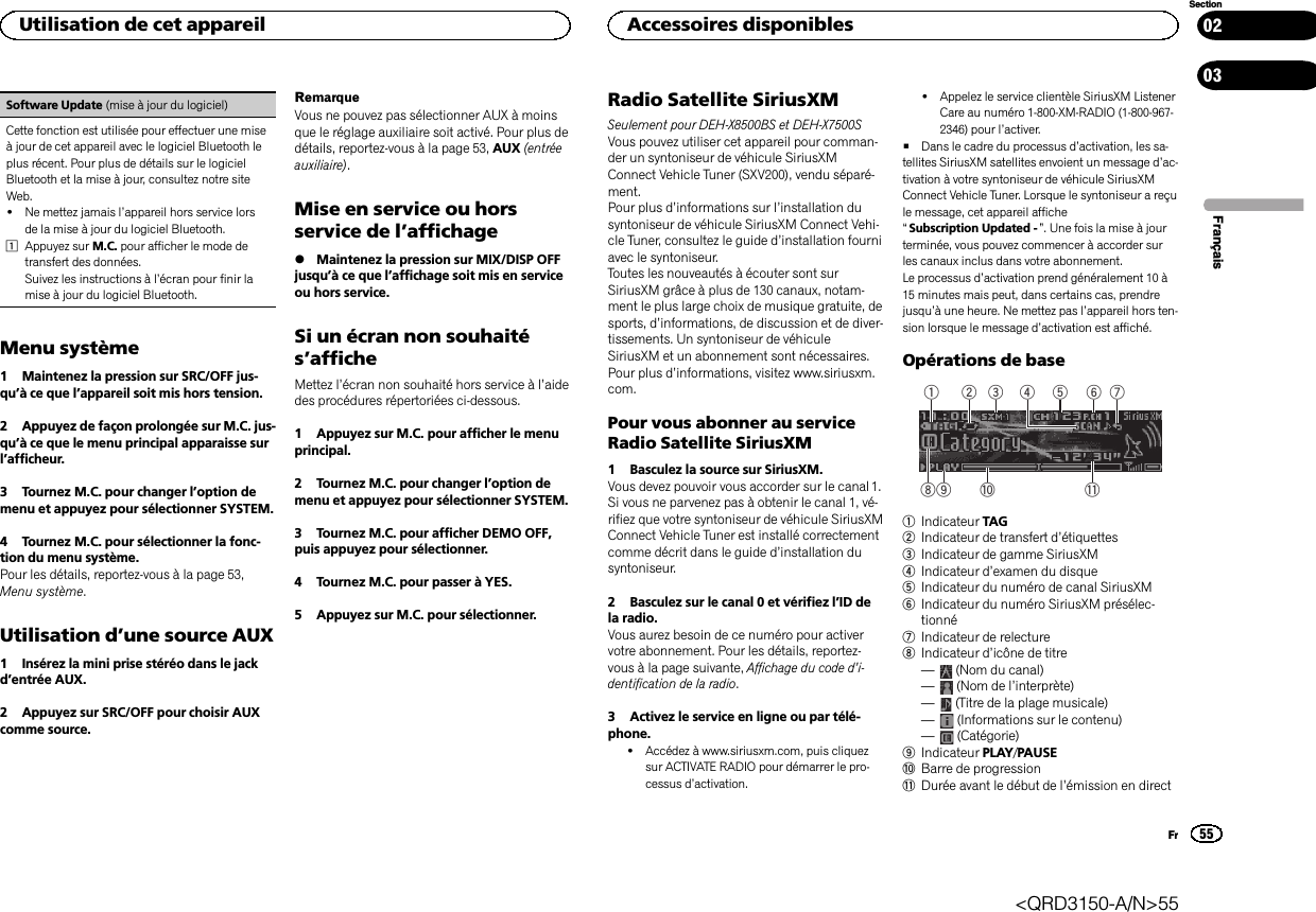 Software Update (mise à jour du logiciel)Cette fonction est utilisée pour effectuer une miseà jour de cet appareil avec le logiciel Bluetooth leplus récent. Pour plus de détails sur le logicielBluetooth et la mise à jour, consultez notre siteWeb.!Ne mettez jamais l’appareil hors service lorsde la mise à jour du logiciel Bluetooth.1Appuyez sur M.C. pour afficher le mode detransfert des données.Suivez les instructions à l’écran pour finir lamise à jour du logiciel Bluetooth.Menu système1 Maintenez la pression sur SRC/OFF jus-qu’à ce que l’appareil soit mis hors tension.2 Appuyez de façon prolongée sur M.C. jus-qu’à ce que le menu principal apparaisse surl’afficheur.3 Tournez M.C. pour changer l’option demenu et appuyez pour sélectionner SYSTEM.4 Tournez M.C. pour sélectionner la fonc-tion du menu système.Pour les détails, reportez-vous à la page 53,Menu système.Utilisation d’une source AUX1 Insérez la mini prise stéréo dans le jackd’entrée AUX.2 Appuyez sur SRC/OFF pour choisir AUXcomme source.RemarqueVous ne pouvez pas sélectionner AUX à moinsque le réglage auxiliaire soit activé. Pour plus dedétails, reportez-vous à la page 53, AUX (entréeauxiliaire).Mise en service ou horsservice de l’affichage%Maintenez la pression sur MIX/DISP OFFjusqu’à ce que l’affichage soit mis en serviceou hors service.Si un écran non souhaités’afficheMettez l’écran non souhaité hors service à l’aidedes procédures répertoriées ci-dessous.1 Appuyez sur M.C. pour afficher le menuprincipal.2 Tournez M.C. pour changer l’option demenu et appuyez pour sélectionner SYSTEM.3 Tournez M.C. pour afficher DEMO OFF,puis appuyez pour sélectionner.4 Tournez M.C. pour passer à YES.5 Appuyez sur M.C. pour sélectionner.Radio Satellite SiriusXMSeulement pour DEH-X8500BS et DEH-X7500SVous pouvez utiliser cet appareil pour comman-der un syntoniseur de véhicule SiriusXMConnect Vehicle Tuner (SXV200), vendu séparé-ment.Pour plus d’informations sur l’installation dusyntoniseur de véhicule SiriusXM Connect Vehi-cle Tuner, consultez le guide d’installation fourniavec le syntoniseur.Toutes les nouveautés à écouter sont surSiriusXM grâce à plus de 130 canaux, notam-ment le plus large choix de musique gratuite, desports, d’informations, de discussion et de diver-tissements. Un syntoniseur de véhiculeSiriusXM et un abonnement sont nécessaires.Pour plus d’informations, visitez www.siriusxm.com.Pour vous abonner au serviceRadio Satellite SiriusXM1 Basculez la source sur SiriusXM.Vous devez pouvoir vous accorder sur le canal 1.Si vous ne parvenez pas à obtenir le canal 1, vé-rifiez que votre syntoniseur de véhicule SiriusXMConnect Vehicle Tuner est installé correctementcomme décrit dans le guide d’installation dusyntoniseur.2 Basculez sur le canal 0 et vérifiez l’ID dela radio.Vous aurez besoin de ce numéro pour activervotre abonnement. Pour les détails, reportez-vous à la page suivante, Affichage du code d’i-dentification de la radio.3 Activez le service en ligne ou par télé-phone.!Accédez à www.siriusxm.com, puis cliquezsur ACTIVATE RADIO pour démarrer le pro-cessus d’activation.!Appelez le service clientèle SiriusXM ListenerCare au numéro 1-800-XM-RADIO (1-800-967-2346) pour l’activer.#Dans le cadre du processus d’activation, les sa-tellites SiriusXM satellites envoient un message d’ac-tivation à votre syntoniseur de véhicule SiriusXMConnect Vehicle Tuner. Lorsque le syntoniseur a reçule message, cet appareil affiche“Subscription Updated - ”. Une fois la mise à jourterminée, vous pouvez commencer à accorder surles canaux inclus dans votre abonnement.Le processus d’activation prend généralement 10 à15 minutes mais peut, dans certains cas, prendrejusqu’à une heure. Ne mettez pas l’appareil hors ten-sion lorsque le message d’activation est affiché.Opérations de base5 63 4879 a b1 21Indicateur TAG2Indicateur de transfert d’étiquettes3Indicateur de gamme SiriusXM4Indicateur d’examen du disque5Indicateur du numéro de canal SiriusXM6Indicateur du numéro SiriusXM présélec-tionné7Indicateur de relecture8Indicateur d’icône de titre—(Nom du canal)—(Nom de l’interprète)—(Titre de la plage musicale)—(Informations sur le contenu)—(Catégorie)9Indicateur PLAY/PAUSEaBarre de progressionbDurée avant le début de l’émission en directFrançaisUtilisation de cet appareil55SectionAccessoires disponiblesFr0203&lt;QRD3150-A/N&gt;55