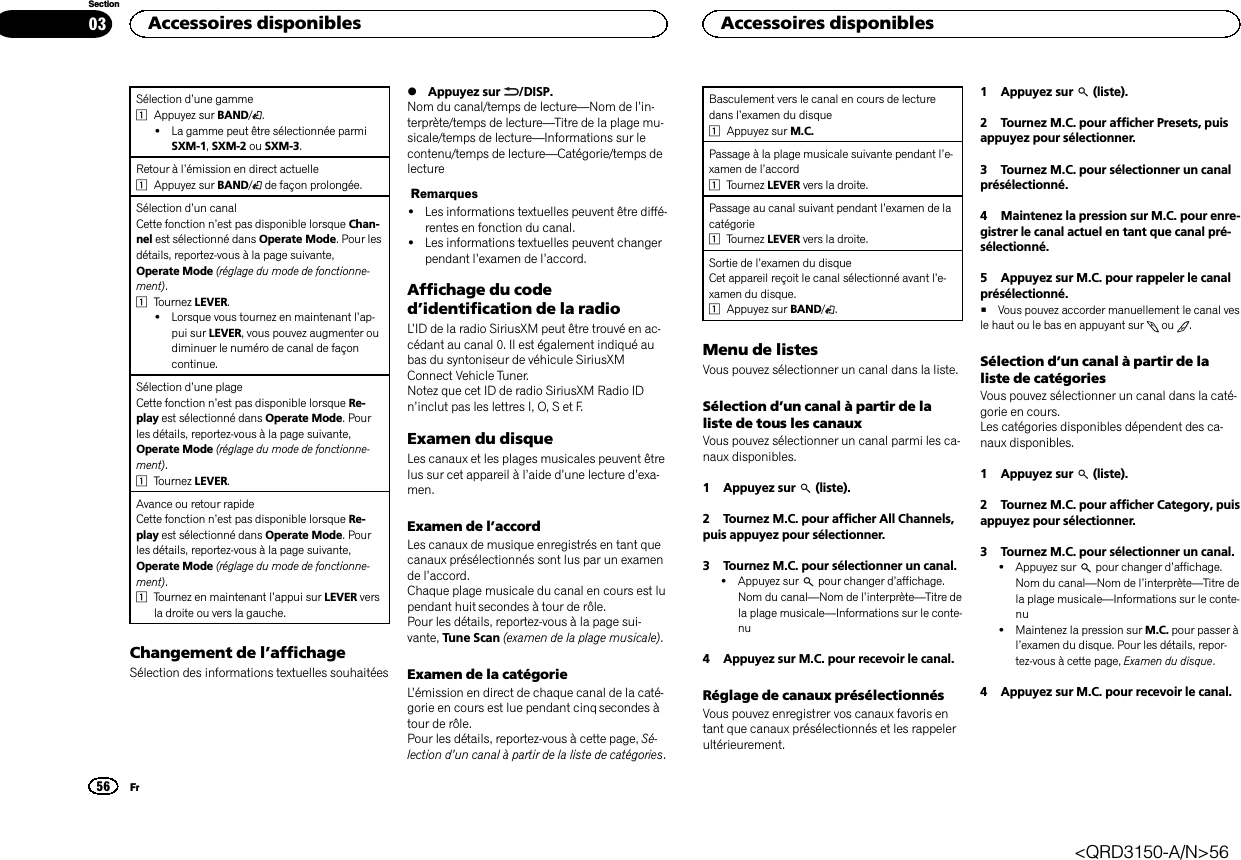 Sélection d’une gamme1Appuyez sur BAND/.!La gamme peut être sélectionnée parmiSXM-1,SXM-2 ou SXM-3.Retour à l’émission en direct actuelle1Appuyez sur BAND/de façon prolongée.Sélection d’un canalCette fonction n’est pas disponible lorsque Chan-nel est sélectionné dans Operate Mode. Pour lesdétails, reportez-vous à la page suivante,Operate Mode (réglage du mode de fonctionne-ment).1Tournez LEVER.!Lorsque vous tournez en maintenant l’ap-pui sur LEVER, vous pouvez augmenter oudiminuer le numéro de canal de façoncontinue.Sélection d’une plageCette fonction n’est pas disponible lorsque Re-play est sélectionné dans Operate Mode. Pourles détails, reportez-vous à la page suivante,Operate Mode (réglage du mode de fonctionne-ment).1Tournez LEVER.Avance ou retour rapideCette fonction n’est pas disponible lorsque Re-play est sélectionné dans Operate Mode. Pourles détails, reportez-vous à la page suivante,Operate Mode (réglage du mode de fonctionne-ment).1Tournez en maintenant l’appui sur LEVER versla droite ou vers la gauche.Changement de l’affichageSélection des informations textuelles souhaitées%Appuyez sur /DISP.Nom du canal/temps de lecture—Nom de l’in-terprète/temps de lecture—Titre de la plage mu-sicale/temps de lecture—Informations sur lecontenu/temps de lecture—Catégorie/temps delectureRemarques!Les informations textuelles peuvent être diffé-rentes en fonction du canal.!Les informations textuelles peuvent changerpendant l’examen de l’accord.Affichage du coded’identification de la radioL’ID de la radio SiriusXM peut être trouvé en ac-cédant au canal 0. Il est également indiqué aubas du syntoniseur de véhicule SiriusXMConnect Vehicle Tuner.Notez que cet ID de radio SiriusXM Radio IDn’inclut pas les lettres I, O, S et F.Examen du disqueLes canaux et les plages musicales peuvent êtrelus sur cet appareil à l’aide d’une lecture d’exa-men.Examen de l’accordLes canaux de musique enregistrés en tant quecanaux présélectionnés sont lus par un examende l’accord.Chaque plage musicale du canal en cours est lupendant huit secondes à tour de rôle.Pour les détails, reportez-vous à la page sui-vante, Tune Scan (examen de la plage musicale).Examen de la catégorieL’émission en direct de chaque canal de la caté-gorie en cours est lue pendant cinq secondes àtour de rôle.Pour les détails, reportez-vous à cette page, Sé-lection d’un canal à partir de la liste de catégories.Basculement vers le canal en cours de lecturedans l’examen du disque1Appuyez sur M.C.Passage à la plage musicale suivante pendant l’e-xamen de l’accord1Tournez LEVER vers la droite.Passage au canal suivant pendant l’examen de lacatégorie1Tournez LEVER vers la droite.Sortie de l’examen du disqueCet appareil reçoit le canal sélectionné avant l’e-xamen du disque.1Appuyez sur BAND/.Menu de listesVous pouvez sélectionner un canal dans la liste.Sélection d’un canal à partir de laliste de tous les canauxVous pouvez sélectionner un canal parmi les ca-naux disponibles.1 Appuyez sur (liste).2 Tournez M.C. pour afficher All Channels,puis appuyez pour sélectionner.3 Tournez M.C. pour sélectionner un canal.!Appuyez sur pour changer d’affichage.Nom du canal—Nom de l’interprète—Titre dela plage musicale—Informations sur le conte-nu4 Appuyez sur M.C. pour recevoir le canal.Réglage de canaux présélectionnésVous pouvez enregistrer vos canaux favoris entant que canaux présélectionnés et les rappelerultérieurement.1 Appuyez sur (liste).2 Tournez M.C. pour afficher Presets, puisappuyez pour sélectionner.3 Tournez M.C. pour sélectionner un canalprésélectionné.4 Maintenez la pression sur M.C. pour enre-gistrer le canal actuel en tant que canal pré-sélectionné.5 Appuyez sur M.C. pour rappeler le canalprésélectionné.#Vous pouvez accorder manuellement le canal vesle haut ou le bas en appuyant sur ou .Sélection d’un canal à partir de laliste de catégoriesVous pouvez sélectionner un canal dans la caté-gorie en cours.Les catégories disponibles dépendent des ca-naux disponibles.1 Appuyez sur (liste).2 Tournez M.C. pour afficher Category, puisappuyez pour sélectionner.3 Tournez M.C. pour sélectionner un canal.!Appuyez sur pour changer d’affichage.Nom du canal—Nom de l’interprète—Titre dela plage musicale—Informations sur le conte-nu!Maintenez la pression sur M.C. pour passer àl’examen du disque. Pour les détails, repor-tez-vous à cette page, Examen du disque.4 Appuyez sur M.C. pour recevoir le canal.Accessoires disponibles56SectionAccessoires disponiblesFr03&lt;QRD3150-A/N&gt;56