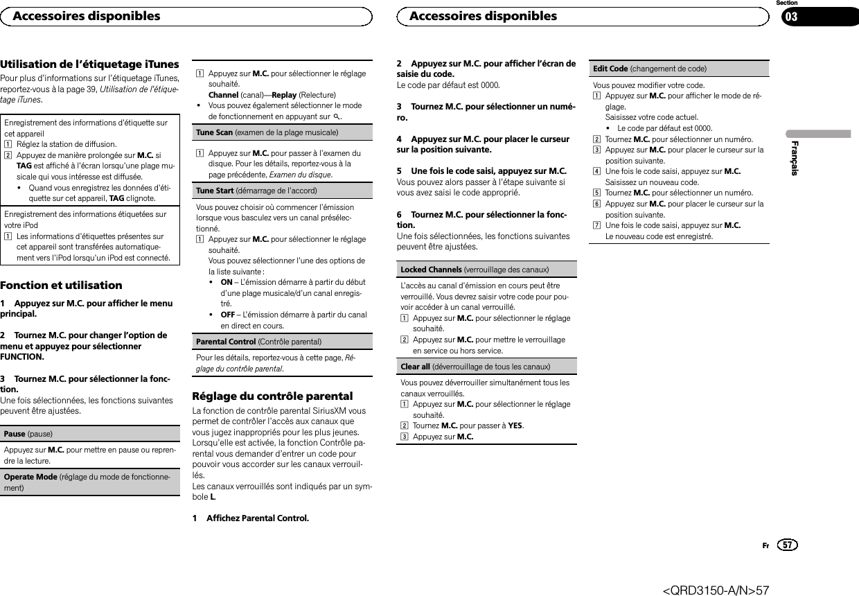 Utilisation de l’étiquetage iTunesPour plus d’informations sur l’étiquetage iTunes,reportez-vous à la page 39, Utilisation de l’étique-tage iTunes.Enregistrement des informations d’étiquette surcet appareil1Réglez la station de diffusion.2Appuyez de manière prolongée sur M.C. siTAG est affiché à l’écran lorsqu’une plage mu-sicale qui vous intéresse est diffusée.!Quand vous enregistrez les données d’éti-quette sur cet appareil, TAG clignote.Enregistrement des informations étiquetées survotre iPod1Les informations d’étiquettes présentes surcet appareil sont transférées automatique-ment vers l’iPod lorsqu’un iPod est connecté.Fonction et utilisation1 Appuyez sur M.C. pour afficher le menuprincipal.2 Tournez M.C. pour changer l’option demenu et appuyez pour sélectionnerFUNCTION.3 Tournez M.C. pour sélectionner la fonc-tion.Une fois sélectionnées, les fonctions suivantespeuvent être ajustées.Pause (pause)Appuyez sur M.C. pour mettre en pause ou repren-dre la lecture.Operate Mode (réglage du mode de fonctionne-ment)1Appuyez sur M.C. pour sélectionner le réglagesouhaité.Channel (canal)—Replay (Relecture)!Vous pouvez également sélectionner le modede fonctionnement en appuyant sur .Tune Scan (examen de la plage musicale)1Appuyez sur M.C. pour passer à l’examen dudisque. Pour les détails, reportez-vous à lapage précédente, Examen du disque.Tune Start (démarrage de l’accord)Vous pouvez choisir où commencer l’émissionlorsque vous basculez vers un canal présélec-tionné.1Appuyez sur M.C. pour sélectionner le réglagesouhaité.Vous pouvez sélectionner l’une des options dela liste suivante :!ON –L’émission démarre à partir du débutd’une plage musicale/d’un canal enregis-tré.!OFF –L’émission démarre à partir du canalen direct en cours.Parental Control (Contrôle parental)Pour les détails, reportez-vous à cette page, Ré-glage du contrôle parental.Réglage du contrôle parentalLa fonction de contrôle parental SiriusXM vouspermet de contrôler l’accès aux canaux quevous jugez inappropriés pour les plus jeunes.Lorsqu’elle est activée, la fonction Contrôle pa-rental vous demander d’entrer un code pourpouvoir vous accorder sur les canaux verrouil-lés.Les canaux verrouillés sont indiqués par un sym-bole L.1 Affichez Parental Control.2 Appuyez sur M.C. pour afficher l’écran desaisie du code.Le code par défaut est 0000.3 Tournez M.C. pour sélectionner un numé-ro.4 Appuyez sur M.C. pour placer le curseursur la position suivante.5 Une fois le code saisi, appuyez sur M.C.Vous pouvez alors passer à l’étape suivante sivous avez saisi le code approprié.6 Tournez M.C. pour sélectionner la fonc-tion.Une fois sélectionnées, les fonctions suivantespeuvent être ajustées.Locked Channels (verrouillage des canaux)L’accès au canal d’émission en cours peut êtreverrouillé. Vous devrez saisir votre code pour pou-voir accéder à un canal verrouillé.1Appuyez sur M.C. pour sélectionner le réglagesouhaité.2Appuyez sur M.C. pour mettre le verrouillageen service ou hors service.Clear all (déverrouillage de tous les canaux)Vous pouvez déverrouiller simultanément tous lescanaux verrouillés.1Appuyez sur M.C. pour sélectionner le réglagesouhaité.2Tournez M.C. pour passer à YES.3Appuyez sur M.C.Edit Code (changement de code)Vous pouvez modifier votre code.1Appuyez sur M.C. pour afficher le mode de ré-glage.Saisissez votre code actuel.!Le code par défaut est 0000.2Tournez M.C. pour sélectionner un numéro.3Appuyez sur M.C. pour placer le curseur sur laposition suivante.4Une fois le code saisi, appuyez sur M.C.Saisissez un nouveau code.5Tournez M.C. pour sélectionner un numéro.6Appuyez sur M.C. pour placer le curseur sur laposition suivante.7Une fois le code saisi, appuyez sur M.C.Le nouveau code est enregistré.FrançaisAccessoires disponibles57SectionAccessoires disponiblesFr03&lt;QRD3150-A/N&gt;57