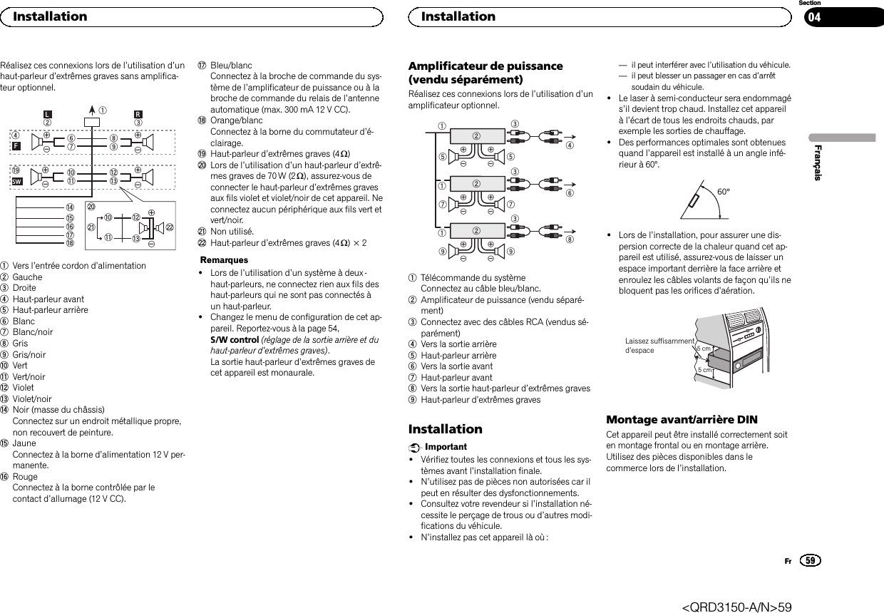 Réalisez ces connexions lors de l’utilisation d’unhaut-parleur d’extrêmes graves sans amplifica-teur optionnel.189cd63247ababefighLRFSWjkdclm1Vers l’entrée cordon d’alimentation2Gauche3Droite4Haut-parleur avant5Haut-parleur arrière6Blanc7Blanc/noir8Gris9Gris/noiraVertbVert/noircVioletdViolet/noireNoir (masse du châssis)Connectez sur un endroit métallique propre,non recouvert de peinture.fJauneConnectez à la borne d’alimentation 12 V per-manente.gRougeConnectez à la borne contrôlée par lecontact d’allumage (12 V CC).hBleu/blancConnectez à la broche de commande du sys-tème de l’amplificateur de puissance ou à labroche de commande du relais de l’antenneautomatique (max. 300 mA 12 V CC).iOrange/blancConnectez à la borne du commutateur d’é-clairage.jHaut-parleur d’extrêmes graves (4 W)kLors de l’utilisation d’un haut-parleur d’extrê-mes graves de 70 W (2 W), assurez-vous deconnecter le haut-parleur d’extrêmes gravesaux fils violet et violet/noir de cet appareil. Neconnectez aucun périphérique aux fils vert etvert/noir.lNon utilisé.mHaut-parleur d’extrêmes graves (4 W)×2Remarques!Lors de l’utilisation d’un système à deux -haut-parleurs, ne connectez rien aux fils deshaut-parleurs qui ne sont pas connectés àun haut-parleur.!Changez le menu de configuration de cet ap-pareil. Reportez-vous à la page 54,S/W control (réglage de la sortie arrière et duhaut-parleur d’extrêmes graves).La sortie haut-parleur d’extrêmes graves decet appareil est monaurale.Amplificateur de puissance(vendu séparément)Réalisez ces connexions lors de l’utilisation d’unamplificateur optionnel.1132455326771328991Télécommande du systèmeConnectez au câble bleu/blanc.2Amplificateur de puissance (vendu séparé-ment)3Connectez avec des câbles RCA (vendus sé-parément)4Vers la sortie arrière5Haut-parleur arrière6Vers la sortie avant7Haut-parleur avant8Vers la sortie haut-parleur d’extrêmes graves9Haut-parleur d’extrêmes gravesInstallationImportant!Vérifiez toutes les connexions et tous les sys-tèmes avant l’installation finale.!N’utilisez pas de pièces non autorisées car ilpeut en résulter des dysfonctionnements.!Consultez votre revendeur si l’installation né-cessite le perçage de trous ou d’autres modi-fications du véhicule.!N’installez pas cet appareil là où :—il peut interférer avec l’utilisation du véhicule.—il peut blesser un passager en cas d’arrêtsoudain du véhicule.!Le laser à semi-conducteur sera endommagés’il devient trop chaud. Installez cet appareilàl’écart de tous les endroits chauds, parexemple les sorties de chauffage.!Des performances optimales sont obtenuesquand l’appareil est installé à un angle infé-rieur à 60°.60°!Lors de l’installation, pour assurer une dis-persion correcte de la chaleur quand cet ap-pareil est utilisé, assurez-vous de laisser unespace important derrière la face arrière etenroulez les câbles volants de façon qu’ils nebloquent pas les orifices d’aération.5cmcmLaissez suffisammentd’espace 5 cm5 cmMontage avant/arrière DINCet appareil peut être installé correctement soiten montage frontal ou en montage arrière.Utilisez des pièces disponibles dans lecommerce lors de l’installation.FrançaisInstallation59SectionInstallationFr04&lt;QRD3150-A/N&gt;59