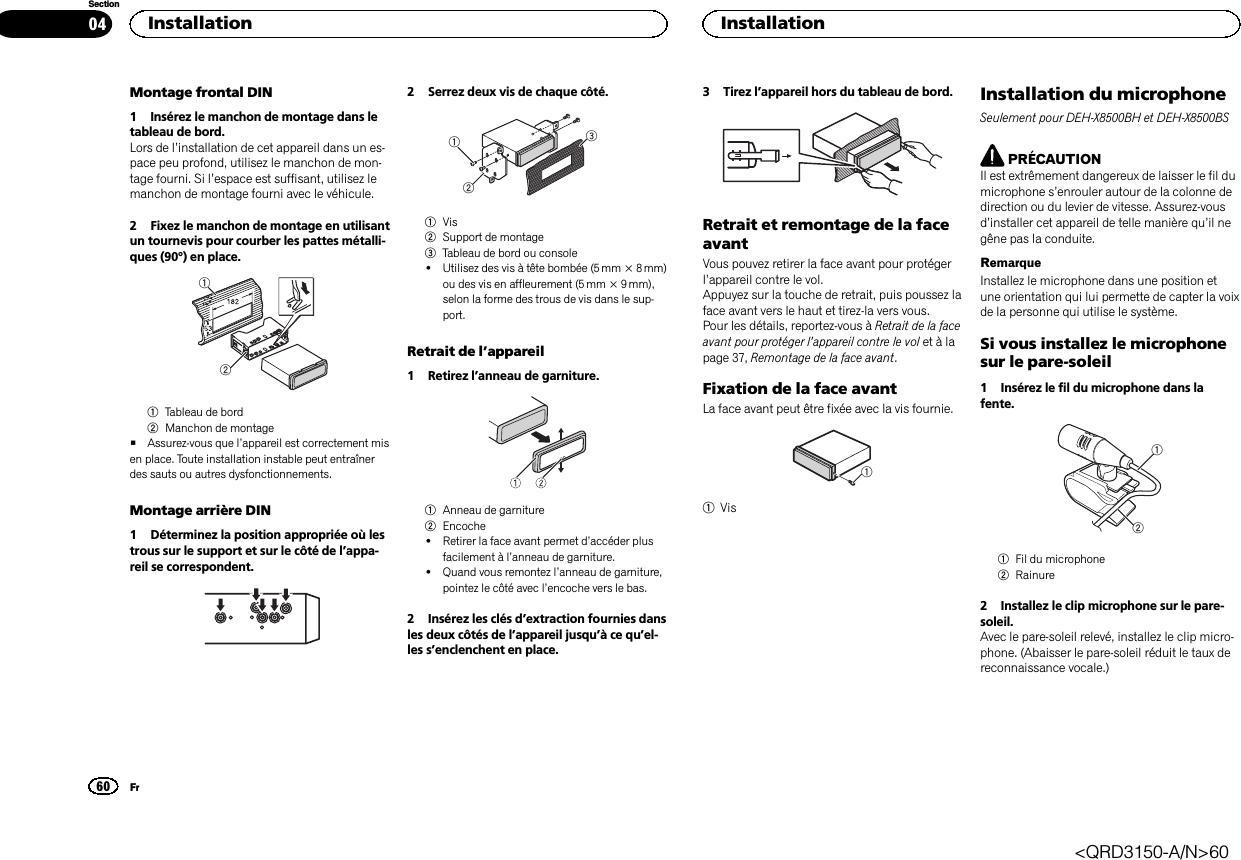 Montage frontal DIN1 Insérez le manchon de montage dans letableau de bord.Lors de l’installation de cet appareil dans un es-pace peu profond, utilisez le manchon de mon-tage fourni. Si l’espace est suffisant, utilisez lemanchon de montage fourni avec le véhicule.2 Fixez le manchon de montage en utilisantun tournevis pour courber les pattes métalli-ques (90°) en place.121Tableau de bord2Manchon de montage#Assurez-vous que l’appareil est correctement misen place. Toute installation instable peut entraînerdes sauts ou autres dysfonctionnements.Montage arrière DIN1 Déterminez la position appropriée où lestrous sur le support et sur le côté de l’appa-reil se correspondent.2 Serrez deux vis de chaque côté.1231Vis2Support de montage3Tableau de bord ou console!Utilisez des vis à tête bombée (5 mm × 8 mm)ou des vis en affleurement (5 mm × 9 mm),selon la forme des trous de vis dans le sup-port.Retrait de l’appareil1 Retirez l’anneau de garniture.1Anneau de garniture2Encoche!Retirer la face avant permet d’accéder plusfacilement à l’anneau de garniture.!Quand vous remontez l’anneau de garniture,pointez le côté avec l’encoche vers le bas.2 Insérez les clés d’extraction fournies dansles deux côtés de l’appareil jusqu’àcequ’el-les s’enclenchent en place.3 Tirez l’appareil hors du tableau de bord.Retrait et remontage de la faceavantVous pouvez retirer la face avant pour protégerl’appareil contre le vol.Appuyez sur la touche de retrait, puis poussez laface avant vers le haut et tirez-la vers vous.Pour les détails, reportez-vous à Retrait de la faceavant pour protéger l’appareil contre le vol et à lapage 37, Remontage de la face avant.Fixation de la face avantLa face avant peut être fixée avec la vis fournie.11VisInstallation du microphoneSeulement pour DEH-X8500BH et DEH-X8500BSPRÉCAUTIONIl est extrêmement dangereux de laisser le fil dumicrophone s’enrouler autour de la colonne dedirection ou du levier de vitesse. Assurez-vousd’installer cet appareil de telle manière qu’il negêne pas la conduite.RemarqueInstallez le microphone dans une position etune orientation qui lui permette de capter la voixde la personne qui utilise le système.Si vous installez le microphonesur le pare-soleil1 Insérez le fil du microphone dans lafente.121Fil du microphone2Rainure2 Installez le clip microphone sur le pare-soleil.Avec le pare-soleil relevé, installez le clip micro-phone. (Abaisser le pare-soleil réduit le taux dereconnaissance vocale.)Installation60SectionInstallationFr04&lt;QRD3150-A/N&gt;60