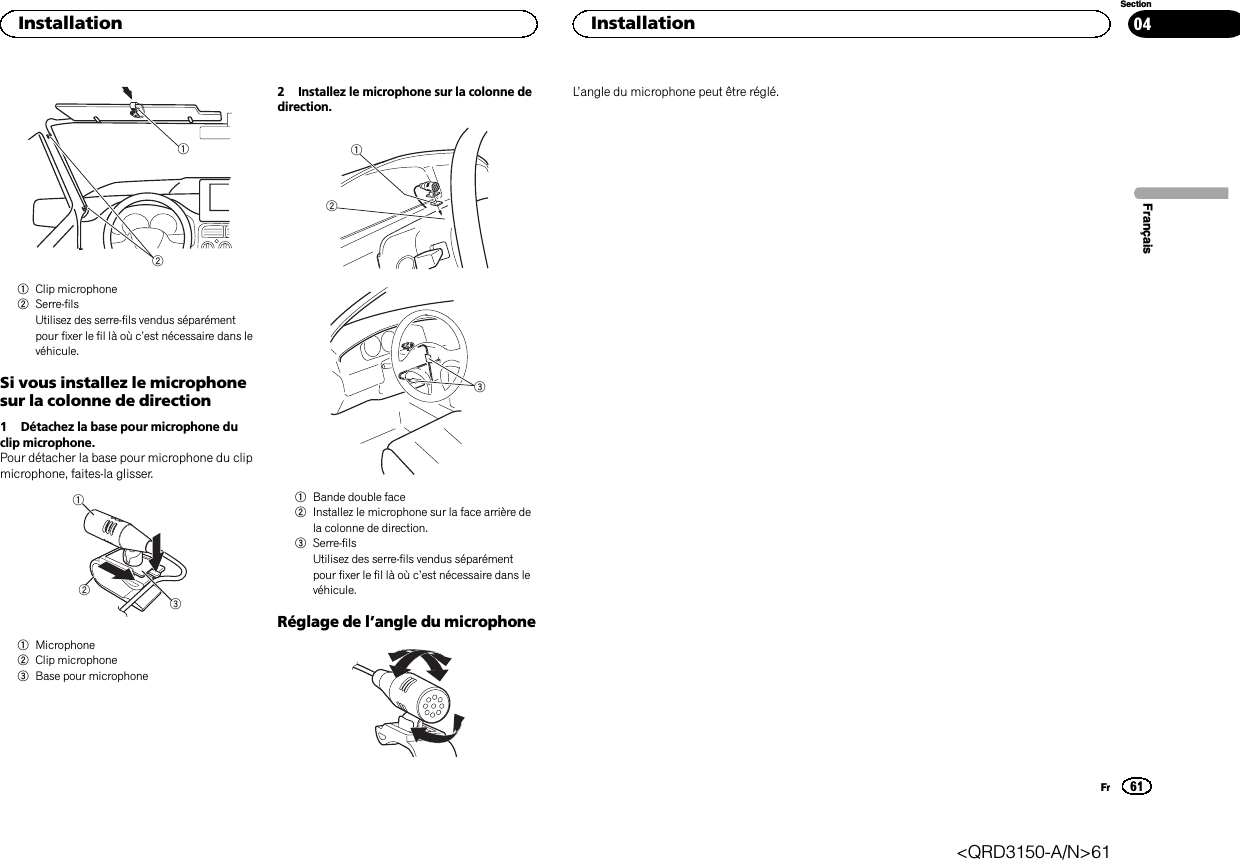 121Clip microphone2Serre-filsUtilisez des serre-fils vendus séparémentpour fixer le fil là où c’est nécessaire dans levéhicule.Si vous installez le microphonesur la colonne de direction1 Détachez la base pour microphone duclip microphone.Pour détacher la base pour microphone du clipmicrophone, faites-la glisser.1231Microphone2Clip microphone3Base pour microphone2 Installez le microphone sur la colonne dedirection.1231Bande double face2Installez le microphone sur la face arrière dela colonne de direction.3Serre-filsUtilisez des serre-fils vendus séparémentpour fixer le fil là où c’est nécessaire dans levéhicule.Réglage de l’angle du microphoneL’angle du microphone peut être réglé.FrançaisInstallation61SectionInstallationFr04&lt;QRD3150-A/N&gt;61