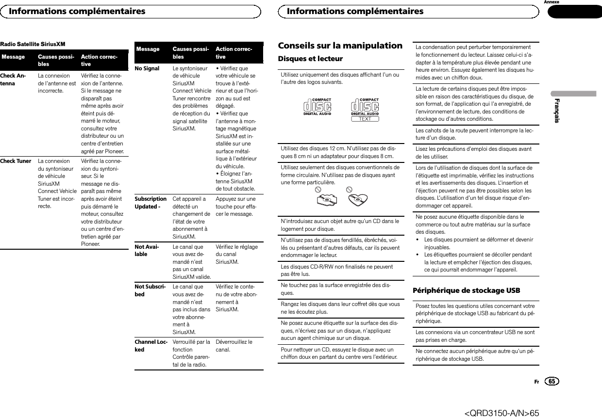 Radio Satellite SiriusXMMessage Causes possi-blesAction correc-tiveCheck An-tennaLa connexionde l’antenne estincorrecte.Vérifiez la conne-xion de l’antenne.Si le message nedisparaît pasmême après avoiréteint puis dé-marré le moteur,consultez votredistributeur ou uncentre d’entretienagréé par Pioneer.Check Tuner La connexiondu syntoniseurde véhiculeSiriusXMConnect VehicleTuner est incor-recte.Vérifiez la conne-xion du syntoni-seur. Si lemessage ne dis-paraît pas mêmeaprès avoir éteintpuis démarré lemoteur, consultezvotre distributeurou un centre d’en-tretien agréé parPioneer.Message Causes possi-blesAction correc-tiveNo Signal Le syntoniseurde véhiculeSiriusXMConnect VehicleTuner rencontredes problèmesde réception dusignal satelliteSiriusXM.!Vérifiez quevotre véhicule setrouve à l’exté-rieur et que l’hori-zon au sud estdégagé.!Vérifiez quel’antenne à mon-tage magnétiqueSiriusXM est in-stallée sur unesurface métal-lique à l’extérieurdu véhicule.!Éloignez l’an-tenne SiriusXMde tout obstacle.SubscriptionUpdated -Cet appareil adétecté unchangement del’état de votreabonnement àSiriusXM.Appuyez sur unetouche pour effa-cer le message.Not Avai-lableLe canal quevous avez de-mandé n’estpas un canalSiriusXM valide.Vérifiez le réglagedu canalSiriusXM.Not Subscri-bedLe canal quevous avez de-mandé n’estpas inclus dansvotre abonne-ment àSiriusXM.Vérifiez le conte-nu de votre abon-nement àSiriusXM.Channel Loc-kedVerrouillé par lafonctionContrôle paren-tal de la radio.Déverrouillez lecanal.Conseils sur la manipulationDisques et lecteurUtilisez uniquement des disques affichant l’un oul’autre des logos suivants.Utilisez des disques 12 cm. N’utilisez pas de dis-ques 8 cm ni un adaptateur pour disques 8 cm.Utilisez seulement des disques conventionnels deforme circulaire. N’utilisez pas de disques ayantune forme particulière.N’introduisez aucun objet autre qu’un CD dans lelogement pour disque.N’utilisez pas de disques fendillés, ébréchés, voi-lés ou présentant d’autres défauts, car ils peuventendommager le lecteur.Les disques CD-R/RW non finalisés ne peuventpas être lus.Ne touchez pas la surface enregistrée des dis-ques.Rangez les disques dans leur coffret dès que vousne les écoutez plus.Ne posez aucune étiquette sur la surface des dis-ques, n’écrivez pas sur un disque, n’appliquezaucun agent chimique sur un disque.Pour nettoyer un CD, essuyez le disque avec unchiffon doux en partant du centre vers l’extérieur.La condensation peut perturber temporairementle fonctionnement du lecteur. Laissez celui-ci s’a-dapter à la température plus élevée pendant uneheure environ. Essuyez également les disques hu-mides avec un chiffon doux.La lecture de certains disques peut être impos-sible en raison des caractéristiques du disque, deson format, de l’application qui l’a enregistré, del’environnement de lecture, des conditions destockage ou d’autres conditions.Les cahots de la route peuvent interrompre la lec-ture d’un disque.Lisez les précautions d’emploi des disques avantde les utiliser.Lors de l’utilisation de disques dont la surface del’étiquette est imprimable, vérifiez les instructionset les avertissements des disques. L’insertion etl’éjection peuvent ne pas être possibles selon lesdisques. L’utilisation d’un tel disque risque d’en-dommager cet appareil.Ne posez aucune étiquette disponible dans lecommerce ou tout autre matériau sur la surfacedes disques.!Les disques pourraient se déformer et devenirinjouables.!Les étiquettes pourraient se décoller pendantla lecture et empêcher l’éjection des disques,ce qui pourrait endommager l’appareil.Périphérique de stockage USBPosez toutes les questions utiles concernant votrepériphérique de stockage USB au fabricant du pé-riphérique.Les connexions via un concentrateur USB ne sontpas prises en charge.Ne connectez aucun périphérique autre qu’un pé-riphérique de stockage USB.FrançaisInformations complémentaires65AnnexeInformations complémentairesFr&lt;QRD3150-A/N&gt;65