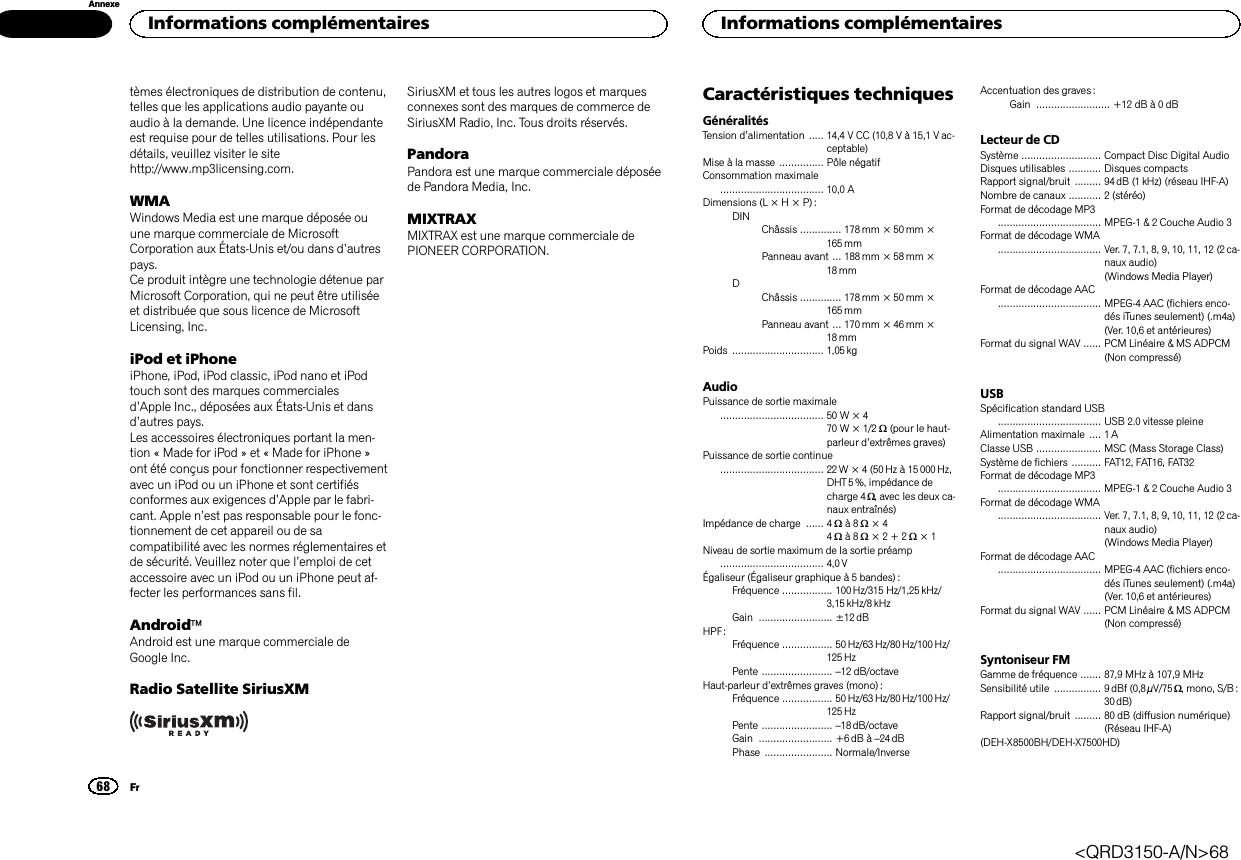 tèmes électroniques de distribution de contenu,telles que les applications audio payante ouaudio à la demande. Une licence indépendanteest requise pour de telles utilisations. Pour lesdétails, veuillez visiter le sitehttp://www.mp3licensing.com.WMAWindows Media est une marque déposée ouune marque commerciale de MicrosoftCorporation aux États-Unis et/ou dans d’autrespays.Ce produit intègre une technologie détenue parMicrosoft Corporation, qui ne peut être utiliséeet distribuée que sous licence de MicrosoftLicensing, Inc.iPod et iPhoneiPhone, iPod, iPod classic, iPod nano et iPodtouch sont des marques commercialesd’Apple Inc., déposées aux États-Unis et dansd’autres pays.Les accessoires électroniques portant la men-tion « Made for iPod » et « Made for iPhone »ont été conçus pour fonctionner respectivementavec un iPod ou un iPhone et sont certifiésconformes aux exigences d’Apple par le fabri-cant. Apple n’est pas responsable pour le fonc-tionnement de cet appareil ou de sacompatibilité avec les normes réglementaires etde sécurité. Veuillez noter que l’emploi de cetaccessoire avec un iPod ou un iPhone peut af-fecter les performances sans fil.AndroidäAndroid est une marque commerciale deGoogle Inc.Radio Satellite SiriusXMSiriusXM et tous les autres logos et marquesconnexes sont des marques de commerce deSiriusXM Radio, Inc. Tous droits réservés.PandoraPandora est une marque commerciale déposéede Pandora Media, Inc.MIXTRAXMIXTRAX est une marque commerciale dePIONEER CORPORATION.Caractéristiques techniquesGénéralitésTension d’alimentation ..... 14,4 V CC (10,8 V à 15,1 V ac-ceptable)Mise à la masse ............... Pôle négatifConsommation maximale................................... 10,0 ADimensions (L × H × P) :DINChâssis .............. 178mm × 50mm ×165 mmPanneau avant ... 188 mm × 58 mm ×18 mmDChâssis .............. 178mm × 50mm ×165 mmPanneau avant ... 170 mm × 46 mm ×18 mmPoids ............................... 1,05 kgAudioPuissance de sortie maximale................................... 50 W × 470 W × 1/2 W(pour le haut-parleur d’extrêmes graves)Puissance de sortie continue................................... 22W × 4 (50Hz à 15000Hz,DHT 5 %, impédance decharge 4 W, avec les deux ca-naux entraînés)Impédance de charge ...... 4 Wà8W×44Wà8W×2+2W×1Niveau de sortie maximum de la sortie préamp................................... 4,0VÉgaliseur (Égaliseur graphique à 5 bandes) :Fréquence ................. 100Hz/315 Hz/1,25 kHz/3,15 kHz/8 kHzGain ......................... ±12dBHPF:Fréquence ................. 50Hz/63 Hz/80 Hz/100 Hz/125 HzPente ........................ –12 dB/octaveHaut-parleur d’extrêmes graves (mono) :Fréquence ................. 50Hz/63 Hz/80 Hz/100 Hz/125 HzPente ........................ –18 dB/octaveGain ......................... +6dB à –24 dBPhase ....................... Normale/InverseAccentuation des graves :Gain ......................... +12 dB à 0 dBLecteur de CDSystème ........................... Compact Disc Digital AudioDisques utilisables ........... Disques compactsRapport signal/bruit ......... 94dB (1kHz) (réseau IHF-A)Nombre de canaux ........... 2 (stéréo)Format de décodage MP3................................... MPEG-1 &amp; 2 Couche Audio 3Format de décodage WMA................................... Ver. 7, 7.1, 8, 9, 10, 11, 12 (2ca-naux audio)(Windows Media Player)Format de décodage AAC................................... MPEG-4 AAC (fichiers enco-dés iTunes seulement) (.m4a)(Ver. 10,6 et antérieures)Format du signal WAV ...... PCM Linéaire &amp; MS ADPCM(Non compressé)USBSpécification standard USB................................... USB 2.0 vitesse pleineAlimentation maximale .... 1 AClasse USB ...................... MSC (Mass Storage Class)Système de fichiers .......... FAT12, FAT16, FAT32Format de décodage MP3................................... MPEG-1 &amp; 2 Couche Audio 3Format de décodage WMA................................... Ver. 7, 7.1, 8, 9, 10, 11, 12 (2ca-naux audio)(Windows Media Player)Format de décodage AAC................................... MPEG-4 AAC (fichiers enco-dés iTunes seulement) (.m4a)(Ver. 10,6 et antérieures)Format du signal WAV ...... PCM Linéaire &amp; MS ADPCM(Non compressé)Syntoniseur FMGamme de fréquence ....... 87,9 MHz à 107,9 MHzSensibilité utile ................ 9dBf (0,8 µV/75 W, mono, S/B :30 dB)Rapport signal/bruit ......... 80 dB (diffusion numérique)(Réseau IHF-A)(DEH-X8500BH/DEH-X7500HD)Informations complémentaires68AnnexeInformations complémentairesFr&lt;QRD3150-A/N&gt;68