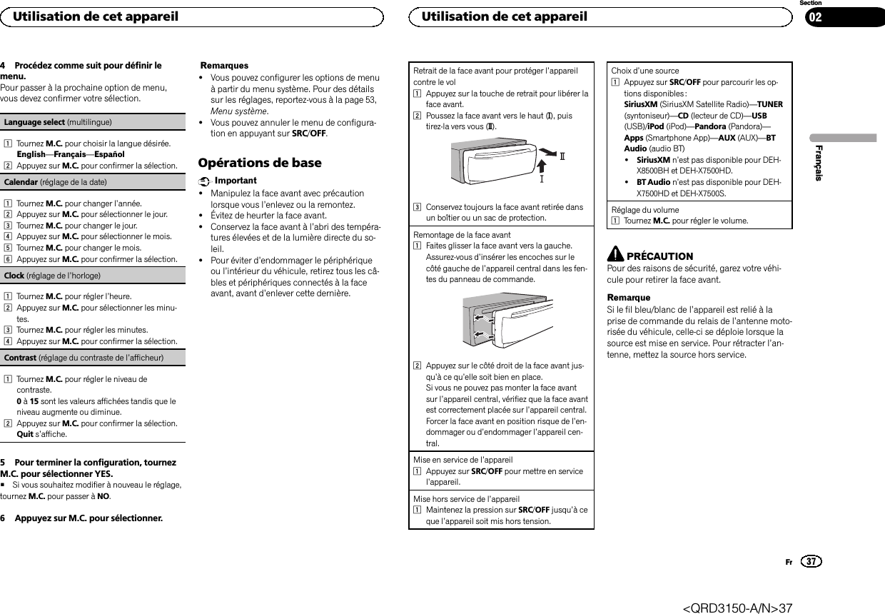 4 Procédez comme suit pour définir lemenu.Pour passer à la prochaine option de menu,vous devez confirmer votre sélection.Language select (multilingue)1Tournez M.C. pour choisir la langue désirée.English—Français—Español2Appuyez sur M.C. pour confirmer la sélection.Calendar (réglage de la date)1Tournez M.C. pour changer l’année.2Appuyez sur M.C. pour sélectionner le jour.3Tournez M.C. pour changer le jour.4Appuyez sur M.C. pour sélectionner le mois.5Tournez M.C. pour changer le mois.6Appuyez sur M.C. pour confirmer la sélection.Clock (réglage de l’horloge)1Tournez M.C. pour régler l’heure.2Appuyez sur M.C. pour sélectionner les minu-tes.3Tournez M.C. pour régler les minutes.4Appuyez sur M.C. pour confirmer la sélection.Contrast (réglage du contraste de l’afficheur)1Tournez M.C. pour régler le niveau decontraste.0à15 sont les valeurs affichées tandis que leniveau augmente ou diminue.2Appuyez sur M.C. pour confirmer la sélection.Quit s’affiche.5 Pour terminer la configuration, tournezM.C. pour sélectionner YES.#Si vous souhaitez modifier à nouveau le réglage,tournez M.C. pour passer à NO.6 Appuyez sur M.C. pour sélectionner.Remarques!Vous pouvez configurer les options de menuà partir du menu système. Pour des détailssur les réglages, reportez-vous à la page 53,Menu système.!Vous pouvez annuler le menu de configura-tion en appuyant sur SRC/OFF.Opérations de baseImportant!Manipulez la face avant avec précautionlorsque vous l’enlevez ou la remontez.!Évitez de heurter la face avant.!Conservez la face avant à l’abri des tempéra-tures élevées et de la lumière directe du so-leil.!Pour éviter d’endommager le périphériqueou l’intérieur du véhicule, retirez tous les câ-bles et périphériques connectés à la faceavant, avant d’enlever cette dernière.Retrait de la face avant pour protéger l’appareilcontre le vol1Appuyez sur la touche de retrait pour libérer laface avant.2Poussez la face avant vers le haut (M), puistirez-la vers vous (N).3Conservez toujours la face avant retirée dansun boîtier ou un sac de protection.Remontage de la face avant1Faites glisser la face avant vers la gauche.Assurez-vous d’insérer les encoches sur lecôté gauche de l’appareil central dans les fen-tes du panneau de commande.2Appuyez sur le côté droit de la face avant jus-qu’àcequ’elle soit bien en place.Si vous ne pouvez pas monter la face avantsur l’appareil central, vérifiez que la face avantest correctement placée sur l’appareil central.Forcer la face avant en position risque de l’en-dommager ou d’endommager l’appareil cen-tral.Mise en service de l’appareil1Appuyez sur SRC/OFF pour mettre en servicel’appareil.Mise hors service de l’appareil1Maintenez la pression sur SRC/OFF jusqu’àceque l’appareil soit mis hors tension.Choix d’une source1Appuyez sur SRC/OFF pour parcourir les op-tions disponibles :SiriusXM (SiriusXM Satellite Radio)—TUNER(syntoniseur)—CD (lecteur de CD)—USB(USB)/iPod (iPod)—Pandora (Pandora)—Apps (Smartphone App)—AUX (AUX)—BTAudio (audio BT)!SiriusXM n’est pas disponible pour DEH-X8500BH et DEH-X7500HD.!BT Audio n’est pas disponible pour DEH-X7500HD et DEH-X7500S.Réglage du volume1Tournez M.C. pour régler le volume.PRÉCAUTIONPour des raisons de sécurité, garez votre véhi-cule pour retirer la face avant.RemarqueSi le fil bleu/blanc de l’appareil est relié à laprise de commande du relais de l’antenne moto-risée du véhicule, celle-ci se déploie lorsque lasource est mise en service. Pour rétracter l’an-tenne, mettez la source hors service.FrançaisUtilisation de cet appareil37SectionUtilisation de cet appareilFr02&lt;QRD3150-A/N&gt;37