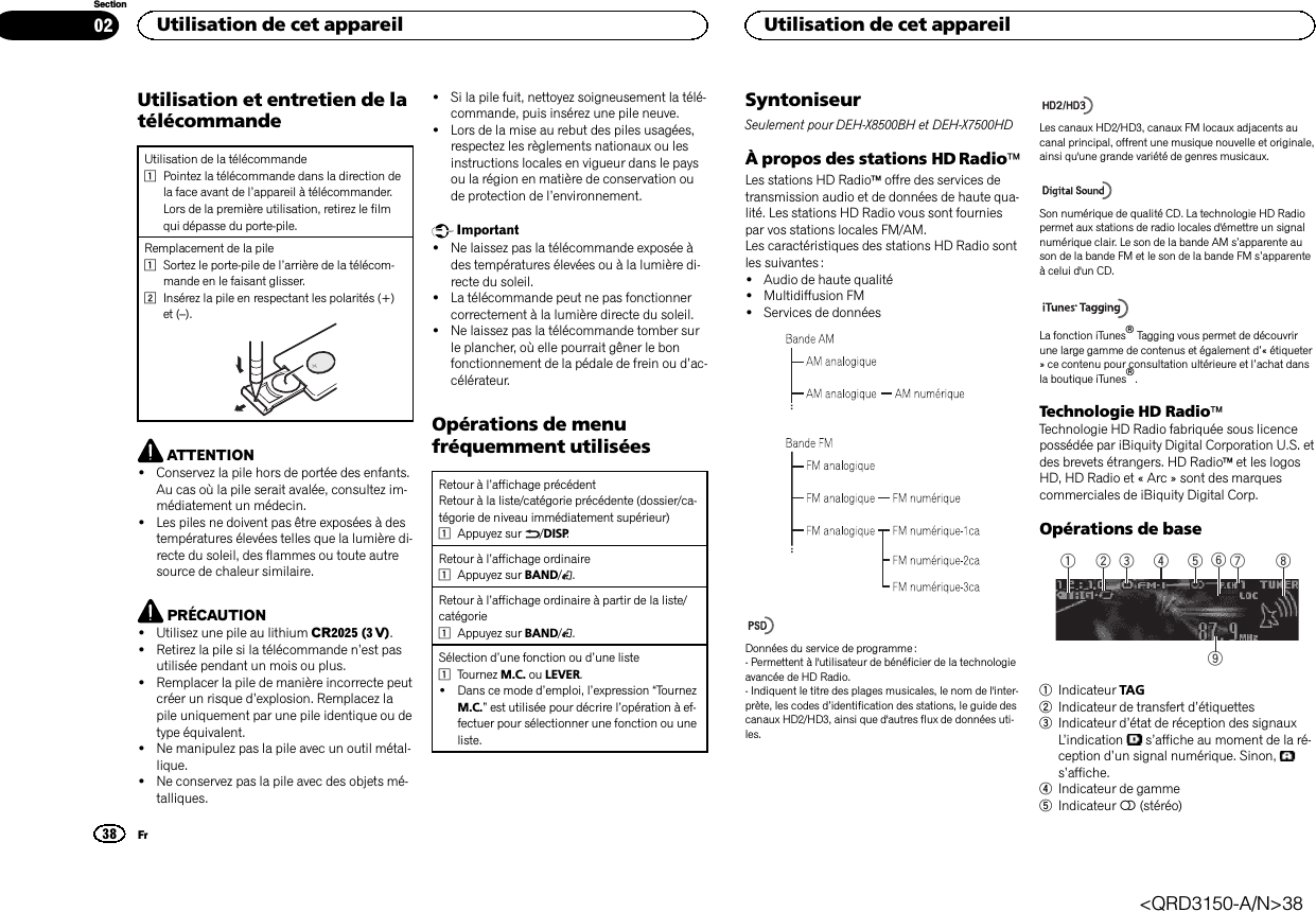 Utilisation et entretien de latélécommandeUtilisation de la télécommande1Pointez la télécommande dans la direction dela face avant de l’appareil à télécommander.Lors de la première utilisation, retirez le filmqui dépasse du porte-pile.Remplacement de la pile1Sortez le porte-pile de l’arrière de la télécom-mande en le faisant glisser.2Insérez la pile en respectant les polarités (+)et (–).ATTENTION!Conservez la pile hors de portée des enfants.Au cas où la pile serait avalée, consultez im-médiatement un médecin.!Les piles ne doivent pas être exposées à destempératures élevées telles que la lumière di-recte du soleil, des flammes ou toute autresource de chaleur similaire.PRÉCAUTION!Utilisez une pile au lithium CR2025 (3 V).!Retirez la pile si la télécommande n’est pasutilisée pendant un mois ou plus.!Remplacer la pile de manière incorrecte peutcréer un risque d’explosion. Remplacez lapile uniquement par une pile identique ou detype équivalent.!Ne manipulez pas la pile avec un outil métal-lique.!Ne conservez pas la pile avec des objets mé-talliques.!Si la pile fuit, nettoyez soigneusement la télé-commande, puis insérez une pile neuve.!Lors de la mise au rebut des piles usagées,respectez les règlements nationaux ou lesinstructions locales en vigueur dans le paysou la région en matière de conservation oude protection de l’environnement.Important!Ne laissez pas la télécommande exposée àdes températures élevées ou à la lumière di-recte du soleil.!La télécommande peut ne pas fonctionnercorrectement à la lumière directe du soleil.!Ne laissez pas la télécommande tomber surle plancher, où elle pourrait gêner le bonfonctionnement de la pédale de frein ou d’ac-célérateur.Opérations de menufréquemment utiliséesRetour à l’affichage précédentRetour à la liste/catégorie précédente (dossier/ca-tégorie de niveau immédiatement supérieur)1Appuyez sur /DISP.Retour à l’affichage ordinaire1Appuyez sur BAND/.Retour à l’affichage ordinaire à partir de la liste/catégorie1Appuyez sur BAND/.Sélection d’une fonction ou d’une liste1Tournez M.C. ou LEVER.!Dans ce mode d’emploi, l’expression “TournezM.C.”est utilisée pour décrire l’opération à ef-fectuer pour sélectionner une fonction ou uneliste.SyntoniseurSeulement pour DEH-X8500BH et DEH-X7500HDÀ propos des stations HD RadioäLes stations HD Radioäoffre des services detransmission audio et de données de haute qua-lité. Les stations HD Radio vous sont fourniespar vos stations locales FM/AM.Les caractéristiques des stations HD Radio sontles suivantes :!Audio de haute qualité!Multidiffusion FM!Services de donnéesDonnées du service de programme :- Permettent à l&apos;utilisateur de bénéficier de la technologieavancée de HD Radio.- Indiquent le titre des plages musicales, le nom de l&apos;inter-prète, les codes d’identification des stations, le guide descanaux HD2/HD3, ainsi que d&apos;autres flux de données uti-les.Les canaux HD2/HD3, canaux FM locaux adjacents aucanal principal, offrent une musique nouvelle et originale,ainsi qu&apos;une grande variété de genres musicaux.Son numérique de qualité CD. La technologie HD Radiopermet aux stations de radio locales d&apos;émettre un signalnumérique clair. Le son de la bande AM s’apparente auson de la bande FM et le son de la bande FM s’apparenteà celui d&apos;un CD.La fonction iTunesâTagging vous permet de découvrirune large gamme de contenus et également d’« étiqueter» ce contenu pour consultation ultérieure et l’achat dansla boutique iTunesâ.Technologie HD RadioäTechnologie HD Radio fabriquée sous licencepossédée par iBiquity Digital Corporation U.S. etdes brevets étrangers. HD Radioäet les logosHD, HD Radio et « Arc » sont des marquescommerciales de iBiquity Digital Corp.Opérations de base91 5 7432 861Indicateur TAG2Indicateur de transfert d’étiquettes3Indicateur d’état de réception des signauxL’indication s’affiche au moment de la ré-ception d’un signal numérique. Sinon,s’affiche.4Indicateur de gamme5Indicateur 5(stéréo)Utilisation de cet appareil38SectionUtilisation de cet appareilFr02&lt;QRD3150-A/N&gt;38