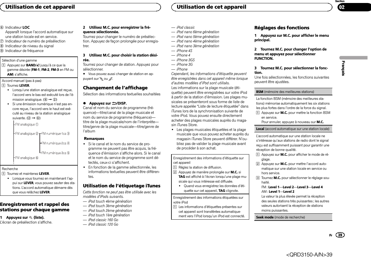 6Indicateur LOCApparaît lorsque l’accord automatique surune station locale est en service.7Indicateur de numéro de présélection8Indicateur de niveau du signal9Indicateur de fréquenceSélection d’une gamme1Appuyez sur BAND/jusqu’à ce que lagamme désirée (FM-1,FM-2,FM-3 en FM ouAM)s’affiche.Accord manuel (pas à pas)1Tournez LEVER.!Lorsqu’une station analogique est reçue,l’accord vers le bas est exécuté lors de l’é-mission analogique. (6d2)!Si une émission numérique n’est pas en-core reçue, l’accord vers le haut est exé-cuté au niveau de la station analogiquesuivante. (2d6)Recherche1Tournez et maintenez LEVER.!Lorsque vous tournez en maintenant l’ap-pui sur LEVER, vous pouvez sauter des sta-tions. L’accord automatique démarre dèsque vous relâchez LEVER.Enregistrement et rappel desstations pour chaque gamme1 Appuyez sur (liste).L’écran de présélection s’affiche.2 Utilisez M.C. pour enregistrer la fré-quence sélectionnée.Tournez pour changer le numéro de présélec-tion. Appuyez de façon prolongée pour enregis-trer.3 Utilisez M.C. pour choisir la station dési-rée.Tournez pour changer de station. Appuyez poursélectionner.#Vous pouvez aussi changer de station en ap-puyant sur ou .Changement de l’affichageSélection des informations textuelles souhaitées%Appuyez sur /DISP.Canal et nom du service de programme (fré-quence)—titre/canal de la plage musicale etnom du service de programme (fréquence)—titre de la plage musicale/nom de l’interprète—titre/genre de la plage musicale—titre/genre del’albumRemarques!Si le canal et le nom du service de pro-gramme ne peuvent pas être acquis, la fré-quence d’émission s’affiche alors. Si le canalet le nom du service de programme sont dé-tectés, ceux-ci s’affichent.!En fonction de la gamme sélectionnée, lesinformations textuelles peuvent être différen-tes.Utilisation de l’étiquetage iTunesCette fonction ne peut pas être utilisée avec lesmodèles d’iPods suivants.—iPod touch 4ème génération—iPod touch 3ème génération—iPod touch 2ème génération—iPod touch 1ère génération—iPod classic 160 Go—iPod classic 120 Go—iPod classic—iPod nano 6ème génération—iPod nano 5ème génération—iPod nano 4ème génération—iPod nano 3ème génération—iPhone 4S—iPhone 4—iPhone 3GS—iPhone 3G—iPhoneCependant, les informations d’étiquette peuventêtre enregistrées dans cet appareil même lorsqued’autres modèles d’iPod sont utilisés.Les informations sur la plage musicale (éti-quette) peuvent être enregistrées sur votre iPodà partir de la station d’émission. Les plages mu-sicales se présenteront sous forme de liste delecture appelée “Liste de lecture étiquetée”dansiTunes lors de la synchronisation suivante devotre iPod. Vous pouvez ensuite directementacheter des plages musicales auprès du maga-sin iTunes Store.!Les plages musicales étiquetées et la plagemusicale que vous pouvez acheter auprès dumagasin iTunes Store peuvent différer. N’ou-bliez pas de valider la plage musicale avantde procéder à son achat.Enregistrement des informations d’étiquette surcet appareil1Réglez la station de diffusion.2Appuyez de manière prolongée sur M.C. siTAG est affiché à l’écran lorsqu’une plage mu-sicale qui vous intéresse est diffusée.!Quand vous enregistrez les données d’éti-quette sur cet appareil, TAG clignote.Enregistrement des informations étiquetées survotre iPod1Les informations d’étiquettes présentes surcet appareil sont transférées automatique-ment vers l’iPod lorsqu’un iPod est connecté.Réglages des fonctions1 Appuyez sur M.C. pour afficher le menuprincipal.2 Tournez M.C. pour changer l’option demenu et appuyez pour sélectionnerFUNCTION.3 Tournez M.C. pour sélectionner la fonc-tion.Une fois sélectionnées, les fonctions suivantespeuvent être ajustées.BSM (mémoire des meilleures stations)La fonction BSM (mémoire des meilleures sta-tions) mémorise automatiquement les six stationsles plus fortes dans l’ordre de la force du signal.1Appuyez sur M.C. pour mettre la fonction BSMen service.Pour annuler, appuyez à nouveau sur M.C.Local (accord automatique sur une station locale)L’accord automatique sur une station locale nes’intéresse qu’aux stations de radio dont le signalreçu est suffisamment puissant pour garantir uneréception de bonne qualité.1Appuyez sur M.C. pour afficher le mode de ré-glage.2Appuyez sur M.C. pour mettre l’accord auto-matique sur une station locale en service ouhors service.3Tournez M.C. pour sélectionner le réglage sou-haité.FM : Level 1—Level 2—Level 3—Level 4AM : Level 1—Level 2La valeur la plus élevée permet la réceptiondes seules stations très puissantes ; les autresvaleurs autorisent la réception de stationsmoins puissantes.Seek mode (mode de recherche)FrançaisUtilisation de cet appareil39SectionUtilisation de cet appareilFr02&lt;QRD3150-A/N&gt;39