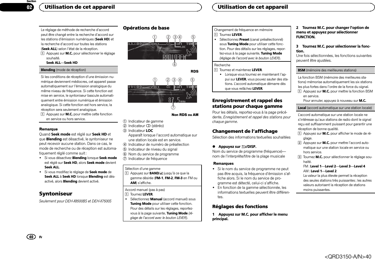 Le réglage de méthode de recherche d’accordpeut être changé entre la recherche d’accord surles stations d’émission numériques (Seek HD)etla recherche d’accord sur toutes les stations(Seek ALL) selon l’état de la réception.1Appuyez sur M.C. pour sélectionner le réglagesouhaité.Seek ALL—Seek HDBlending (mode de réception)Si les conditions de réception d’une émission nu-mérique deviennent médiocres, cet appareil passeautomatiquement sur l’émission analogique dumême niveau de fréquence. Si cette fonction estmise en service, le syntoniseur bascule automati-quement entre émission numérique et émissionanalogique. Si cette fonction est hors service, laréception sera seulement analogique.1Appuyez sur M.C. pour mettre cette fonctionen service ou hors service.RemarqueQuand Seek mode est réglé sur Seek HD etque Blending est désactivé, le syntoniseur nepeut recevoir aucune station. Dans ce cas, lemode de recherche ou de réception est automa-tiquement réglé comme suit :!Si vous désactivez Blending lorsque Seek modeest réglé sur Seek HD, alors Seek mode devientSeek ALL.!Si vous modifiez le réglage de Seek mode deSeek ALL àSeek HD lorsque Blending est dés-activé, alors Blending devient activé.SyntoniseurSeulement pour DEH-X8500BS et DEH-X7500SOpérations de base61 2 4 53RDS72 41 53Non RDS ou AM1Indicateur de gamme2Indicateur 5(stéréo)3Indicateur LOCApparaît lorsque l’accord automatique surune station locale est en service.4Indicateur de numéro de présélection5Indicateur de niveau du signal6Nom du service de programme7Indicateur de fréquenceSélection d’une gamme1Appuyez sur BAND/jusqu’à ce que lagamme désirée (FM-1,FM-2,FM-3 en FM ouAM)s’affiche.Accord manuel (pas à pas)1Tournez LEVER.!Sélectionnez Manual (accord manuel) sousTuning Mode pour utiliser cette fonction.Pour des détails sur les réglages, reportez-vous à la page suivante, Tuning Mode (ré-glage de l’accord avec le bouton LEVER).Changement de fréquence en mémoire1Tournez LEVER.!Sélectionnez Preset (canal présélectionné)sous Tuning Mode pour utiliser cette fonc-tion. Pour des détails sur les réglages, repor-tez-vous à la page suivante, Tuning Mode(réglage de l’accord avec le bouton LEVER).Recherche1Tournez et maintenez LEVER.!Lorsque vous tournez en maintenant l’ap-pui sur LEVER, vous pouvez sauter des sta-tions. L’accord automatique démarre dèsque vous relâchez LEVER.Enregistrement et rappel desstations pour chaque gammePour les détails, reportez-vous à la page précé-dente, Enregistrement et rappel des stations pourchaque gamme.Changement de l’affichageSélection des informations textuelles souhaitées%Appuyez sur /DISP.Nom du service de programme (fréquence)—nom de l’interprète/titre de la plage musicaleRemarques!Si le nom du service de programme ne peutpas être acquis, la fréquence d’émission s’af-fiche alors. Si le nom du service de pro-gramme est détecté, celui-ci s’affiche.!En fonction de la gamme sélectionnée, lesinformations textuelles peuvent être différen-tes.Réglages des fonctions1 Appuyez sur M.C. pour afficher le menuprincipal.2 Tournez M.C. pour changer l’option demenu et appuyez pour sélectionnerFUNCTION.3 Tournez M.C. pour sélectionner la fonc-tion.Une fois sélectionnées, les fonctions suivantespeuvent être ajustées.BSM (mémoire des meilleures stations)La fonction BSM (mémoire des meilleures sta-tions) mémorise automatiquement les six stationsles plus fortes dans l’ordre de la force du signal.1Appuyez sur M.C. pour mettre la fonction BSMen service.Pour annuler, appuyez à nouveau sur M.C.Local (accord automatique sur une station locale)L’accord automatique sur une station locale nes’intéresse qu’aux stations de radio dont le signalreçu est suffisamment puissant pour garantir uneréception de bonne qualité.1Appuyez sur M.C. pour afficher le mode de ré-glage.2Appuyez sur M.C. pour mettre l’accord auto-matique sur une station locale en service ouhors service.3Tournez M.C. pour sélectionner le réglage sou-haité.FM : Level 1—Level 2—Level 3—Level 4AM : Level 1—Level 2La valeur la plus élevée permet la réceptiondes seules stations très puissantes ; les autresvaleurs autorisent la réception de stationsmoins puissantes.Utilisation de cet appareil40SectionUtilisation de cet appareilFr02&lt;QRD3150-A/N&gt;40