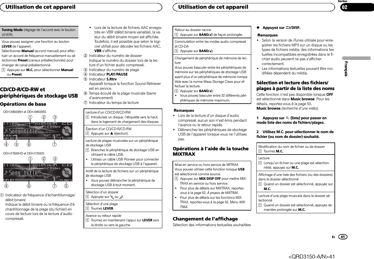 Tuning Mode (réglage de l’accord avec le boutonLEVER)Vous pouvez assigner une fonction au boutonLEVER de l’appareil.Sélectionnez Manual (accord manuel) pour effec-tuer un accord de fréquence manuellement ou sé-lectionnez Preset (canaux présélectionnés) pourchanger de canal présélectionné.1Appuyez sur M.C. pour sélectionner Manualou Preset.CD/CD-R/CD-RW etpériphériques de stockage USBOpérations de baseDEH-X8500BH et DEH-X8500BS75 64321DEH-X7500HD et DEH-X7500S76432151Indicateur de fréquence d’échantillonnage/débit binaireIndique le débit binaire ou la fréquence d’é-chantillonnage de la plage (du fichier) encours de lecture lors de la lecture d’audiocompressé.!Lors de la lecture de fichiers AAC enregis-trés en VBR (débit binaire variable), la va-leur du débit binaire moyen est affichée.Toutefois, il est possible que selon le logi-ciel utilisé pour décoder les fichiers AAC,VBR s’affiche.2Indicateur du numéro de dossierIndique le numéro du dossier lors de la lec-ture d’un fichier audio compressé.3Indicateur du numéro de plage4Indicateur PLAY/PAUSE5Indicateur S.RtrvApparaît lorsque la fonction Sound Retrieverest en service.6Temps écoulé de la plage musicale (barred’avancement)7Indicateur du temps de lectureLecture d’un CD/CD-R/CD-RW1Introduisez un disque, l’étiquette vers le haut,dans le logement de chargement des disques.Éjection d’un CD/CD-R/CD-RW1Appuyez sur h(éjection).Lecture de plages musicales sur un périphériquede stockage USB1Branchez le périphérique de stockage USB enutilisant le câble USB.!Utilisez un câble USB Pioneer pour connecterle périphérique de stockage USB à l’appareil.Arrêt de la lecture de fichiers sur un périphériquede stockage USB!Vous pouvez débrancher le périphérique destockage USB à tout moment.Sélection d’un dossier1Appuyez sur ou .Sélection d’une plage1Tournez LEVER.Avance ou retour rapide1Tournez en maintenant l’appui sur LEVER versla droite ou vers la gauche.Retour au dossier racine1Appuyez sur BAND/de façon prolongée.Commutation entre les modes audio compresséet CD-DA1Appuyez sur BAND/.Changement de périphérique de mémoire de lec-tureVous pouvez basculer entre les périphériques demémoire sur les périphériques de stockage USBayant plus d’un périphérique de mémoire compa-tible avec la norme Mass Storage Class pour ef-fectuer la lecture.1Appuyez sur BAND/.!Vous pouvez basculer entre 32 différents péri-phériques de mémoire maximum.Remarques!Lors de la lecture d’un disque d’audiocompressé, aucun son n’est émis pendantl’avance ou le retour rapide.!Débranchez les périphériques de stockageUSB de l’appareil lorsque vous ne l’utilisezpas.Opérations à l’aide de la toucheMIXTRAXMise en service ou hors service de MITRAXVous pouvez utiliser cette fonction lorsque USBest sélectionné comme source.1Appuyez sur MIX/DISP OFF pour mettre MIX-TRAX en service ou hors service.!Pour plus de détails sur MIXTRAX, reportez-vous à la page 52, À propos de MIXTRAX.!Pour plus de détails sur les fonctions MIX-TRAX, reportez-vous à la page 52, Menu MIX-TRAX.Changement de l’affichageSélection des informations textuelles souhaitées%Appuyez sur /DISP.Remarques!Selon la version de iTunes utilisée pour enre-gistrer les fichiers MP3 sur un disque ou lestypes de fichiers média, des informations tex-tuelles incompatibles enregistrées dans le fi-chier audio peuvent ne pas s’affichercorrectement.!Les informations textuelles pouvant être mo-difiées dépendent du média.Sélection et lecture des fichiers/plages à partir de la liste des nomsCette fonction n’est pas disponible lorsque OFFest sélectionné dans Music browse. Pour lesdétails, reportez-vous à la page 53,Music browse (recherche d’une vidéo).1 Appuyez sur (liste) pour passer enmode liste des noms de fichiers/plages.2 Utilisez M.C. pour sélectionner le nom defichier (ou nom de dossier) souhaité.Modification du nom de fichier ou de dossier1Tournez M.C.Lecture1Lorsqu’un fichier ou une plage est sélection-né(e), appuyez sur M.C.Affichage d’une liste des fichiers (ou des dossiers)dans le dossier sélectionné1Quand un dossier est sélectionné, appuyez surM.C.Lecture d’une plage musicale dans le dossier sé-lectionné1Quand un dossier est sélectionné, appuyez demanière prolongée sur M.C.FrançaisUtilisation de cet appareil41SectionUtilisation de cet appareilFr02&lt;QRD3150-A/N&gt;41