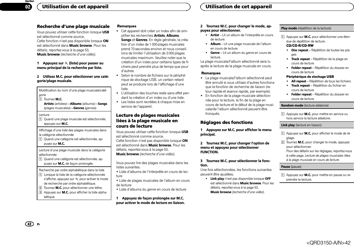 Recherche d’une plage musicaleVous pouvez utiliser cette fonction lorsque USBest sélectionné comme source.Cette fonction n’est pas disponible lorsque ONest sélectionné dans Music browse. Pour lesdétails, reportez-vous à la page 53,Music browse (recherche d’une vidéo).1 Appuyez sur (liste) pour passer aumenu principal de la recherche par liste.2 Utilisez M.C. pour sélectionner une caté-gorie/plage musicale.Modification du nom d’une plage musicale/caté-gorie1Tournez M.C.Artists (artistes)—Albums (albums)—Songs(plages musicales)—Genres (genres)Lecture1Quand une plage musicale est sélectionnée,appuyez sur M.C.Affichage d’une liste des plages musicales dansla catégorie sélectionnée1Quand une catégorie est sélectionnée, ap-puyez sur M.C.Lecture d’une plage musicale dans la catégoriesélectionnée1Quand une catégorie est sélectionnée, ap-puyez sur M.C. de façon prolongée.Recherche par ordre alphabétique dans la liste1Lorsque la liste de la catégorie sélectionnées’affiche, appuyez sur pour activer le modede recherche par ordre alphabétique.2Tournez M.C. pour sélectionner une lettre.3Appuyez sur M.C. pour afficher la liste alpha-bétique.Remarques!Cet appareil doit créer un index afin de sim-plifier les recherches Artists,Albums,Songs et Genres. En règle générale, la créa-tion d’un index de 1 000 plages musicalesprend 70 secondes environ et nous conseil-lons de limiter l’utilisation de 3 000 plagesmusicales maximum. Veuillez noter que lacréation d’un index pour certains types de fi-chiers peut prendre plus de temps que pourd’autres.!Selon le nombre de fichiers sur le périphé-rique de stockage USB, un certain retardpeut se produire lors de l’affichage d’uneliste.!L’utilisation des touches reste sans effet pen-dant la création d’un index ou d’une liste.!Les listes sont recréées à chaque mise enservice de l’appareil.Lecture de plages musicalesliées à la plage musicale encours de lectureVous pouvez utiliser cette fonction lorsque USBest sélectionné comme source.Cette fonction n’est pas disponible lorsque ONest sélectionné dans Music browse. Pour lesdétails, reportez-vous à la page 53,Music browse (recherche d’une vidéo).Vous pouvez lire des plages musicales dans leslistes suivantes.•Liste d’albums de l’interprète en cours de lec-ture•Liste de plages musicales de l’album en coursde lecture•Liste d’albums du genre en cours de lecture1 Appuyez de façon prolongée sur M.C.pour activer le mode de lecture en liaison.2 Tournez M.C. pour changer le mode, ap-puyez pour sélectionner.!Artist –Lit un album de l’interprète en coursde lecture.!Album –Lit une plage musicale de l’albumen cours de lecture.!Genre –Lit un album du genre en cours delecture.La plage musicale/l’album sélectionné sera luaprès la lecture de la plage musicale en cours.Remarques!La plage musicale/l’album sélectionné peutêtre annulé si vous utilisez d’autres fonctionsque la fonction de recherche de liaison (re-tour rapide et avance rapide, par exemple).!En fonction de la plage musicale sélection-née pour la lecture, la fin de la plage encours de lecture et le début de la plage musi-cale/de l’album sélectionné peuvent êtretronqués.Réglages des fonctions1 Appuyez sur M.C. pour afficher le menuprincipal.2 Tournez M.C. pour changer l’option demenu et appuyez pour sélectionnerFUNCTION.3 Tournez M.C. pour sélectionner la fonc-tion.Une fois sélectionnées, les fonctions suivantespeuvent être ajustées.!Link play n’est pas disponible lorsque OFFest sélectionné dans Music browse. Pour lesdétails, reportez-vous à la page 53,Music browse (recherche d’une vidéo).Play mode (répétition de la lecture)1Appuyez sur M.C. pour sélectionner une éten-due de répétition de lecture.CD/CD-R/CD-RW!Disc repeat –Répétition de toutes les pla-ges!Track repeat –Répétition de la plage encours de lecture!Folder repeat –Répétition du dossier encours de lecturePériphérique de stockage USB!All repeat –Répétition de tous les fichiers!Track repeat –Répétition du fichier encours de lecture!Folder repeat –Répétition du dossier encours de lectureRandom mode (lecture aléatoire)1Appuyez sur M.C. pour mettre en service ouhors service la lecture aléatoire.Link play (lecture en liaison)1Appuyez sur M.C. pour afficher le mode de ré-glage.2Tournez M.C. pour changer le mode, appuyezpour sélectionner.Pour des détails sur les réglages, reportez-vousà cette page, Lecture de plages musicales liéesà la plage musicale en cours de lecture.Pause (pause)1Appuyez sur M.C. pour mettre en pause ou re-prendre la lecture.Utilisation de cet appareil42SectionUtilisation de cet appareilFr02&lt;QRD3150-A/N&gt;42