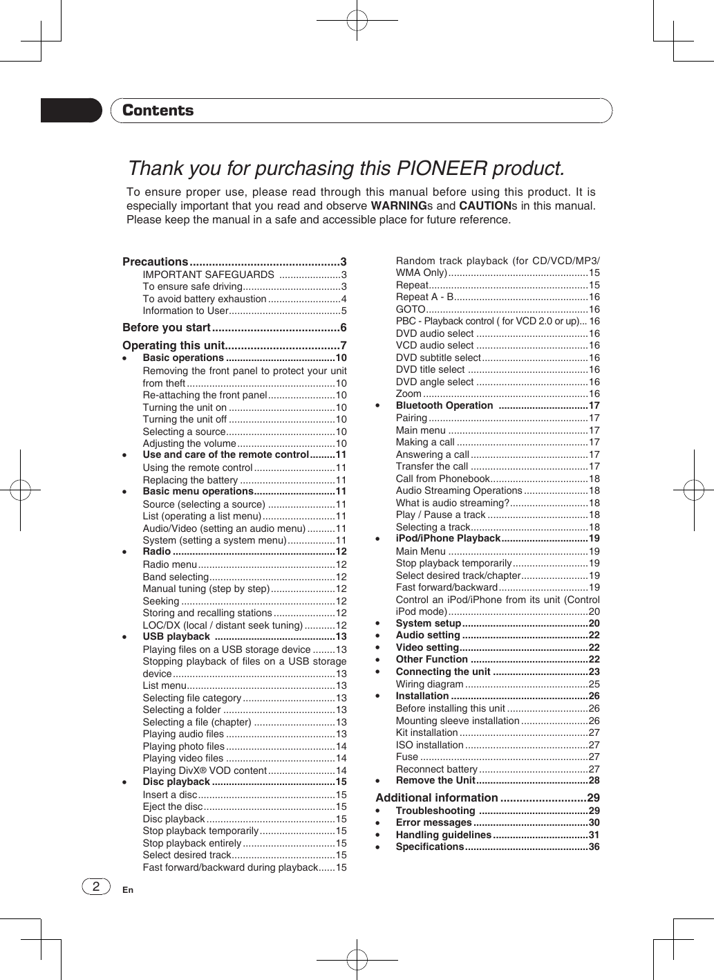 2EnThank you for purchasing this PIONEER product.To ensure proper use, please read through this manual before using this product. It is especially important that you read and observe WARNINGs and CAUTIONs in this manual. Please keep the manual in a safe and accessible place for future reference.ContentsPrecautions ...............................................3IMPORTANT SAFEGUARDS  ......................3To ensure safe driving ...................................3To avoid battery exhaustion ..........................4Information to User ........................................5Before you start ........................................6Operating this unit ....................................7 •Basic operations .......................................10Removing the front panel to protect your unit from theft .....................................................10Re-attaching the front panel ........................10Turning the unit on ......................................10Turning the unit off ......................................10Selecting a source .......................................10Adjusting the volume ...................................10 •Use and care of the remote control .........11Using the remote control .............................11Replacing the battery ..................................11 •Basic menu operations .............................11Source (selecting a source) ........................11List (operating a list menu) ..........................11Audio/Video (setting an audio menu) ..........11System (setting a system menu) .................11 •Radio ..........................................................12Radio menu .................................................12Band selecting .............................................12Manual tuning (step by step) .......................12Seeking .......................................................12Storing and recalling stations ......................12LOC/DX (local / distant seek tuning) ...........12 •USB playback  ...........................................13Playing les on a USB storage device ........13Stopping playback of les on a USB storage device ..........................................................13List menu .....................................................13Selecting le category .................................13Selecting a folder ........................................13Selecting a le (chapter) .............................13Playing audio les .......................................13Playing photo les .......................................14Playing video les .......................................14Playing DivX® VOD content ........................14 •Disc playback ............................................15Insert a disc .................................................15Eject the disc ...............................................15Disc playback ..............................................15Stop playback temporarily ...........................15Stop playback entirely .................................15Select desired track .....................................15Fast forward/backward during playback ......15Random track playback (for CD/VCD/MP3/WMA Only) ..................................................15Repeat .........................................................15Repeat A - B ................................................16GOTO ..........................................................16PBC - Playback control ( for VCD 2.0 or up)... 16DVD audio select ........................................16VCD audio select ........................................16DVD subtitle select ......................................16DVD title select  ...........................................16DVD angle select ........................................16Zoom ...........................................................16 •Bluetooth Operation  ................................17Pairing .........................................................17Main menu ..................................................17Making a call ...............................................17Answering a call ..........................................17Transfer the call ..........................................17Call from Phonebook ...................................18Audio Streaming Operations .......................18What is audio streaming? ............................18Play / Pause a track ....................................18Selecting a track ..........................................18 •iPod/iPhone Playback ...............................19Main Menu ..................................................19Stop playback temporarily ...........................19Select desired track/chapter ........................19Fast forward/backward ................................19Control an iPod/iPhone from its unit (Control iPod mode) ..................................................20 •System setup .............................................20 •Audio setting .............................................22 •Video setting ..............................................22 •Other Function ..........................................22 •Connecting the unit ..................................23Wiring diagram ............................................25 •Installation .................................................26Before installing this unit .............................26Mounting sleeve installation ........................26Kit installation ..............................................27ISO installation ............................................27Fuse ............................................................27Reconnect battery .......................................27 •Remove the Unit ........................................28Additional information ...........................29 •Troubleshooting  .......................................29 •Error messages .........................................30 •Handling guidelines ..................................31 •Specications ............................................36