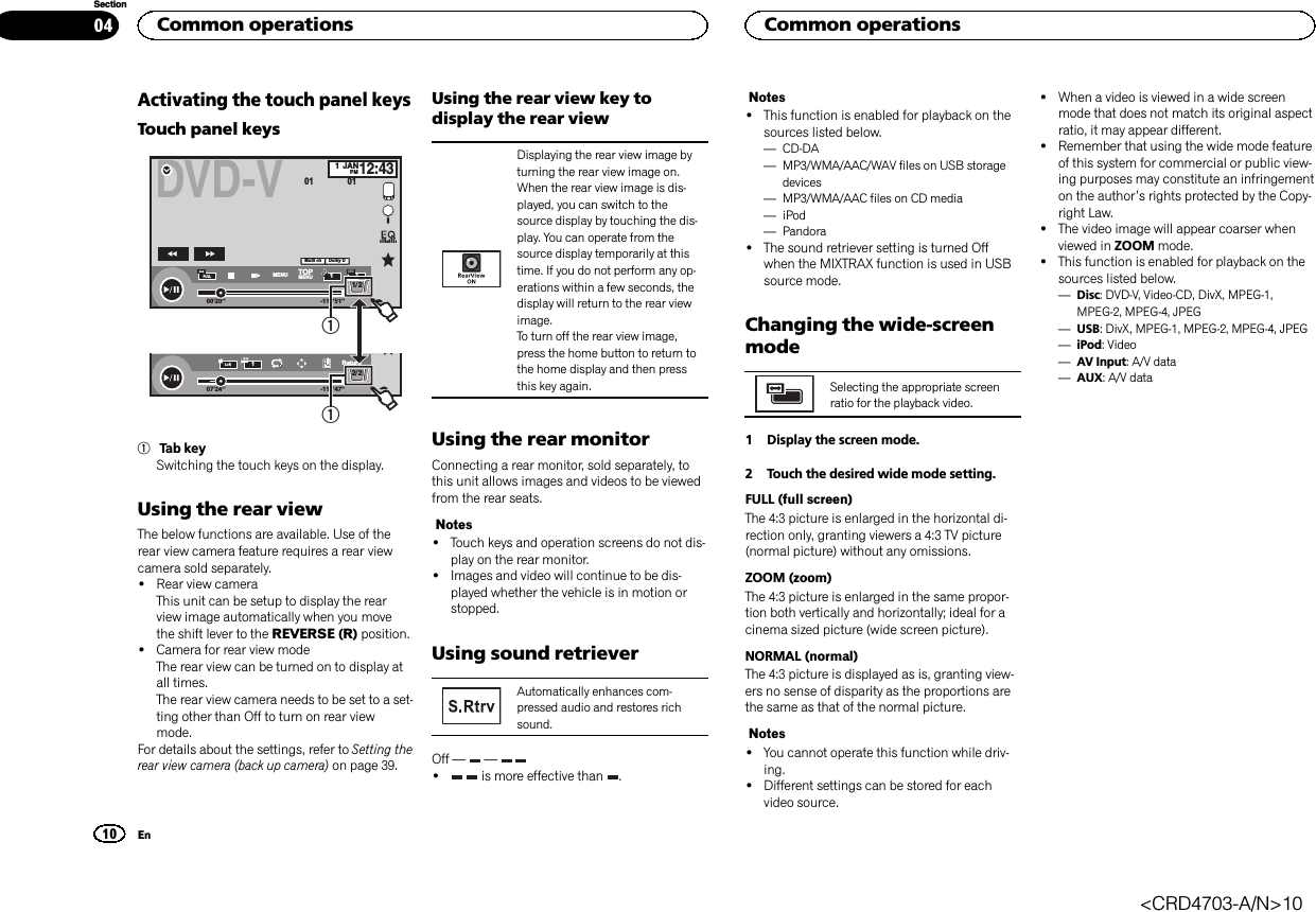 Activating the touch panel keysTouch panel keysDVD-V00&apos;20&apos;&apos; -119&apos;51&apos;&apos;48kHz 16bitDolby DMENU MENUTOP1/2Dolby DMulti chFULL111JANPM12:4301 0107&apos;24&apos;&apos; -112&apos;47&apos;&apos;2/2L+RReturn1111Tab keySwitching the touch keys on the display.Using the rear viewThe below functions are available. Use of therear view camera feature requires a rear viewcamera sold separately.!Rear view cameraThis unit can be setup to display the rearview image automatically when you movethe shift lever to the REVERSE (R) position.!Camera for rear view modeThe rear view can be turned on to display atall times.The rear view camera needs to be set to a set-ting other than Off to turn on rear viewmode.For details about the settings, refer to Setting therear view camera (back up camera) on page 39.Using the rear view key todisplay the rear viewDisplaying the rear view image byturning the rear view image on.When the rear view image is dis-played, you can switch to thesource display by touching the dis-play. You can operate from thesource display temporarily at thistime. If you do not perform any op-erations within a few seconds, thedisplay will return to the rear viewimage.To turn off the rear view image,press the home button to return tothe home display and then pressthis key again.Using the rear monitorConnecting a rear monitor, sold separately, tothis unit allows images and videos to be viewedfrom the rear seats.Notes!Touch keys and operation screens do not dis-play on the rear monitor.!Images and video will continue to be dis-played whether the vehicle is in motion orstopped.Using sound retrieverAutomatically enhances com-pressed audio and restores richsound.Off — —!is more effective than .Notes!This function is enabled for playback on thesources listed below.—CD-DA—MP3/WMA/AAC/WAV files on USB storagedevices—MP3/WMA/AAC files on CD media—iPod—Pandora!The sound retriever setting is turned Offwhen the MIXTRAX function is used in USBsource mode.Changing the wide-screenmodeSelecting the appropriate screenratio for the playback video.1 Display the screen mode.2 Touch the desired wide mode setting.FULL (full screen)The 4:3 picture is enlarged in the horizontal di-rection only, granting viewers a 4:3 TV picture(normal picture) without any omissions.ZOOM (zoom)The 4:3 picture is enlarged in the same propor-tion both vertically and horizontally; ideal for acinema sized picture (wide screen picture).NORMAL (normal)The 4:3 picture is displayed as is, granting view-ers no sense of disparity as the proportions arethe same as that of the normal picture.Notes!You cannot operate this function while driv-ing.!Different settings can be stored for eachvideo source.!When a video is viewed in a wide screenmode that does not match its original aspectratio, it may appear different.!Remember that using the wide mode featureof this system for commercial or public view-ing purposes may constitute an infringementon the author’s rights protected by the Copy-right Law.!The video image will appear coarser whenviewed in ZOOM mode.!This function is enabled for playback on thesources listed below.—Disc: DVD-V, Video-CD, DivX, MPEG-1,MPEG-2, MPEG-4, JPEG—USB: DivX, MPEG-1, MPEG-2, MPEG-4, JPEG—iPod: Video—AV Input: A/V data—AUX: A/V dataCommon operations10SectionCommon operationsEn04&lt;CRD4703-A/N&gt;10