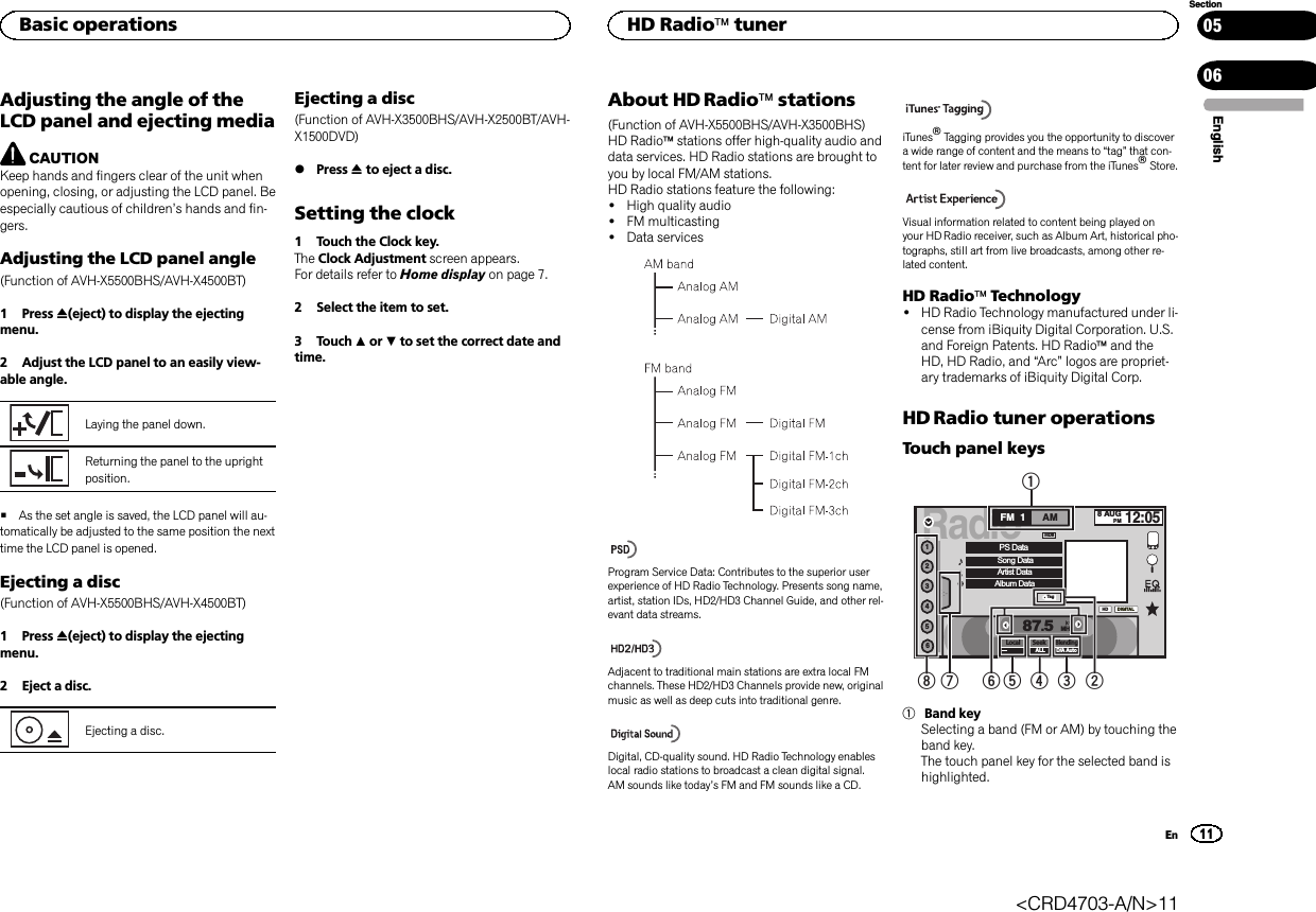 Adjusting the angle of theLCD panel and ejecting mediaCAUTIONKeep hands and fingers clear of the unit whenopening, closing, or adjusting the LCD panel. Beespecially cautious of children’s hands and fin-gers.Adjusting the LCD panel angle(Function of AVH-X5500BHS/AVH-X4500BT)1 Press h(eject) to display the ejectingmenu.2 Adjust the LCD panel to an easily view-able angle.Laying the panel down.Returning the panel to the uprightposition.#As the set angle is saved, the LCD panel will au-tomatically be adjusted to the same position the nexttime the LCD panel is opened.Ejecting a disc(Function of AVH-X5500BHS/AVH-X4500BT)1 Press h(eject) to display the ejectingmenu.2 Eject a disc.Ejecting a disc.Ejecting a disc(Function of AVH-X3500BHS/AVH-X2500BT/AVH-X1500DVD)%Press hto eject a disc.Setting the clock1 Touch the Clock key.The Clock Adjustment screen appears.For details refer to Home display on page 7.2 Select the item to set.3 Touch aor bto set the correct date andtime.About HD Radioästations(Function of AVH-X5500BHS/AVH-X3500BHS)HD Radioästations offer high-quality audio anddata services. HD Radio stations are brought toyou by local FM/AM stations.HD Radio stations feature the following:!High quality audio!FM multicasting!Data servicesProgram Service Data: Contributes to the superior userexperience of HD Radio Technology. Presents song name,artist, station IDs, HD2/HD3 Channel Guide, and other rel-evant data streams.Adjacent to traditional main stations are extra local FMchannels. These HD2/HD3 Channels provide new, originalmusic as well as deep cuts into traditional genre.Digital, CD-quality sound. HD Radio Technology enableslocal radio stations to broadcast a clean digital signal.AM sounds like today’s FM and FM sounds like a CD.iTunesâTagging provides you the opportunity to discovera wide range of content and the means to “tag”that con-tent for later review and purchase from the iTunesâStore.Visual information related to content being played onyour HD Radio receiver, such as Album Art, historical pho-tographs, still art from live broadcasts, among other re-lated content.HD RadioäTechnology!HD Radio Technology manufactured under li-cense from iBiquity Digital Corporation. U.S.and Foreign Patents. HD Radioäand theHD, HD Radio, and “Arc”logos are propriet-ary trademarks of iBiquity Digital Corp.HD Radio tuner operationsTouch panel keysRadio8 AUGPM12:05123456FM AM1HDLocal SeekALLBlendingD/A Auto87.5MHzDIGITALPS DataSong DataArtist DataAlbum DataTagHD8123456781Band keySelecting a band (FM or AM) by touching theband key.The touch panel key for the selected band ishighlighted.EnglishBasic operations11SectionHD RadioätunerEn0506&lt;CRD4703-A/N&gt;11