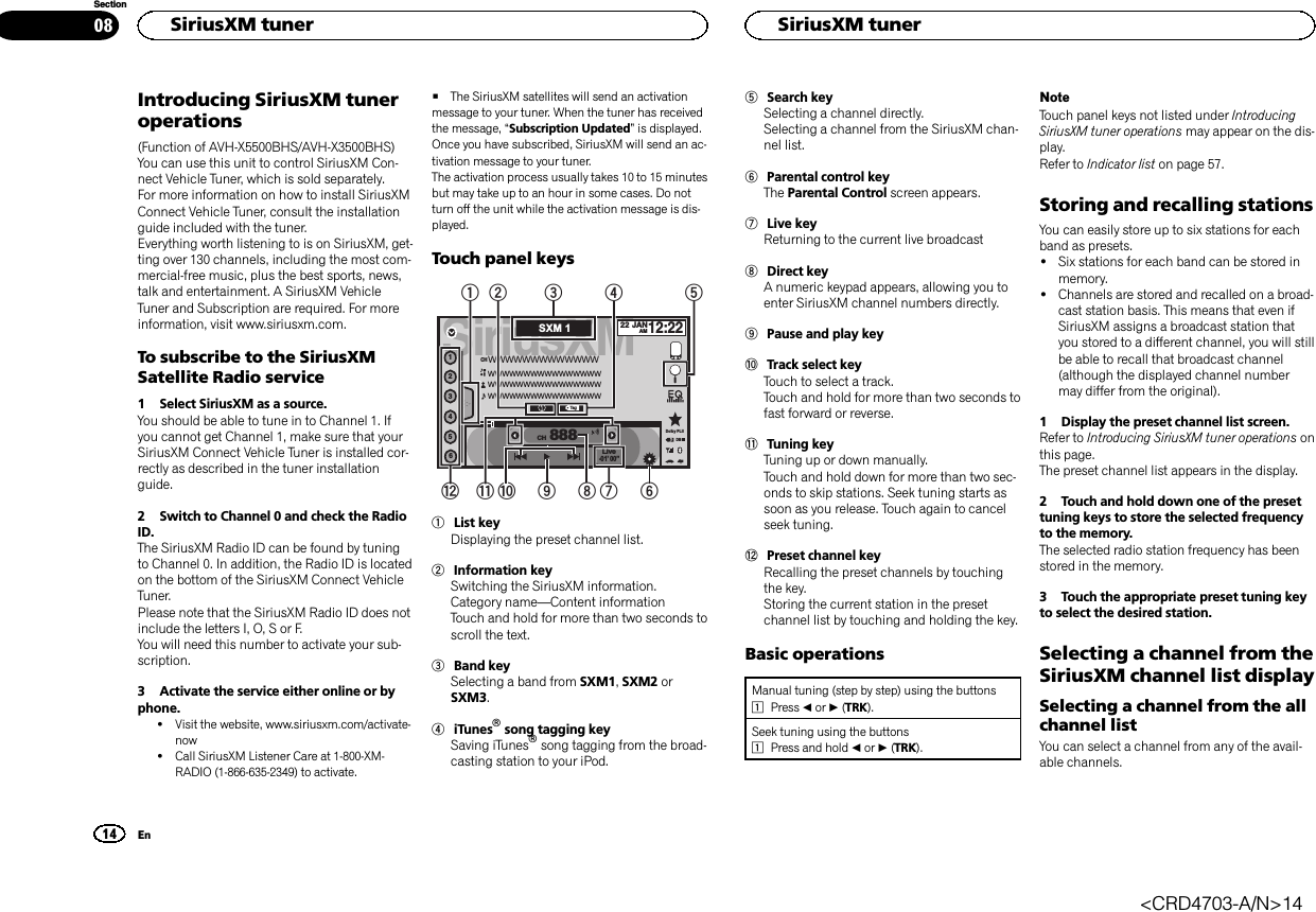 Introducing SiriusXM tuneroperations(Function of AVH-X5500BHS/AVH-X3500BHS)You can use this unit to control SiriusXM Con-nect Vehicle Tuner, which is sold separately.For more information on how to install SiriusXMConnect Vehicle Tuner, consult the installationguide included with the tuner.Everything worth listening to is on SiriusXM, get-ting over 130 channels, including the most com-mercial‐free music, plus the best sports, news,talk and entertainment. A SiriusXM VehicleTuner and Subscription are required. For moreinformation, visit www.siriusxm.com.To subscribe to the SiriusXMSatellite Radio service1 Select SiriusXM as a source.You should be able to tune in to Channel 1. Ifyou cannot get Channel 1, make sure that yourSiriusXM Connect Vehicle Tuner is installed cor-rectly as described in the tuner installationguide.2 Switch to Channel 0 and check the RadioID.The SiriusXM Radio ID can be found by tuningto Channel 0. In addition, the Radio ID is locatedon the bottom of the SiriusXM Connect VehicleTuner.Please note that the SiriusXM Radio ID does notinclude the letters I, O, S or F.You will need this number to activate your sub-scription.3 Activate the service either online or byphone.!Visit the website, www.siriusxm.com/activate-now!Call SiriusXM Listener Care at 1-800-XM-RADIO (1-866-635-2349) to activate.#The SiriusXM satellites will send an activationmessage to your tuner. When the tuner has receivedthe message, “Subscription Updated”is displayed.Once you have subscribed, SiriusXM will send an ac-tivation message to your tuner.The activation process usually takes 10 to 15 minutesbut may take up to an hour in some cases. Do notturn off the unit while the activation message is dis-played.Touch panel keysSiriusXM22 JANAM12:22123456888TagWWWWWWWWWWWWWWWWWWWWWWWWWWWWWWWWWWWWWWWWWWWWWWWWWWWWWWWWWWWWWCHCHLive-01’ 00”DBDolby PLIISXM 19342156798bac1List keyDisplaying the preset channel list.2Information keySwitching the SiriusXM information.Category name—Content informationTouch and hold for more than two seconds toscroll the text.3Band keySelecting a band from SXM1,SXM2 orSXM3.4iTunesâsong tagging keySaving iTunesâsong tagging from the broad-casting station to your iPod.5Search keySelecting a channel directly.Selecting a channel from the SiriusXM chan-nel list.6Parental control keyThe Parental Control screen appears.7Live keyReturning to the current live broadcast8Direct keyA numeric keypad appears, allowing you toenter SiriusXM channel numbers directly.9Pause and play keyaTrack select keyTouch to select a track.Touch and hold for more than two seconds tofast forward or reverse.bTuning keyTuning up or down manually.Touch and hold down for more than two sec-onds to skip stations. Seek tuning starts assoon as you release. Touch again to cancelseek tuning.cPreset channel keyRecalling the preset channels by touchingthe key.Storing the current station in the presetchannel list by touching and holding the key.Basic operationsManual tuning (step by step) using the buttons1Press cor d(TRK).Seek tuning using the buttons1Press and hold cor d(TRK).NoteTouch panel keys not listed under IntroducingSiriusXM tuner operations may appear on the dis-play.Refer to Indicator list on page 57.Storing and recalling stationsYou can easily store up to six stations for eachband as presets.!Six stations for each band can be stored inmemory.!Channels are stored and recalled on a broad-cast station basis. This means that even ifSiriusXM assigns a broadcast station thatyou stored to a different channel, you will stillbe able to recall that broadcast channel(although the displayed channel numbermay differ from the original).1 Display the preset channel list screen.Refer to Introducing SiriusXM tuner operations onthis page.The preset channel list appears in the display.2 Touch and hold down one of the presettuning keys to store the selected frequencyto the memory.The selected radio station frequency has beenstored in the memory.3 Touch the appropriate preset tuning keyto select the desired station.Selecting a channel from theSiriusXM channel list displaySelecting a channel from the allchannel listYou can select a channel from any of the avail-able channels.HSiriusXM tuner14SectionHSiriusXM tunerEn08&lt;CRD4703-A/N&gt;14
