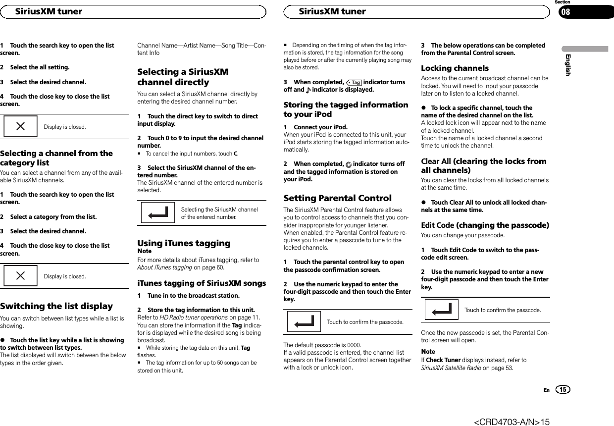 1 Touch the search key to open the listscreen.2 Select the all setting.3 Select the desired channel.4 Touch the close key to close the listscreen.Display is closed.Selecting a channel from thecategory listYou can select a channel from any of the avail-able SiriusXM channels.1 Touch the search key to open the listscreen.2 Select a category from the list.3 Select the desired channel.4 Touch the close key to close the listscreen.Display is closed.Switching the list displayYou can switch between list types while a list isshowing.%Touch the list key while a list is showingto switch between list types.The list displayed will switch between the belowtypes in the order given.Channel Name—Artist Name—Song Title—Con-tent InfoSelecting a SiriusXMchannel directlyYou can select a SiriusXM channel directly byentering the desired channel number.1 Touch the direct key to switch to directinput display.2 Touch 0 to 9 to input the desired channelnumber.#To cancel the input numbers, touch C.3 Select the SiriusXM channel of the en-tered number.The SiriusXM channel of the entered number isselected.Selecting the SiriusXM channelof the entered number.Using iTunes taggingNoteFor more details about iTunes tagging, refer toAbout iTunes tagging on page 60.iTunes tagging of SiriusXM songs1 Tune in to the broadcast station.2 Store the tag information to this unit.Refer to HD Radio tuner operations on page 11.You can store the information if the Ta g indica-tor is displayed while the desired song is beingbroadcast.#While storing the tag data on this unit, Tagflashes.#The tag information for up to 50 songs can bestored on this unit.#Depending on the timing of when the tag infor-mation is stored, the tag information for the songplayed before or after the currently playing song mayalso be stored.3 When completed, indicator turnsoff and indicator is displayed.Storing the tagged informationto your iPod1 Connect your iPod.When your iPod is connected to this unit, youriPod starts storing the tagged information auto-matically.2 When completed, indicator turns offand the tagged information is stored onyour iPod.Setting Parental ControlThe SiriusXM Parental Control feature allowsyou to control access to channels that you con-sider inappropriate for younger listener.When enabled, the Parental Control feature re-quires you to enter a passcode to tune to thelocked channels.1 Touch the parental control key to openthe passcode confirmation screen.2 Use the numeric keypad to enter thefour-digit passcode and then touch the Enterkey.Touch to confirm the passcode.The default passcode is 0000.If a valid passcode is entered, the channel listappears on the Parental Control screen togetherwith a lock or unlock icon.3 The below operations can be completedfrom the Parental Control screen.Locking channelsAccess to the current broadcast channel can belocked. You will need to input your passcodelater on to listen to a locked channel.%To lock a specific channel, touch thename of the desired channel on the list.A locked lock icon will appear next to the nameof a locked channel.Touch the name of a locked channel a secondtime to unlock the channel.Clear All (clearing the locks fromall channels)You can clear the locks from all locked channelsat the same time.%Touch Clear All to unlock all locked chan-nels at the same time.Edit Code (changing the passcode)You can change your passcode.1 Touch Edit Code to switch to the pass-code edit screen.2 Use the numeric keypad to enter a newfour-digit passcode and then touch the Enterkey.Touch to confirm the passcode.Once the new passcode is set, the Parental Con-trol screen will open.NoteIf Check Tuner displays instead, refer toSiriusXM Satellite Radio on page 53.EnglishHSiriusXM tuner15SectionHSiriusXM tunerEn08&lt;CRD4703-A/N&gt;15