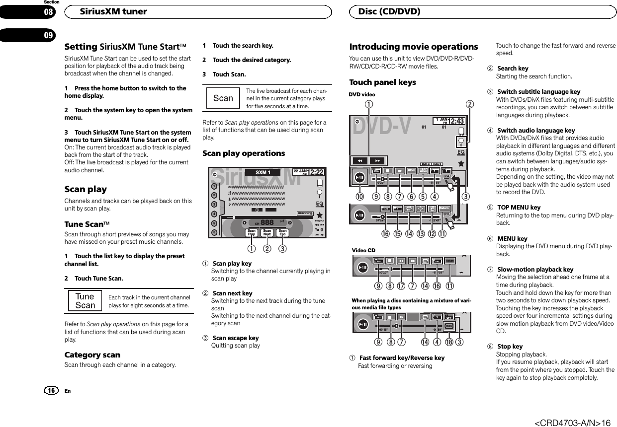 Setting SiriusXM Tune StartäSiriusXM Tune Start can be used to set the startposition for playback of the audio track beingbroadcast when the channel is changed.1 Press the home button to switch to thehome display.2 Touch the system key to open the systemmenu.3 Touch SiriusXM Tune Start on the systemmenu to turn SiriusXM Tune Start on or off.On: The current broadcast audio track is playedback from the start of the track.Off: The live broadcast is played for the currentaudio channel.Scan playChannels and tracks can be played back on thisunit by scan play.Tune ScanäScan through short previews of songs you mayhave missed on your preset music channels.1 Touch the list key to display the presetchannel list.2 Touch Tune Scan.Each track in the current channelplays for eight seconds at a time.Refer to Scan play operations on this page for alist of functions that can be used during scanplay.Category scanScan through each channel in a category.1 Touch the search key.2 Touch the desired category.3 Touch Scan.The live broadcast for each chan-nel in the current category playsfor five seconds at a time.Refer to Scan play operations on this page for alist of functions that can be used during scanplay.Scan play operationsSiriusXM22 JANAM12:22123456888WWWWWWWWWWWWWWWWWWWWWWWWWWWWWWWWWWWWWWWWWWWWWWWWWWWWWWWWWWWWWCHCHScanPlayDBDolby PLIIScanNextScanEscScanningSXM 11 2 31Scan play keySwitching to the channel currently playing inscan play2Scan next keySwitching to the next track during the tunescanSwitching to the next channel during the cat-egory scan3Scan escape keyQuitting scan playIntroducing movie operationsYou can use this unit to view DVD/DVD-R/DVD-RW/CD/CD-R/CD-RW movie files.Touch panel keysDVD videoDVD-V00&apos;20&apos;&apos; -119&apos;51&apos;&apos;48kHz 16bitDolby DMENU MENUTOP1/2Dolby DMulti chFULL111JANPM12:4301 0107&apos;24&apos;&apos; -112&apos;47&apos;&apos;2/2L+RReturn1a 98765421fedcgb3Video CD00&apos;20&apos;&apos; -119&apos;51&apos;&apos;L+RFULLReturn98h7 eg bWhen playing a disc containing a mixture of vari-ous media file types00&apos;15&apos;&apos; -00&apos;59&apos;&apos;yyFULL1OFFMedia987 i3e41Fast forward key/Reverse keyFast forwarding or reversingTouch to change the fast forward and reversespeed.2Search keyStarting the search function.3Switch subtitle language keyWith DVDs/DivX files featuring multi-subtitlerecordings, you can switch between subtitlelanguages during playback.4Switch audio language keyWith DVDs/DivX files that provides audioplayback in different languages and differentaudio systems (Dolby Digital, DTS, etc.), youcan switch between languages/audio sys-tems during playback.Depending on the setting, the video may notbe played back with the audio system usedto record the DVD.5TOP MENU keyReturning to the top menu during DVD play-back.6MENU keyDisplaying the DVD menu during DVD play-back.7Slow-motion playback keyMoving the selection ahead one frame at atime during playback.Touch and hold down the key for more thantwo seconds to slow down playback speed.Touching the key increases the playbackspeed over four incremental settings duringslow motion playback from DVD video/VideoCD.8Stop keyStopping playback.If you resume playback, playback will startfrom the point where you stopped. Touch thekey again to stop playback completely.HSiriusXM tuner16SectionDisc (CD/DVD)En0809&lt;CRD4703-A/N&gt;16