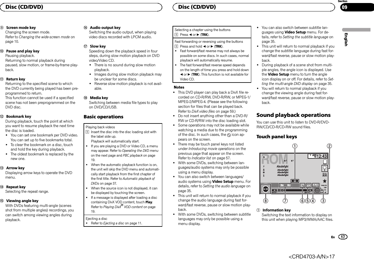 9Screen mode keyChanging the screen mode.Refer to Changing the wide-screen mode onpage 10.aPause and play keyPausing playback.Returning to normal playback duringpaused, slow motion, or frame-by-frame play-back.bReturn keyReturning to the specified scene to whichthe DVD currently being played has been pre-programmed to return.This function cannot be used if a specifiedscene has not been preprogrammed on theDVD disc.cBookmark keyDuring playback, touch the point at whichyou want to resume playback the next timethe disc is loaded.!You can set one bookmark per DVD video.You can set up to five bookmarks total.!To clear the bookmark on a disc, touchand hold the key during playback.!The oldest bookmark is replaced by thenew one.dArrow keyDisplaying arrow keys to operate the DVDmenu.eRepeat keySelecting the repeat range.fViewing angle keyWith DVDs featuring multi-angle (scenesshot from multiple angles) recordings, youcan switch among viewing angles duringplayback.gAudio output keySwitching the audio output, when playingvideo discs recorded with LPCM audio.hSlow keySpeeding down the playback speed in foursteps, during slow motion playback on DVDvideo/Video CD.!There is no sound during slow motionplayback.!Images during slow motion playback maybe unclear for some discs.!Reverse slow motion playback is not avail-able.iMedia keySwitching between media file types to playon DVD/CD/USB.Basic operationsPlaying back videos1Insert the disc into the disc loading slot withthe label side up.Playback will automatically start.!If you are playing a DVD or Video CD, a menumay appear. Refer to Operating the DVD menuon the next page and PBC playback on page19.!When the automatic playback function is on,the unit will skip the DVD menu and automati-cally start playback from the first chapter ofthe first title. Refer to Automatic playback ofDVDs on page 37.!When the source icon is not displayed, it canbe displayed by touching the screen.!If a message is displayed after loading a disccontaining DivX VOD content, touch Play.Refer to Playing DivXâVOD content on page19.Ejecting a disc!Refer to Ejecting a disc on page 11.Selecting a chapter using the buttons1Press cor d(TRK).Fast forwarding or reversing using the buttons1Press and hold cor d(TRK).!Fast forward/fast reverse may not always bepossible on some discs. In such cases, normalplayback will automatically resume.!The fast forward/fast reverse speed dependson the length of time you press and hold downcor d(TRK). This function is not available forVideo CD.Notes!This DVD player can play back a DivX file re-corded on CD-R/RW, DVD-R/RW, or MPEG-1/MPEG-2/MPEG-4. (Please see the followingsection for files that can be played back.Refer to DivX video files on page 59.)!Do not insert anything other than a DVD-R/RW or CD-R/RW into the disc loading slot.!Some operations may not be available whilewatching a media due to the programmingof the disc. In such cases, the icon ap-pears on the screen.!There may be touch panel keys not listedunder Introducing movie operations on theprevious page that appear on the screen.Refer to Indicator list on page 57.!With some DVDs, switching between lan-guages/audio systems may only be possibleusing a menu display.!You can also switch between languages/audio systems using Video Setup menu. Fordetails, refer to Setting the audio language onpage 35.!This unit will return to normal playback if youchange the audio language during fast for-ward/fast reverse, pause or slow motion play-back.!With some DVDs, switching between subtitlelanguages may only be possible using amenu display.!You can also switch between subtitle lan-guages using Video Setup menu. For de-tails, refer to Setting the subtitle language onpage 35.!This unit will return to normal playback if youchange the subtitle language during fast for-ward/fast reverse, pause or slow motion play-back.!During playback of a scene shot from multi-ple angles, the angle icon is displayed. Usethe Video Setup menu to turn the angleicon display on or off. For details, refer to Set-ting the multi-angle DVD display on page 35.!You will return to normal playback if youchange the viewing angle during fast for-ward/fast reverse, pause or slow motion play-back.Sound playback operationsYou can use this unit to listen to DVD-R/DVD-RW/CD/CD-R/CD-RW sound files.Touch panel keysROMS.Rtrv11AbcdefghiAbcdefghiAbcdefghiAbcdefghi1JANPM12:4300&apos;37&apos;&apos; -08&apos;43&apos;&apos;Dolby PLll1245678 3Media1Information keySwitching the text information to display onthis unit when playing MP3/WMA/AAC files.EnglishDisc (CD/DVD)17SectionDisc (CD/DVD)En09&lt;CRD4703-A/N&gt;17