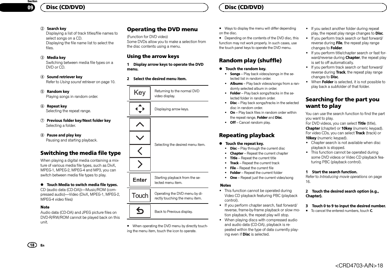 2Search keyDisplaying a list of track titles/file names toselect songs on a CD.Displaying the file name list to select thefiles.3Media keySwitching between media file types on aDVD or CD.4Sound retriever keyRefer to Using sound retriever on page 10.5Random keyPlaying songs in random order.6Repeat keySelecting the repeat range.7Previous folder key/Next folder keySelecting a folder.8Pause and play keyPausing and starting playback.Switching the media file typeWhen playing a digital media containing a mix-ture of various media file types, such as DivX,MPEG-1, MPEG-2, MPEG-4 and MP3, you canswitch between media file types to play.%Touch Media to switch media file types.CD (audio data (CD-DA))—Music/ROM (com-pressed audio)—Video (DivX, MPEG-1, MPEG-2,MPEG-4 video files)NoteAudio data (CD-DA) and JPEG picture files onDVD-R/RW/ROM cannot be played back on thisunit.Operating the DVD menu(Function for DVD video)Some DVDs allow you to make a selection fromthe disc contents using a menu.Using the arrow keys1 Display arrow keys to operate the DVDmenu.2 Select the desired menu item.Returning to the normal DVDvideo display.Displaying arrow keys.Selecting the desired menu item.Starting playback from the se-lected menu item.Operating the DVD menu by di-rectly touching the menu item.Back to Previous display.#When operating the DVD menu by directly touch-ing the menu item, touch the icon to operate.#Ways to display the menu will differ dependingon the disc.#Depending on the contents of the DVD disc, thisfunction may not work properly. In such cases, usethe touch panel keys to operate the DVD menu.Random play (shuffle)%Touch the random key.!Songs –Play back videos/songs in the se-lected list in random order.!Albums –Play back videos/songs from a ran-domly selected album in order.!Folder –Play back songs/tracks in the se-lected folder in random order.!Disc –Play back songs/tracks in the selecteddisc in random order.!On –Play back files in random order withinthe repeat range, Folder and Disc.!Off –Cancel random play.Repeating playback%Touch the repeat key.!Disc –Play through the current disc!Chapter –Repeat the current chapter!Title –Repeat the current title!Track –Repeat the current track!File –Repeat the current file!Folder –Repeat the current folder!One –Repeat just the current video/songNotes!This function cannot be operated duringVideo CD playback featuring PBC (playbackcontrol).!If you perform chapter search, fast forward/reverse, frame-by-frame playback or slow mo-tion playback, the repeat play will stop.!When playing discs with compressed audioand audio data (CD-DA), playback is re-peated within the type of data currently play-ing even if Disc is selected.!If you select another folder during repeatplay, the repeat play range changes to Disc.!If you perform track search or fast forward/reverse during File, the repeat play rangechanges to Folder.!If you perform title/chapter search or fast for-ward/reverse during Chapter, the repeat playis set to off automatically.!If you perform track search or fast forward/reverse during Track, the repeat play rangechanges to Disc.!When Folder is selected, it is not possible toplay back a subfolder of that folder.Searching for the part youwant to playYou can use the search function to find the partyou want to play.For DVD videos, you can select Title (title),Chapter (chapter) or 10key (numeric keypad).For video CDs, you can select Track (track) or10key (numeric keypad).!Chapter search is not available when discplayback is stopped.!This function cannot be operated duringsome DVD videos or Video CD playback fea-turing PBC (playback control).1 Start the search function.Refer to Introducing movie operations on page16.2 Touch the desired search option (e.g.,Chapter).3 Touch 0 to 9 to input the desired number.#To cancel the entered numbers, touch C.Disc (CD/DVD)18SectionDisc (CD/DVD)En09&lt;CRD4703-A/N&gt;18