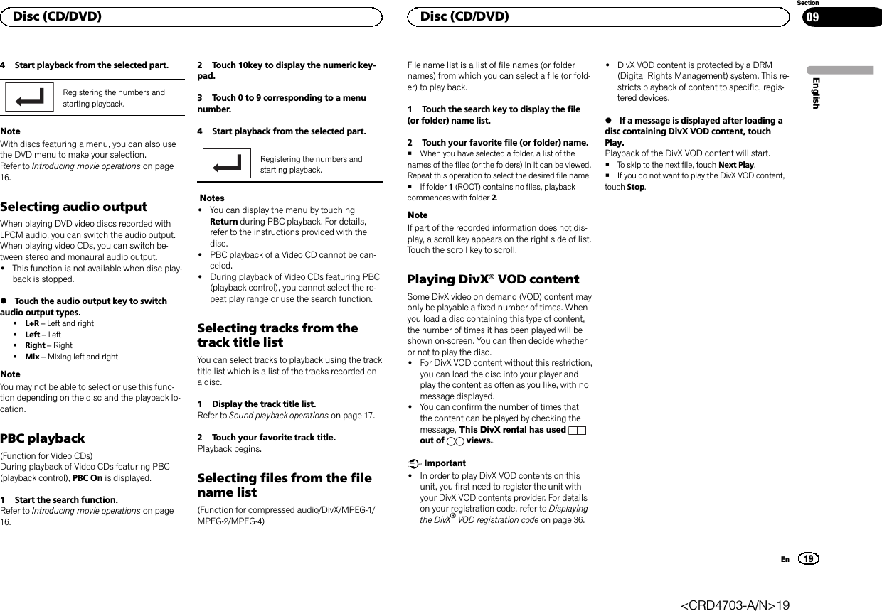 4 Start playback from the selected part.Registering the numbers andstarting playback.NoteWith discs featuring a menu, you can also usethe DVD menu to make your selection.Refer to Introducing movie operations on page16.Selecting audio outputWhen playing DVD video discs recorded withLPCM audio, you can switch the audio output.When playing video CDs, you can switch be-tween stereo and monaural audio output.!This function is not available when disc play-back is stopped.%Touch the audio output key to switchaudio output types.!L+R –Left and right!Left –Left!Right –Right!Mix –Mixing left and rightNoteYou may not be able to select or use this func-tion depending on the disc and the playback lo-cation.PBC playback(Function for Video CDs)During playback of Video CDs featuring PBC(playback control), PBC On is displayed.1 Start the search function.Refer to Introducing movie operations on page16.2 Touch 10key to display the numeric key-pad.3 Touch 0 to 9 corresponding to a menunumber.4 Start playback from the selected part.Registering the numbers andstarting playback.Notes!You can display the menu by touchingReturn during PBC playback. For details,refer to the instructions provided with thedisc.!PBC playback of a Video CD cannot be can-celed.!During playback of Video CDs featuring PBC(playback control), you cannot select the re-peat play range or use the search function.Selecting tracks from thetrack title listYou can select tracks to playback using the tracktitle list which is a list of the tracks recorded ona disc.1 Display the track title list.Refer to Sound playback operations on page 17.2 Touch your favorite track title.Playback begins.Selecting files from the filename list(Function for compressed audio/DivX/MPEG-1/MPEG-2/MPEG-4)File name list is a list of file names (or foldernames) from which you can select a file (or fold-er) to play back.1 Touch the search key to display the file(or folder) name list.2 Touch your favorite file (or folder) name.#When you have selected a folder, a list of thenames of the files (or the folders) in it can be viewed.Repeat this operation to select the desired file name.#If folder 1(ROOT) contains no files, playbackcommences with folder 2.NoteIf part of the recorded information does not dis-play, a scroll key appears on the right side of list.Touch the scroll key to scroll.Playing DivXâVOD contentSome DivX video on demand (VOD) content mayonly be playable a fixed number of times. Whenyou load a disc containing this type of content,the number of times it has been played will beshown on-screen. You can then decide whetheror not to play the disc.!For DivX VOD content without this restriction,you can load the disc into your player andplay the content as often as you like, with nomessage displayed.!You can confirm the number of times thatthe content can be played by checking themessage, This DivX rental has usedout of views..Important!In order to play DivX VOD contents on thisunit, you first need to register the unit withyour DivX VOD contents provider. For detailson your registration code, refer to Displayingthe DivXâVOD registration code on page 36.!DivX VOD content is protected by a DRM(Digital Rights Management) system. This re-stricts playback of content to specific, regis-tered devices.%If a message is displayed after loading adisc containing DivX VOD content, touchPlay.Playback of the DivX VOD content will start.#To skip to the next file, touch Next Play.#If you do not want to play the DivX VOD content,touch Stop.EnglishDisc (CD/DVD)19SectionDisc (CD/DVD)En09&lt;CRD4703-A/N&gt;19