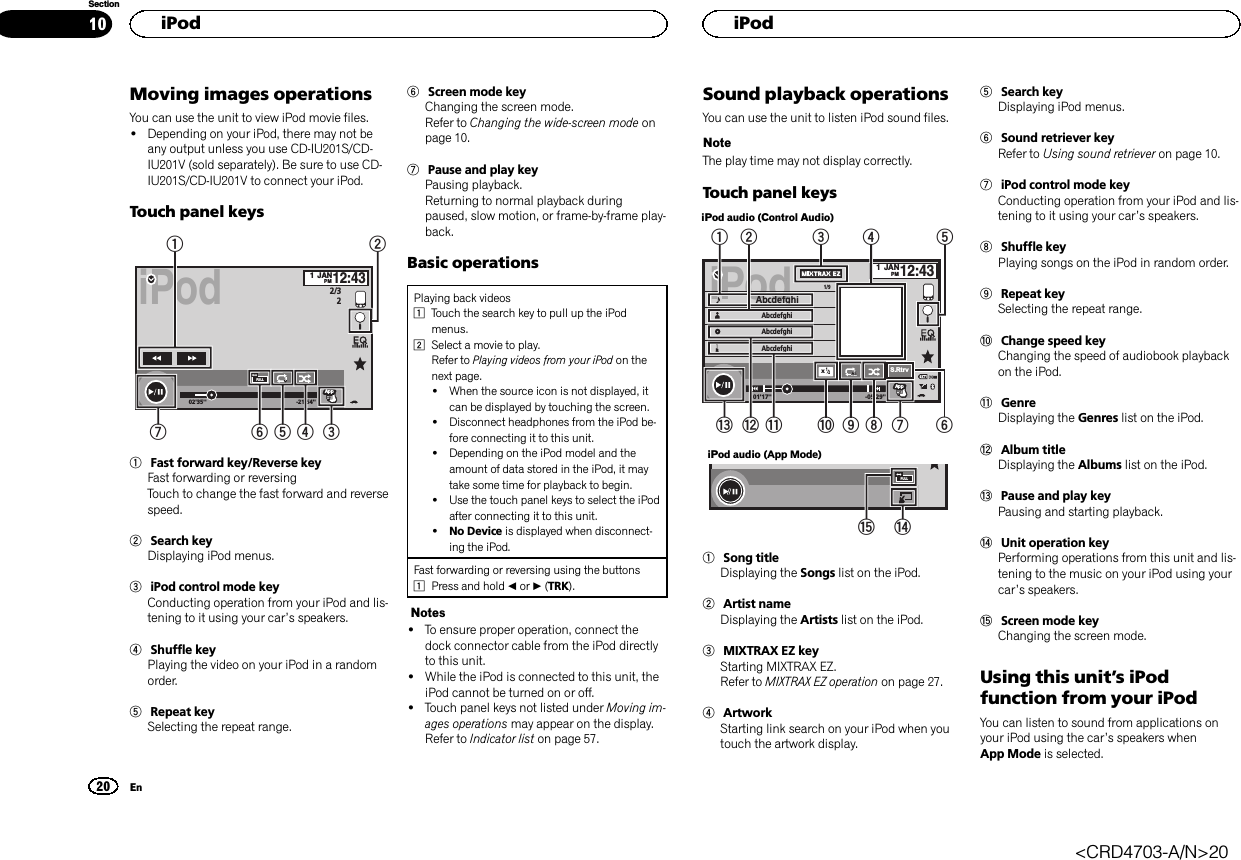 Moving images operationsYou can use the unit to view iPod movie files.!Depending on your iPod, there may not beany output unless you use CD-IU201S/CD-IU201V (sold separately). Be sure to use CD-IU201S/CD-IU201V to connect your iPod.Touch panel keysiPod02&apos;35&apos;&apos; -21&apos;54&apos;&apos;1JANPM12:43FULL 1ApprpprAppppApp2/321654 3721Fast forward key/Reverse keyFast forwarding or reversingTouch to change the fast forward and reversespeed.2Search keyDisplaying iPod menus.3iPod control mode keyConducting operation from your iPod and lis-tening to it using your car’s speakers.4Shuffle keyPlaying the video on your iPod in a randomorder.5Repeat keySelecting the repeat range.6Screen mode keyChanging the screen mode.Refer to Changing the wide-screen mode onpage 10.7Pause and play keyPausing playback.Returning to normal playback duringpaused, slow motion, or frame-by-frame play-back.Basic operationsPlaying back videos1Touch the search key to pull up the iPodmenus.2Select a movie to play.Refer to Playing videos from your iPod on thenext page.!When the source icon is not displayed, itcan be displayed by touching the screen.!Disconnect headphones from the iPod be-fore connecting it to this unit.!Depending on the iPod model and theamount of data stored in the iPod, it maytake some time for playback to begin.!Use the touch panel keys to select the iPodafter connecting it to this unit.!No Device is displayed when disconnect-ing the iPod.Fast forwarding or reversing using the buttons1Press and hold cor d(TRK).Notes!To ensure proper operation, connect thedock connector cable from the iPod directlyto this unit.!While the iPod is connected to this unit, theiPod cannot be turned on or off.!Touch panel keys not listed under Moving im-ages operations may appear on the display.Refer to Indicator list on page 57.Sound playback operationsYou can use the unit to listen iPod sound files.NoteThe play time may not display correctly.Touch panel keysiPod audio (Control Audio)iPodApprpprAppppApp1JANPM12:43Abcdefghi 1/9AbcdefghiAbcdefghiAbcdefghi01&apos;17&apos;&apos; -05&apos;29&apos;&apos;S.RtrvAllAllAllx1254321dcb a987 6iPod audio (App Mode)FULLef1Song titleDisplaying the Songs list on the iPod.2Artist nameDisplaying the Artists list on the iPod.3MIXTRAX EZ keyStarting MIXTRAX EZ.Refer to MIXTRAX EZ operation on page 27.4ArtworkStarting link search on your iPod when youtouch the artwork display.5Search keyDisplaying iPod menus.6Sound retriever keyRefer to Using sound retriever on page 10.7iPod control mode keyConducting operation from your iPod and lis-tening to it using your car’s speakers.8Shuffle keyPlaying songs on the iPod in random order.9Repeat keySelecting the repeat range.aChange speed keyChanging the speed of audiobook playbackon the iPod.bGenreDisplaying the Genres list on the iPod.cAlbum titleDisplaying the Albums list on the iPod.dPause and play keyPausing and starting playback.eUnit operation keyPerforming operations from this unit and lis-tening to the music on your iPod using yourcar’s speakers.fScreen mode keyChanging the screen mode.Using this unit’s iPodfunction from your iPodYou can listen to sound from applications onyour iPod using the car’s speakers whenApp Mode is selected.HiPod20SectionHiPodEn10&lt;CRD4703-A/N&gt;20