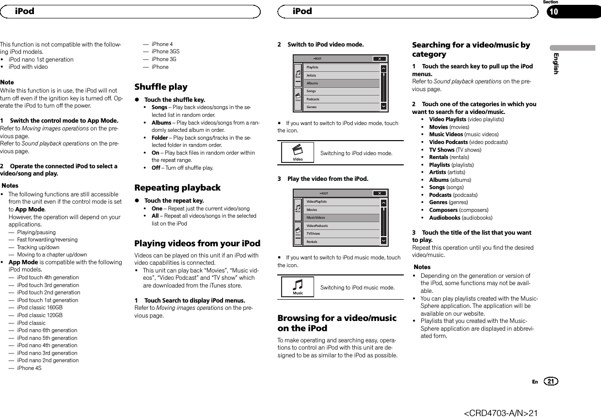 This function is not compatible with the follow-ing iPod models.!iPod nano 1st generation!iPod with videoNoteWhile this function is in use, the iPod will notturn off even if the ignition key is turned off. Op-erate the iPod to turn off the power.1 Switch the control mode to App Mode.Refer to Moving images operations on the pre-vious page.Refer to Sound playback operations on the pre-vious page.2 Operate the connected iPod to select avideo/song and play.Notes!The following functions are still accessiblefrom the unit even if the control mode is setto App Mode.However, the operation will depend on yourapplications.—Playing/pausing—Fast forwarding/reversing—Tracking up/down—Moving to a chapter up/down!App Mode is compatible with the followingiPod models.—iPod touch 4th generation—iPod touch 3rd generation—iPod touch 2nd generation—iPod touch 1st generation—iPod classic 160GB—iPod classic 120GB—iPod classic—iPod nano 6th generation—iPod nano 5th generation—iPod nano 4th generation—iPod nano 3rd generation—iPod nano 2nd generation—iPhone 4S—iPhone 4—iPhone 3GS—iPhone 3G—iPhoneShuffle play%Touch the shuffle key.!Songs –Play back videos/songs in the se-lected list in random order.!Albums –Play back videos/songs from a ran-domly selected album in order.!Folder –Play back songs/tracks in the se-lected folder in random order.!On –Play back files in random order withinthe repeat range.!Off –Turn off shuffle play.Repeating playback%Touch the repeat key.!One –Repeat just the current video/song!All –Repeat all videos/songs in the selectedlist on the iPodPlaying videos from your iPodVideos can be played on this unit if an iPod withvideo capabilities is connected.!This unit can play back “Movies”,“Music vid-eos”,“Video Podcast”and “TV show”whichare downloaded from the iTunes store.1 Touch Search to display iPod menus.Refer to Moving images operations on the pre-vious page.2 Switch to iPod video mode.PlaylistsArtistsAlbumsSongsPodcastsGenresROOT#If you want to switch to iPod video mode, touchthe icon.Switching to iPod video mode.3 Play the video from the iPod.Video PlaylistsMoviesMusic VideosVideo PodcastsTV ShowsRentalsROOT#If you want to switch to iPod music mode, touchthe icon.Switching to iPod music mode.Browsing for a video/musicon the iPodTo make operating and searching easy, opera-tions to control an iPod with this unit are de-signed to be as similar to the iPod as possible.Searching for a video/music bycategory1 Touch the search key to pull up the iPodmenus.Refer to Sound playback operations on the pre-vious page.2 Touch one of the categories in which youwant to search for a video/music.!Video Playlists (video playlists)!Movies (movies)!Music Videos (music videos)!Video Podcasts (video podcasts)!TV Shows (TV shows)!Rentals (rentals)!Playlists (playlists)!Artists (artists)!Albums (albums)!Songs (songs)!Podcasts (podcasts)!Genres (genres)!Composers (composers)!Audiobooks (audiobooks)3 Touch the title of the list that you wantto play.Repeat this operation until you find the desiredvideo/music.Notes!Depending on the generation or version ofthe iPod, some functions may not be avail-able.!You can play playlists created with the Music-Sphere application. The application will beavailable on our website.!Playlists that you created with the Music-Sphere application are displayed in abbrevi-ated form.EnglishHiPod21SectionHiPodEn10&lt;CRD4703-A/N&gt;21