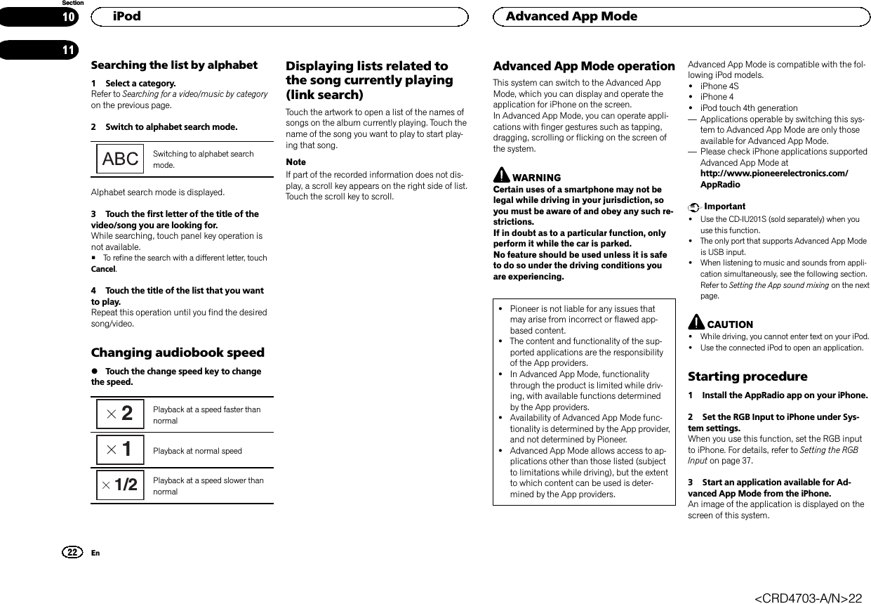 Searching the list by alphabet1 Select a category.Refer to Searching for a video/music by categoryon the previous page.2 Switch to alphabet search mode.Switching to alphabet searchmode.Alphabet search mode is displayed.3 Touch the first letter of the title of thevideo/song you are looking for.While searching, touch panel key operation isnot available.#To refine the search with a different letter, touchCancel.4 Touch the title of the list that you wantto play.Repeat this operation until you find the desiredsong/video.Changing audiobook speed%Touch the change speed key to changethe speed.2Playback at a speed faster thannormal1Playback at normal speed1/2 Playback at a speed slower thannormalDisplaying lists related tothe song currently playing(link search)Touch the artwork to open a list of the names ofsongs on the album currently playing. Touch thename of the song you want to play to start play-ing that song.NoteIf part of the recorded information does not dis-play, a scroll key appears on the right side of list.Touch the scroll key to scroll.Advanced App Mode operationThis system can switch to the Advanced AppMode, which you can display and operate theapplication for iPhone on the screen.In Advanced App Mode, you can operate appli-cations with finger gestures such as tapping,dragging, scrolling or flicking on the screen ofthe system.WARNINGCertain uses of a smartphone may not belegal while driving in your jurisdiction, soyou must be aware of and obey any such re-strictions.If in doubt as to a particular function, onlyperform it while the car is parked.No feature should be used unless it is safeto do so under the driving conditions youare experiencing.!Pioneer is not liable for any issues thatmay arise from incorrect or flawed app-based content.!The content and functionality of the sup-ported applications are the responsibilityof the App providers.!In Advanced App Mode, functionalitythrough the product is limited while driv-ing, with available functions determinedby the App providers.!Availability of Advanced App Mode func-tionality is determined by the App provider,and not determined by Pioneer.!Advanced App Mode allows access to ap-plications other than those listed (subjectto limitations while driving), but the extentto which content can be used is deter-mined by the App providers.Advanced App Mode is compatible with the fol-lowing iPod models.!iPhone 4S!iPhone 4!iPod touch 4th generation—Applications operable by switching this sys-tem to Advanced App Mode are only thoseavailable for Advanced App Mode.—Please check iPhone applications supportedAdvanced App Mode athttp://www.pioneerelectronics.com/AppRadioImportant!Use the CD-IU201S (sold separately) when youuse this function.!The only port that supports Advanced App Modeis USB input.!When listening to music and sounds from appli-cation simultaneously, see the following section.Refer to Setting the App sound mixing on the nextpage.CAUTION!While driving, you cannot enter text on your iPod.!Use the connected iPod to open an application.Starting procedure1 Install the AppRadio app on your iPhone.2 Set the RGB Input to iPhone under Sys-tem settings.When you use this function, set the RGB inputto iPhone. For details, refer to Setting the RGBInput on page 37.3 Start an application available for Ad-vanced App Mode from the iPhone.An image of the application is displayed on thescreen of this system.HiPod22SectionAdvanced App ModeEn1011&lt;CRD4703-A/N&gt;22