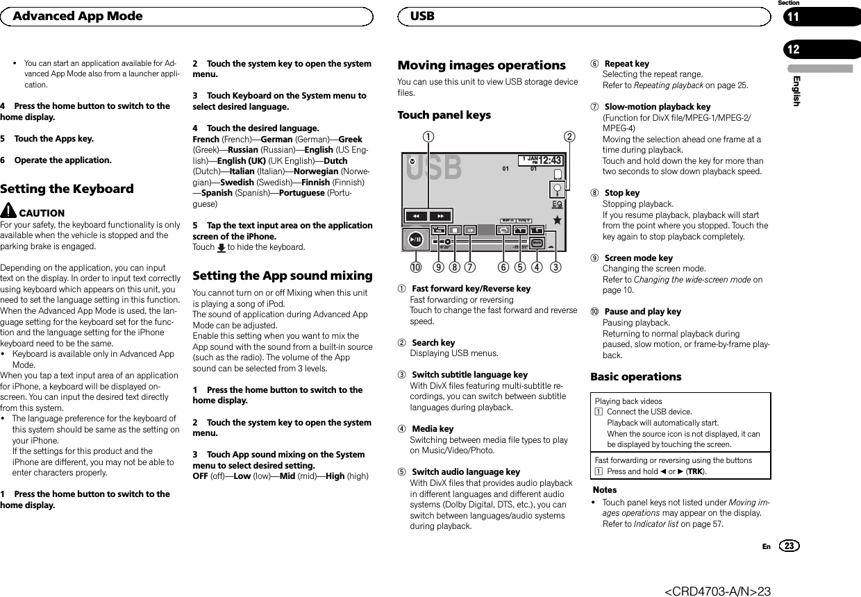 !You can start an application available for Ad-vanced App Mode also from a launcher appli-cation.4 Press the home button to switch to thehome display.5 Touch the Apps key.6 Operate the application.Setting the KeyboardCAUTIONFor your safety, the keyboard functionality is onlyavailable when the vehicle is stopped and theparking brake is engaged.Depending on the application, you can inputtext on the display. In order to input text correctlyusing keyboard which appears on this unit, youneed to set the language setting in this function.When the Advanced App Mode is used, the lan-guage setting for the keyboard set for the func-tion and the language setting for the iPhonekeyboard need to be the same.!Keyboard is available only in Advanced AppMode.When you tap a text input area of an applicationfor iPhone, a keyboard will be displayed on-screen. You can input the desired text directlyfrom this system.!The language preference for the keyboard ofthis system should be same as the setting onyour iPhone.If the settings for this product and theiPhone are different, you may not be able toenter characters properly.1 Press the home button to switch to thehome display.2 Touch the system key to open the systemmenu.3 Touch Keyboard on the System menu toselect desired language.4 Touch the desired language.French (French)—German (German)—Greek(Greek)—Russian (Russian)—English (US Eng-lish)—English (UK) (UK English)—Dutch(Dutch)—Italian (Italian)—Norwegian (Norwe-gian)—Swedish (Swedish)—Finnish (Finnish)—Spanish (Spanish)—Portuguese (Portu-guese)5 Tap the text input area on the applicationscreen of the iPhone.Touch to hide the keyboard.Setting the App sound mixingYou cannot turn on or off Mixing when this unitis playing a song of iPod.The sound of application during Advanced AppMode can be adjusted.Enable this setting when you want to mix theApp sound with the sound from a built-in source(such as the radio). The volume of the Appsound can be selected from 3 levels.1 Press the home button to switch to thehome display.2 Touch the system key to open the systemmenu.3 Touch App sound mixing on the Systemmenu to select desired setting.OFF (off)—Low (low)—Mid (mid)—High (high)Moving images operationsYou can use this unit to view USB storage devicefiles.Touch panel keysUSB00&apos;20&apos;&apos; -119&apos;51&apos;&apos;Dolby DMulti chFULL111JANPM12:4301 01Media1a987 564321Fast forward key/Reverse keyFast forwarding or reversingTouch to change the fast forward and reversespeed.2Search keyDisplaying USB menus.3Switch subtitle language keyWith DivX files featuring multi-subtitle re-cordings, you can switch between subtitlelanguages during playback.4Media keySwitching between media file types to playon Music/Video/Photo.5Switch audio language keyWith DivX files that provides audio playbackin different languages and different audiosystems (Dolby Digital, DTS, etc.), you canswitch between languages/audio systemsduring playback.6Repeat keySelecting the repeat range.Refer to Repeating playback on page 25.7Slow-motion playback key(Function for DivX file/MPEG-1/MPEG-2/MPEG-4)Moving the selection ahead one frame at atime during playback.Touch and hold down the key for more thantwo seconds to slow down playback speed.8Stop keyStopping playback.If you resume playback, playback will startfrom the point where you stopped. Touch thekey again to stop playback completely.9Screen mode keyChanging the screen mode.Refer to Changing the wide-screen mode onpage 10.aPause and play keyPausing playback.Returning to normal playback duringpaused, slow motion, or frame-by-frame play-back.Basic operationsPlaying back videos1Connect the USB device.Playback will automatically start.When the source icon is not displayed, it canbe displayed by touching the screen.Fast forwarding or reversing using the buttons1Press and hold cor d(TRK).Notes!Touch panel keys not listed under Moving im-ages operations may appear on the display.Refer to Indicator list on page 57.EnglishAdvanced App Mode23SectionUSBEn1112&lt;CRD4703-A/N&gt;23