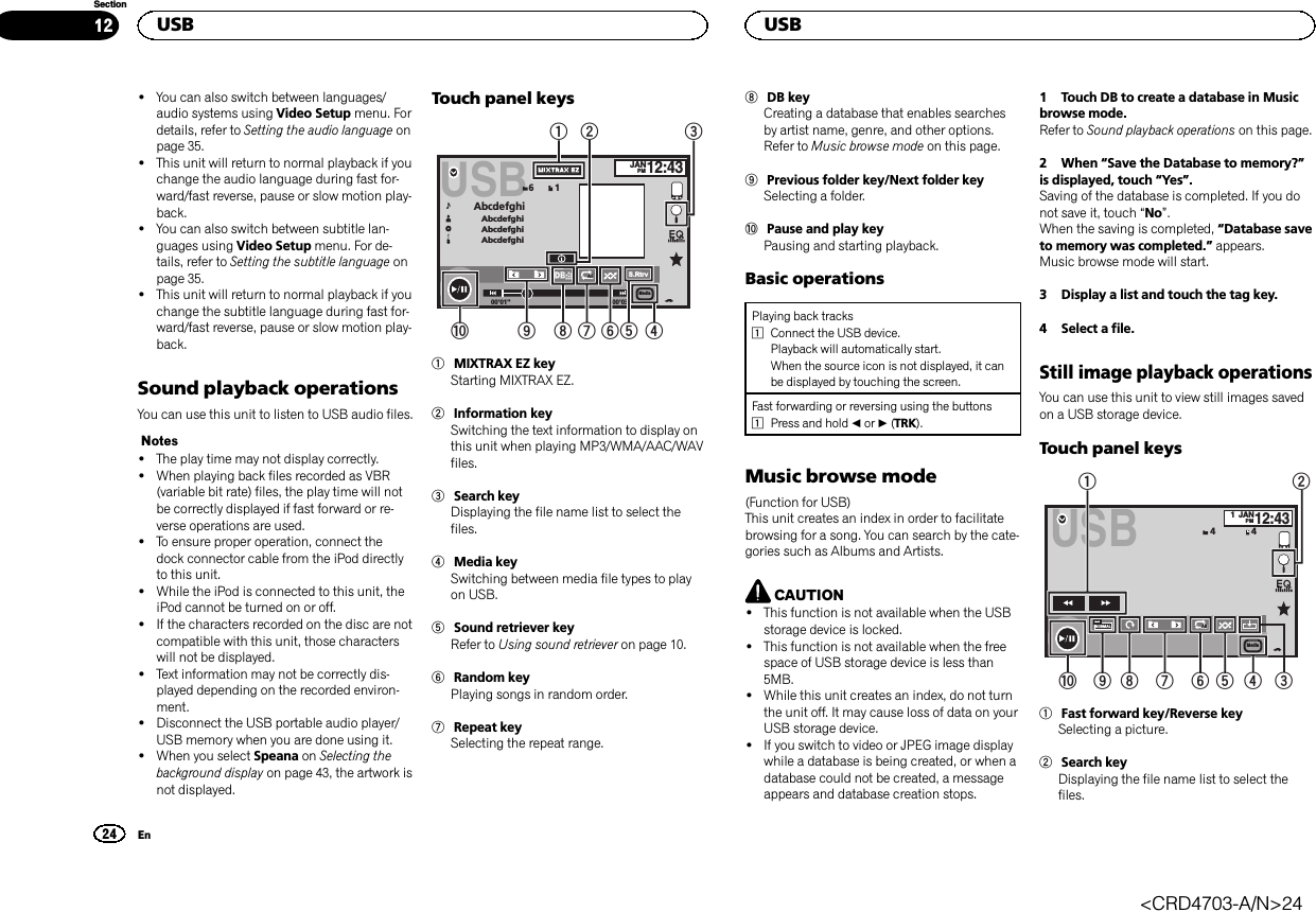 !You can also switch between languages/audio systems using Video Setup menu. Fordetails, refer to Setting the audio language onpage 35.!This unit will return to normal playback if youchange the audio language during fast for-ward/fast reverse, pause or slow motion play-back.!You can also switch between subtitle lan-guages using Video Setup menu. For de-tails, refer to Setting the subtitle language onpage 35.!This unit will return to normal playback if youchange the subtitle language during fast for-ward/fast reverse, pause or slow motion play-back.Sound playback operationsYou can use this unit to listen to USB audio files.Notes!The play time may not display correctly.!When playing back files recorded as VBR(variable bit rate) files, the play time will notbe correctly displayed if fast forward or re-verse operations are used.!To ensure proper operation, connect thedock connector cable from the iPod directlyto this unit.!While the iPod is connected to this unit, theiPod cannot be turned on or off.!If the characters recorded on the disc are notcompatible with this unit, those characterswill not be displayed.!Text information may not be correctly dis-played depending on the recorded environ-ment.!Disconnect the USB portable audio player/USB memory when you are done using it.!When you select Speana on Selecting thebackground display on page 43, the artwork isnot displayed.Touch panel keys00&apos;01&apos;&apos; -00&apos;03&apos;&apos;JANPM12:43USBAbcdefghiAbcdefghiAbcdefghiAbcdefghiS.Rtrv61AllAllAllMedia21a98765431MIXTRAX EZ keyStarting MIXTRAX EZ.2Information keySwitching the text information to display onthis unit when playing MP3/WMA/AAC/WAVfiles.3Search keyDisplaying the file name list to select thefiles.4Media keySwitching between media file types to playon USB.5Sound retriever keyRefer to Using sound retriever on page 10.6Random keyPlaying songs in random order.7Repeat keySelecting the repeat range.8DB keyCreating a database that enables searchesby artist name, genre, and other options.Refer to Music browse mode on this page.9Previous folder key/Next folder keySelecting a folder.aPause and play keyPausing and starting playback.Basic operationsPlaying back tracks1Connect the USB device.Playback will automatically start.When the source icon is not displayed, it canbe displayed by touching the screen.Fast forwarding or reversing using the buttons1Press and hold cor d(TRK).Music browse mode(Function for USB)This unit creates an index in order to facilitatebrowsing for a song. You can search by the cate-gories such as Albums and Artists.CAUTION!This function is not available when the USBstorage device is locked.!This function is not available when the freespace of USB storage device is less than5MB.!While this unit creates an index, do not turnthe unit off. It may cause loss of data on yourUSB storage device.!If you switch to video or JPEG image displaywhile a database is being created, or when adatabase could not be created, a messageappears and database creation stops.1 Touch DB to create a database in Musicbrowse mode.Refer to Sound playback operations on this page.2 When “Save the Database to memory?”is displayed, touch “Yes”.Saving of the database is completed. If you donot save it, touch “No”.When the saving is completed, “Database saveto memory was completed.”appears.Music browse mode will start.3 Display a list and touch the tag key.4 Select a file.Still image playback operationsYou can use this unit to view still images savedon a USB storage device.Touch panel keysUSBNORMAL1JANPM12:4344AllAllAllMedia123456789a1Fast forward key/Reverse keySelecting a picture.2Search keyDisplaying the file name list to select thefiles.USB24SectionUSBEn12&lt;CRD4703-A/N&gt;24