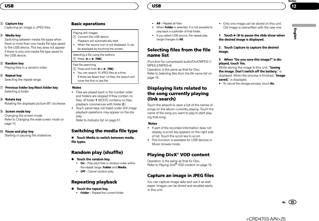 3Capture keyCapturing an image in JPEG files.4Media keySwitching between media file types whenthere is more than one media file type savedto the USB device. This key does not appearif there is only one media file type saved tothe USB device.5Random keyPlaying files in a random order.6Repeat keySelecting the repeat range.7Previous folder key/Next folder keySelecting a folder.8Rotate keyRotating the displayed picture 90° clockwise.9Screen mode keyChanging the screen mode.Refer to Changing the wide-screen mode onpage 10.aPause and play keyStarting or pausing the slideshow.Basic operationsPlaying still images1Connect the USB device.Playback will automatically start.!When the source icon is not displayed, it canbe displayed by touching the screen.Selecting a file using the buttons1Press cor d(TRK).Fast file searching1Press and hold cor d(TRK).!You can search 10 JPEG files at a time.If there are fewer than 10 files, the search willcover the first or last file.Notes!Files are played back in file number orderand folders are skipped if they contain nofiles. (If folder 1(ROOT) contains no files,playback commences with folder 2.)!Touch panel keys not listed under Still imageplayback operations may appear on the dis-play.Refer to Indicator list on page 57.Switching the media file type%Touch Media to switch between mediafile types.Random play (shuffle)%Touch the random key.!On –Play back files in random order withinthe repeat range, Folder and Media.!Off –Cancel random play.Repeating playback%Touch the repeat key.!Folder –Repeat the current folder!All –Repeat all files!When Folder is selected, it is not possible toplay back a subfolder of that folder.!If you select USB source, the repeat playrange changes to All.Selecting files from the filename list(Function for compressed audio/DivX/MPEG-1/MPEG-2/MPEG-4)Operation is the same as that for Disc.Refer to Selecting files from the file name list onpage 19.Displaying lists related tothe song currently playing(link search)Touch the artwork to open a list of the names ofsongs on the album currently playing. Touch thename of the song you want to play to start play-ing that song.Notes!If part of the recorded information does notdisplay, a scroll key appears on the right sideof list. Touch the scroll key to scroll.!This function is available for USB devices inMusic browse mode.Playing DivXâVOD contentOperation is the same as that for Disc.Refer to Playing DivXâVOD content on page 19.Capture an image in JPEG filesYou can capture image data and use it as wall-paper. Images can be stored and recalled easilyin this unit.!Only one image can be stored on this unit.Old image is overwritten with the new one.1 Touch fto pause the slide show whenthe desired image is displayed.2 Touch Capture to capture the desiredimage.3 When “Do you save this image?”is dis-played, touch Yes.While storing the image to this unit, “Savingthe image. Don’t switch off the battery.”isdisplayed. When the process is finished, “Imagesaved.”is displayed.#To cancel the storage process, touch No.EnglishUSB25SectionUSBEn12&lt;CRD4703-A/N&gt;25