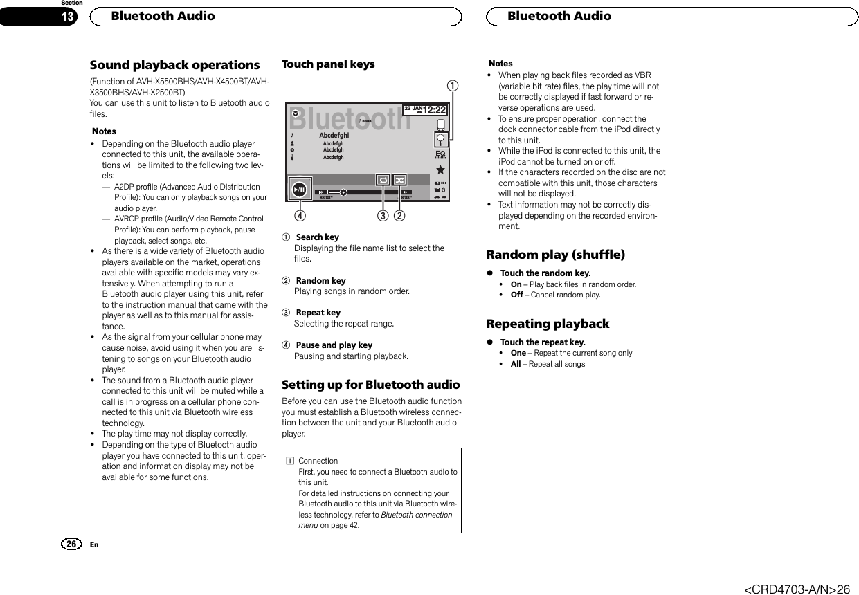 Sound playback operations(Function of AVH-X5500BHS/AVH-X4500BT/AVH-X3500BHS/AVH-X2500BT)You can use this unit to listen to Bluetooth audiofiles.Notes!Depending on the Bluetooth audio playerconnected to this unit, the available opera-tions will be limited to the following two lev-els:—A2DP profile (Advanced Audio DistributionProfile): You can only playback songs on youraudio player.—AVRCP profile (Audio/Video Remote ControlProfile): You can perform playback, pauseplayback, select songs, etc.!As there is a wide variety of Bluetooth audioplayers available on the market, operationsavailable with specific models may vary ex-tensively. When attempting to run aBluetooth audio player using this unit, referto the instruction manual that came with theplayer as well as to this manual for assis-tance.!As the signal from your cellular phone maycause noise, avoid using it when you are lis-tening to songs on your Bluetooth audioplayer.!The sound from a Bluetooth audio playerconnected to this unit will be muted while acall is in progress on a cellular phone con-nected to this unit via Bluetooth wirelesstechnology.!The play time may not display correctly.!Depending on the type of Bluetooth audioplayer you have connected to this unit, oper-ation and information display may not beavailable for some functions.Touch panel keysBluetooth88&apos;88&apos;&apos; -88&apos;88&apos;&apos;Abcdefghi AbcdefghAbcdefghAbcdefgh888822 JANAM12:22DB43211Search keyDisplaying the file name list to select thefiles.2Random keyPlaying songs in random order.3Repeat keySelecting the repeat range.4Pause and play keyPausing and starting playback.Setting up for Bluetooth audioBefore you can use the Bluetooth audio functionyou must establish a Bluetooth wireless connec-tion between the unit and your Bluetooth audioplayer.1ConnectionFirst, you need to connect a Bluetooth audio tothis unit.For detailed instructions on connecting yourBluetooth audio to this unit via Bluetooth wire-less technology, refer to Bluetooth connectionmenu on page 42.Notes!When playing back files recorded as VBR(variable bit rate) files, the play time will notbe correctly displayed if fast forward or re-verse operations are used.!To ensure proper operation, connect thedock connector cable from the iPod directlyto this unit.!While the iPod is connected to this unit, theiPod cannot be turned on or off.!If the characters recorded on the disc are notcompatible with this unit, those characterswill not be displayed.!Text information may not be correctly dis-played depending on the recorded environ-ment.Random play (shuffle)%Touch the random key.!On –Play back files in random order.!Off –Cancel random play.Repeating playback%Touch the repeat key.!One –Repeat the current song only!All –Repeat all songsHBluetooth Audio26SectionHBluetooth AudioEn13&lt;CRD4703-A/N&gt;26