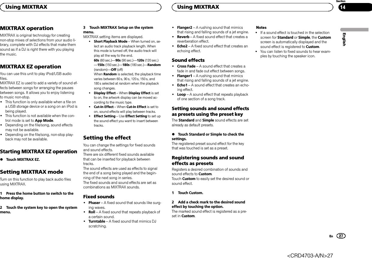 MIXTRAX operationMIXTRAX is original technology for creatingnon-stop mixes of selections from your audio li-brary, complete with DJ effects that make themsound as if a DJ is right there with you playingthe music.MIXTRAX EZ operationYou can use this unit to play iPod/USB audiofiles.MIXTRAX EZ is used to add a variety of sound ef-fects between songs for arranging the pausesbetween songs. It allows you to enjoy listeningto music non-stop.!This function is only available when a file ona USB storage device or a song on an iPod isbeing played.!This function is not available when the con-trol mode is set to App Mode.!Depending on the file/song, sound effectsmay not be available.!Depending on the file/song, non-stop play-back may not be available.Starting MIXTRAX EZ operation%Touch MIXTRAX EZ.Setting MIXTRAX modeTurn on this function to play back audio filesusing MIXTRAX.1 Press the home button to switch to thehome display.2 Touch the system key to open the systemmenu.3 Touch MIXTRAX Setup on the systemmenu.MIXTRAX setting items are displayed.!Short Playback Mode –When turned on, se-lect an audio track playback length. Whenthis mode is turned off, the audio track willplay all the way to the end.60s (60 sec.)—90s (90 sec.)—120s (120 sec.)—150s (150 sec.)—180s (180 sec.)—Random(random)—Off (off)When Random is selected, the playback timevaries between 60 s, 90 s, 120s, 150 s, and180 s selected at random when the playbacksong changes.!Display Effect –When Display Effect is setto on, the artwork display can be moved ac-cording to the music type.!Cut-In Effect –When Cut-In Effect is set toon, sound effects will play between tracks.!Effect Setting –Use Effect Setting to set upthe sound effect you want to insert betweentracks.Setting the effectYou can change the settings for fixed soundsand sound effects.There are six different fixed sounds availablethat can be inserted for playback betweentracks.The sound effects are used as effects to signalthe end of a song being played and the begin-ning of the next song in series.The fixed sounds and sound effects are set ascombinations as MIXTRAX sounds.Fixed sounds!Phaser –A fixed sound that sounds like surg-ing waves.!Roll –A fixed sound that repeats playback ofa certain sound.!Turntable –A fixed sound that mimics DJscratching.!Flanger2 –A rushing sound that mimicsthat rising and falling sounds of a jet engine.!Reverb –A fixed sound effect that creates areverberation effect.!Echo2 –A fixed sound effect that creates anechoing effect.Sound effects!Cross Fade –A sound effect that creates afade in and fade out effect between songs.!Flanger1 –A rushing sound that mimicsthat rising and falling sounds of a jet engine.!Echo1 –A sound effect that creates an echo-ing effect.!Loop –A sound effect that repeats playbackof one section of a song track.Setting sounds and sound effectsas presets using the preset keyThe Standard and Simple sound effects are setalready as default presets.%Touch Standard or Simple to check thesettings.The registered preset sound effect for the keythat was touched is set as a preset.Registering sounds and soundeffects as presetsRegisters a desired combination of sounds andsound effects to Custom.Touch Custom to easily set the desired sound orsound effect.1 Touch Custom.2 Add a check mark to the desired soundeffect by touching the option.The marked sound effect is registered as a pre-set in Custom.Notes!If a sound effect is touched in the selectionscreen for Standard or Simple, the Customscreen is automatically displayed and thesound effect is registered to Custom.!You can listen to fixed sounds to hear exam-ples by touching the speaker icon.EnglishUsing MIXTRAX27SectionUsing MIXTRAXEn14&lt;CRD4703-A/N&gt;27