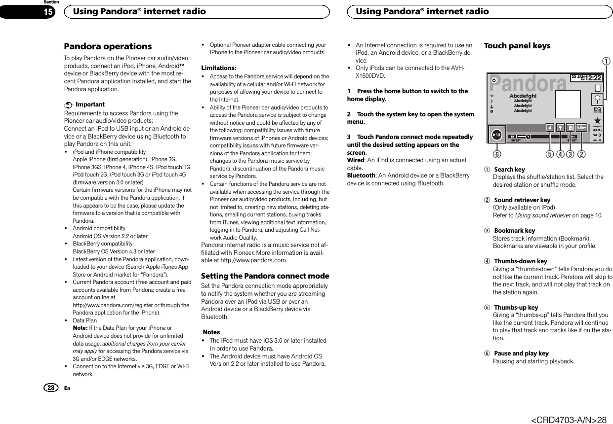 Pandora operationsTo play Pandora on the Pioneer car audio/videoproducts, connect an iPod, iPhone, Androidädevice or BlackBerry device with the most re-cent Pandora application installed, and start thePandora application.ImportantRequirements to access Pandora using thePioneer car audio/video products:Connect an iPod to USB input or an Android de-vice or a BlackBerry device using Bluetooth toplay Pandora on this unit.!iPod and iPhone compatibilityApple iPhone (first generation), iPhone 3G,iPhone 3GS, iPhone 4, iPhone 4S, iPod touch 1G,iPod touch 2G, iPod touch 3G or iPod touch 4G(firmware version 3.0 or later)Certain firmware versions for the iPhone may notbe compatible with the Pandora application. Ifthis appears to be the case, please update thefirmware to a version that is compatible withPandora.!Android compatibilityAndroid OS Version 2.2 or later!BlackBerry compatibilityBlackBerry OS Version 4.3 or later!Latest version of the Pandora application, down-loaded to your device (Search Apple iTunes AppStore or Android market for “Pandora”).!Current Pandora account (Free account and paidaccounts available from Pandora; create a freeaccount online athttp://www.pandora.com/register or through thePandora application for the iPhone).!Data PlanNote: If the Data Plan for your iPhone orAndroid device does not provide for unlimiteddata usage, additional charges from your carriermay apply for accessing the Pandora service via3G and/or EDGE networks.!Connection to the Internet via 3G, EDGE or Wi-Finetwork.!Optional Pioneer adapter cable connecting youriPhone to the Pioneer car audio/video products.Limitations:!Access to the Pandora service will depend on theavailability of a cellular and/or Wi-Fi network forpurposes of allowing your device to connect tothe Internet.!Ability of the Pioneer car audio/video products toaccess the Pandora service is subject to changewithout notice and could be affected by any ofthe following: compatibility issues with futurefirmware versions of iPhones or Android devices;compatibility issues with future firmware ver-sions of the Pandora application for them;changes to the Pandora music service byPandora; discontinuation of the Pandora musicservice by Pandora.!Certain functions of the Pandora service are notavailable when accessing the service through thePioneer car audio/video products, including, butnot limited to, creating new stations, deleting sta-tions, emailing current stations, buying tracksfrom iTunes, viewing additional text information,logging in to Pandora, and adjusting Cell Net-work Audio Quality.Pandora internet radio is a music service not af-filiated with Pioneer. More information is avail-able at http://www.pandora.com.Setting the Pandora connect modeSet the Pandora connection mode appropriatelyto notify the system whether you are streamingPandora over an iPod via USB or over anAndroid device or a BlackBerry device viaBluetooth.Notes!The iPod must have iOS 3.0 or later installedin order to use Pandora.!The Android device must have Android OSVersion 2.2 or later installed to use Pandora.!An Internet connection is required to use aniPod, an Android device, or a BlackBerry de-vice.!Only iPods can be connected to the AVH-X1500DVD.1 Press the home button to switch to thehome display.2 Touch the system key to open the systemmenu.3 Touch Pandora connect mode repeatedlyuntil the desired setting appears on thescreen.Wired: An iPod is connected using an actualcable.Bluetooth: An Android device or a BlackBerrydevice is connected using Bluetooth.Touch panel keysPandora88&apos;88&apos;&apos; -88&apos;88&apos;&apos;AbcdefghiAbcdefghiAbcdefghiAbcdefghi22 JANAM12:22DBDolby PLIIS.Rtrv1234561Search keyDisplays the shuffle/station list. Select thedesired station or shuffle mode.2Sound retriever key(Only available on iPod)Refer to Using sound retriever on page 10.3Bookmark keyStores track information (Bookmark).Bookmarks are viewable in your profile.4Thumbs-down keyGiving a “thumbs-down”tells Pandora you donot like the current track. Pandora will skip tothe next track, and will not play that track onthe station again.5Thumbs-up keyGiving a “thumbs-up”tells Pandora that youlike the current track. Pandora will continueto play that track and tracks like it on the sta-tion.6Pause and play keyPausing and starting playback.Using Pandoraâinternet radio28SectionUsing Pandoraâinternet radioEn15&lt;CRD4703-A/N&gt;28