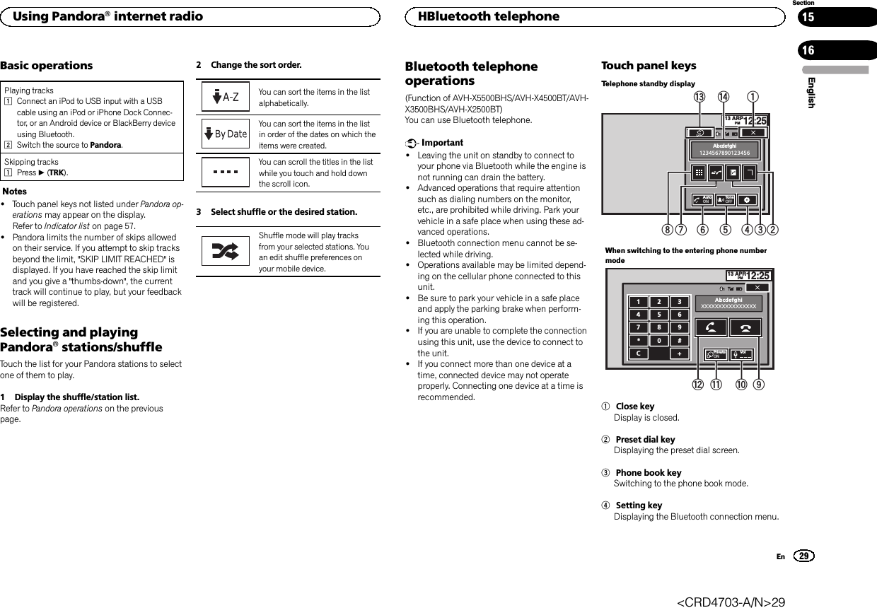 Basic operationsPlaying tracks1Connect an iPod to USB input with a USBcable using an iPod or iPhone Dock Connec-tor, or an Android device or BlackBerry deviceusing Bluetooth.2Switch the source to Pandora.Skipping tracks1Press d(TRK).Notes!Touch panel keys not listed under Pandora op-erations may appear on the display.Refer to Indicator list on page 57.!Pandora limits the number of skips allowedon their service. If you attempt to skip tracksbeyond the limit, &quot;SKIP LIMIT REACHED&quot; isdisplayed. If you have reached the skip limitand you give a &quot;thumbs-down&quot;, the currenttrack will continue to play, but your feedbackwill be registered.Selecting and playingPandoraâstations/shuffleTouch the list for your Pandora stations to selectone of them to play.1 Display the shuffle/station list.Refer to Pandora operations on the previouspage.2 Change the sort order.You can sort the items in the listalphabetically.You can sort the items in the listin order of the dates on which theitems were created.You can scroll the titles in the listwhile you touch and hold downthe scroll icon.3 Select shuffle or the desired station.Shuffle mode will play tracksfrom your selected stations. Youan edit shuffle preferences onyour mobile device.Bluetooth telephoneoperations(Function of AVH-X5500BHS/AVH-X4500BT/AVH-X3500BHS/AVH-X2500BT)You can use Bluetooth telephone.Important!Leaving the unit on standby to connect toyour phone via Bluetooth while the engine isnot running can drain the battery.!Advanced operations that require attentionsuch as dialing numbers on the monitor,etc., are prohibited while driving. Park yourvehicle in a safe place when using these ad-vanced operations.!Bluetooth connection menu cannot be se-lected while driving.!Operations available may be limited depend-ing on the cellular phone connected to thisunit.!Be sure to park your vehicle in a safe placeand apply the parking brake when perform-ing this operation.!If you are unable to complete the connectionusing this unit, use the device to connect tothe unit.!If you connect more than one device at atime, connected device may not operateproperly. Connecting one device at a time isrecommended.Touch panel keysTelephone standby display13 ARPPM12:251Abcdefghi1234567890123456AutoONTon eOFFe12345678dWhen switching to the entering phone numbermode13 APRPM12:251123456789*0#C+AbcdefghiXXXXXXXXXXXXXXXXPrivateONVol9abc1Close keyDisplay is closed.2Preset dial keyDisplaying the preset dial screen.3Phone book keySwitching to the phone book mode.4Setting keyDisplaying the Bluetooth connection menu.EnglishUsing Pandoraâinternet radio29SectionHBluetooth telephoneEn1516&lt;CRD4703-A/N&gt;29