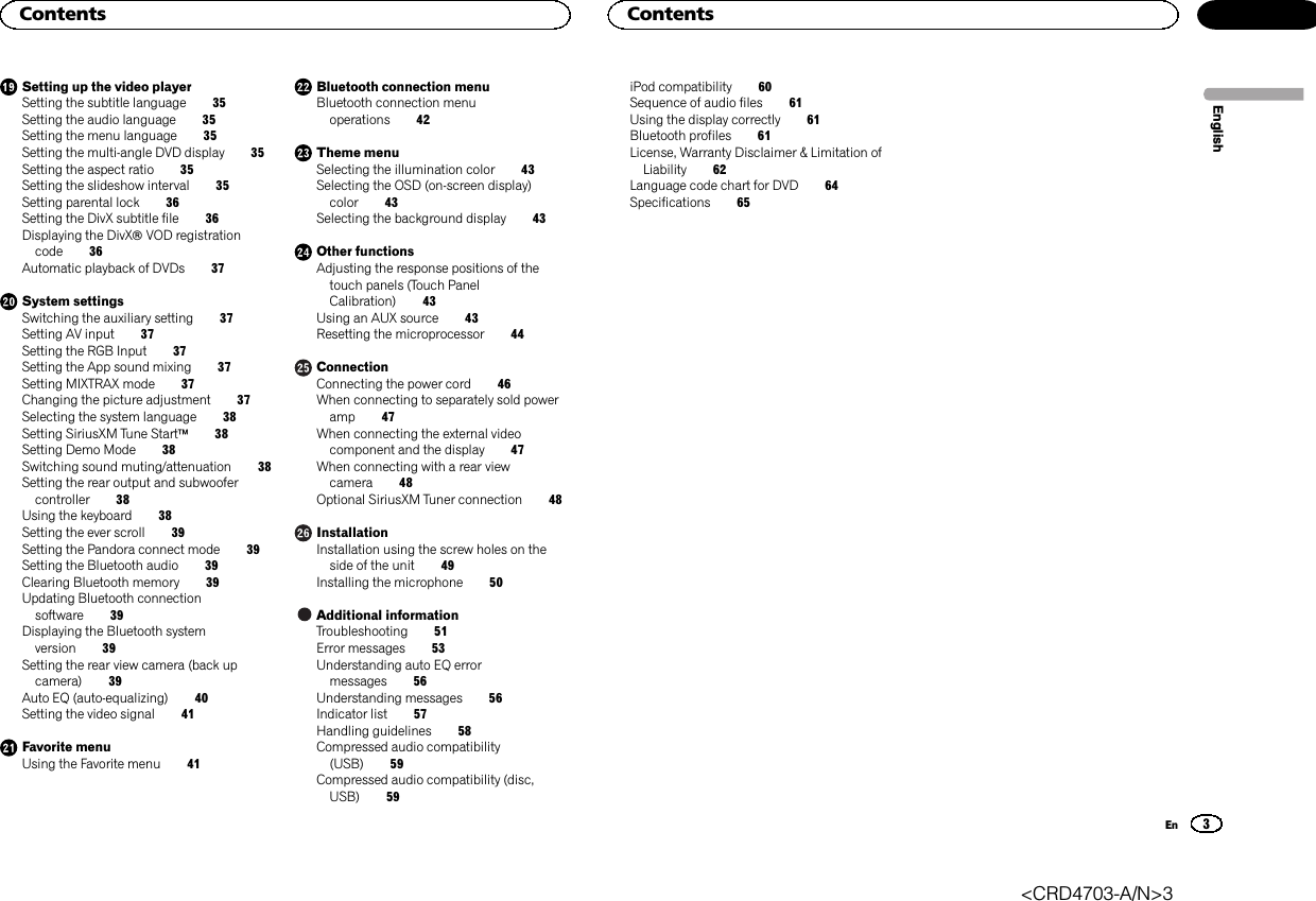 Setting up the video playerSetting the subtitle language 35Setting the audio language 35Setting the menu language 35Setting the multi-angle DVD display 35Setting the aspect ratio 35Setting the slideshow interval 35Setting parental lock 36Setting the DivX subtitle file 36Displaying the DivXâVOD registrationcode 36Automatic playback of DVDs 37System settingsSwitching the auxiliary setting 37Setting AV input 37Setting the RGB Input 37Setting the App sound mixing 37Setting MIXTRAX mode 37Changing the picture adjustment 37Selecting the system language 38Setting SiriusXM Tune Startä38Setting Demo Mode 38Switching sound muting/attenuation 38Setting the rear output and subwoofercontroller 38Using the keyboard 38Setting the ever scroll 39Setting the Pandora connect mode 39Setting the Bluetooth audio 39Clearing Bluetooth memory 39Updating Bluetooth connectionsoftware 39Displaying the Bluetooth systemversion 39Setting the rear view camera (back upcamera) 39Auto EQ (auto-equalizing) 40Setting the video signal 41Favorite menuUsing the Favorite menu 41Bluetooth connection menuBluetooth connection menuoperations 42Theme menuSelecting the illumination color 43Selecting the OSD (on-screen display)color 43Selecting the background display 43Other functionsAdjusting the response positions of thetouch panels (Touch PanelCalibration) 43Using an AUX source 43Resetting the microprocessor 44ConnectionConnecting the power cord 46When connecting to separately sold poweramp 47When connecting the external videocomponent and the display 47When connecting with a rear viewcamera 48Optional SiriusXM Tuner connection 48InstallationInstallation using the screw holes on theside of the unit 49Installing the microphone 50Additional informationTroubleshooting 51Error messages 53Understanding auto EQ errormessages 56Understanding messages 56Indicator list 57Handling guidelines 58Compressed audio compatibility(USB) 59Compressed audio compatibility (disc,USB) 59iPod compatibility 60Sequence of audio files 61Using the display correctly 61Bluetooth profiles 61License, Warranty Disclaimer &amp; Limitation ofLiability 62Language code chart for DVD 64Specifications 65EnglishContents3ContentsEn&lt;CRD4703-A/N&gt;3