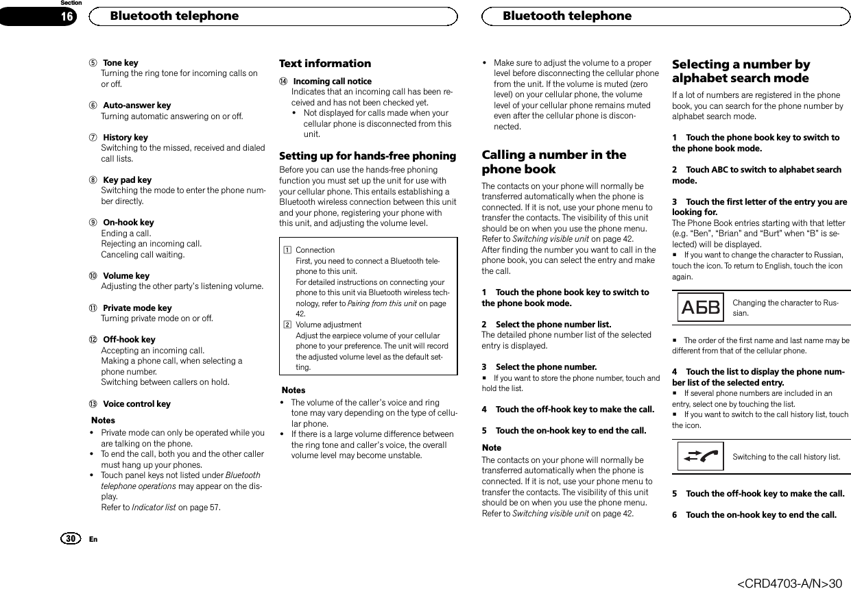 5Tone keyTurning the ring tone for incoming calls onor off.6Auto-answer keyTurning automatic answering on or off.7History keySwitching to the missed, received and dialedcall lists.8Key pad keySwitching the mode to enter the phone num-ber directly.9On-hook keyEnding a call.Rejecting an incoming call.Canceling call waiting.aVolume keyAdjusting the other party’s listening volume.bPrivate mode keyTurning private mode on or off.cOff-hook keyAccepting an incoming call.Making a phone call, when selecting aphone number.Switching between callers on hold.dVoice control keyNotes!Private mode can only be operated while youare talking on the phone.!To end the call, both you and the other callermust hang up your phones.!Touch panel keys not listed under Bluetoothtelephone operations may appear on the dis-play.Refer to Indicator list on page 57.Text informationeIncoming call noticeIndicates that an incoming call has been re-ceived and has not been checked yet.!Not displayed for calls made when yourcellular phone is disconnected from thisunit.Setting up for hands-free phoningBefore you can use the hands-free phoningfunction you must set up the unit for use withyour cellular phone. This entails establishing aBluetooth wireless connection between this unitand your phone, registering your phone withthis unit, and adjusting the volume level.1ConnectionFirst, you need to connect a Bluetooth tele-phone to this unit.For detailed instructions on connecting yourphone to this unit via Bluetooth wireless tech-nology, refer to Pairing from this unit on page42.2Volume adjustmentAdjust the earpiece volume of your cellularphone to your preference. The unit will recordthe adjusted volume level as the default set-ting.Notes!The volume of the caller’s voice and ringtone may vary depending on the type of cellu-lar phone.!If there is a large volume difference betweenthe ring tone and caller’s voice, the overallvolume level may become unstable.!Make sure to adjust the volume to a properlevel before disconnecting the cellular phonefrom the unit. If the volume is muted (zerolevel) on your cellular phone, the volumelevel of your cellular phone remains mutedeven after the cellular phone is discon-nected.Calling a number in thephone bookThe contacts on your phone will normally betransferred automatically when the phone isconnected. If it is not, use your phone menu totransfer the contacts. The visibility of this unitshould be on when you use the phone menu.Refer to Switching visible unit on page 42.After finding the number you want to call in thephone book, you can select the entry and makethe call.1 Touch the phone book key to switch tothe phone book mode.2 Select the phone number list.The detailed phone number list of the selectedentry is displayed.3 Select the phone number.#If you want to store the phone number, touch andhold the list.4 Touch the off-hook key to make the call.5 Touch the on-hook key to end the call.NoteThe contacts on your phone will normally betransferred automatically when the phone isconnected. If it is not, use your phone menu totransfer the contacts. The visibility of this unitshould be on when you use the phone menu.Refer to Switching visible unit on page 42.Selecting a number byalphabet search modeIf a lot of numbers are registered in the phonebook, you can search for the phone number byalphabet search mode.1 Touch the phone book key to switch tothe phone book mode.2 Touch ABC to switch to alphabet searchmode.3 Touch the first letter of the entry you arelooking for.The Phone Book entries starting with that letter(e.g. “Ben”,“Brian”and “Burt”when “B”is se-lected) will be displayed.#If you want to change the character to Russian,touch the icon. To return to English, touch the iconagain.Changing the character to Rus-sian.#The order of the first name and last name may bedifferent from that of the cellular phone.4 Touch the list to display the phone num-ber list of the selected entry.#If several phone numbers are included in anentry, select one by touching the list.#If you want to switch to the call history list, touchthe icon.Switching to the call history list.5 Touch the off-hook key to make the call.6 Touch the on-hook key to end the call.HBluetooth telephone30SectionHBluetooth telephoneEn16&lt;CRD4703-A/N&gt;30