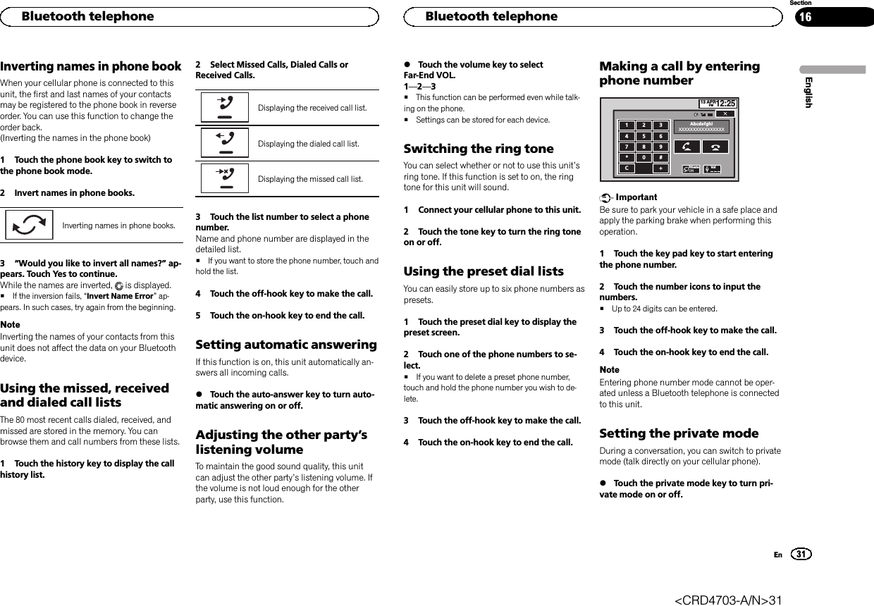 Inverting names in phone bookWhen your cellular phone is connected to thisunit, the first and last names of your contactsmay be registered to the phone book in reverseorder. You can use this function to change theorder back.(Inverting the names in the phone book)1 Touch the phone book key to switch tothe phone book mode.2 Invert names in phone books.Inverting names in phone books.3“Would you like to invert all names?”ap-pears. Touch Yes to continue.While the names are inverted, is displayed.#If the inversion fails, “Invert Name Error”ap-pears. In such cases, try again from the beginning.NoteInverting the names of your contacts from thisunit does not affect the data on your Bluetoothdevice.Using the missed, receivedand dialed call listsThe 80 most recent calls dialed, received, andmissed are stored in the memory. You canbrowse them and call numbers from these lists.1 Touch the history key to display the callhistory list.2 Select Missed Calls, Dialed Calls orReceived Calls.Displaying the received call list.Displaying the dialed call list.Displaying the missed call list.3 Touch the list number to select a phonenumber.Name and phone number are displayed in thedetailed list.#If you want to store the phone number, touch andhold the list.4 Touch the off-hook key to make the call.5 Touch the on-hook key to end the call.Setting automatic answeringIf this function is on, this unit automatically an-swers all incoming calls.%Touch the auto-answer key to turn auto-matic answering on or off.Adjusting the other party’slistening volumeTo maintain the good sound quality, this unitcan adjust the other party’s listening volume. Ifthe volume is not loud enough for the otherparty, use this function.%Touch the volume key to selectFar-End VOL.1—2—3#This function can be performed even while talk-ing on the phone.#Settings can be stored for each device.Switching the ring toneYou can select whether or not to use this unit’sring tone. If this function is set to on, the ringtone for this unit will sound.1 Connect your cellular phone to this unit.2 Touch the tone key to turn the ring toneon or off.Using the preset dial listsYou can easily store up to six phone numbers aspresets.1 Touch the preset dial key to display thepreset screen.2 Touch one of the phone numbers to se-lect.#If you want to delete a preset phone number,touch and hold the phone number you wish to de-lete.3 Touch the off-hook key to make the call.4 Touch the on-hook key to end the call.Making a call by enteringphone number13 APRPM12:251123456789*0#C+AbcdefghiXXXXXXXXXXXXXXXXPrivateONVolImportantBe sure to park your vehicle in a safe place andapply the parking brake when performing thisoperation.1 Touch the key pad key to start enteringthe phone number.2 Touch the number icons to input thenumbers.#Up to 24 digits can be entered.3 Touch the off-hook key to make the call.4 Touch the on-hook key to end the call.NoteEntering phone number mode cannot be oper-ated unless a Bluetooth telephone is connectedto this unit.Setting the private modeDuring a conversation, you can switch to privatemode (talk directly on your cellular phone).%Touch the private mode key to turn pri-vate mode on or off.EnglishHBluetooth telephone31SectionHBluetooth telephoneEn16&lt;CRD4703-A/N&gt;31